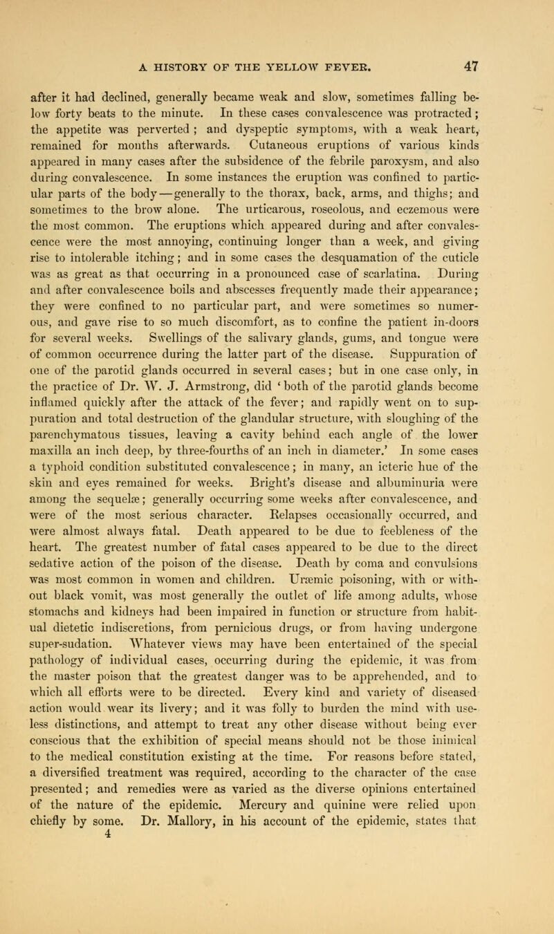 after it had declined, generally became weak and slow, sometimes falling be- low forty beats to the minute. In these cases convalescence was protracted; the appetite was perverted ; and dyspeptic symptoms, with a weak heart, remained for months afterwards. Cutaneous eruptions of various kinds appeared in many cases after the subsidence of the febrile paroxysm, and also during convalescence. In some instances the eruption was confined to partic- ular parts of the body—generally to the thorax, back, arms, and thighs; and sometimes to the brow alone. The urticarous, roseolous, and eczemous were the most common. The eruptions which appeared during and after convales- cence were the most annoying, continuing longer than a week, and giving rise to intolerable itching; and in some cases the desquamation of the cuticle was as great as that occurring in a pronounced case of scarlatina. During and after convalescence boils and abscesses frequently made their appearance; they were confined to no particular part, and were sometimes so numer- ous, and gave rise to so much discomfort, as to confine the patient in-doors for several weeks. Swellings of the salivary glands, gums, and tongue were of common occurrence during the latter part of the disease. Suppuration of one of the parotid glands occurred in several cases; but in one case only, in the practice of Dr. W. J. Armstrong, did ' both of the parotid glands become inflamed quickly after the attack of the fever; and rapidly went on to sup- puration and total destruction of the glandular structure, with sloughing of the parenchymatous tissues, leaving a cavity behind each angle of the lower maxilla an inch deep, by three-fourths of an inch in diameter.' In some cases a typhoid condition substituted convalescence; in many, an icteric hue of the skin and eyes remained for weeks. Bright's disease and albuminuria were among the sequela?; generally occurring some weeks after convalescence, and were of the most serious character. Relapses occasionally occurred, and were almost always fatal. Death appeared to be due to feebleness of the heart. The greatest number of fatal cases appeared to be due to the direct sedative action of the poison of the disease. Death by coma and convulsions was most common in women and children. Ursemic poisoning, with or with- out black vomit, was most generally the outlet of life among adults, whose stomachs and kidneys had been impaired in function or structure from habit- ual dietetic indiscretions, from pernicious drugs, or from having undergone super-sudation. Whatever views may have been entertained of the special pathology of individual cases, occurring during the epidemic, it was from the master poison that the greatest danger was to be apprehended, and to which all efforts were to be directed. Every kind and variety of diseased action would wear its livery; and it was folly to burden the mind with use- less distinctions, and attempt to treat any other disease without being ever conscious that the exhibition of special means should not be those inimical to the medical constitution existing at the time. For reasons before stated, a diversified treatment was required, according to the character of the case presented; and remedies were as varied as the diverse opinions entertained of the nature of the epidemic. Mercury and quinine were relied upon chiefly by some. Dr. Mallory, in his account of the epidemic, states that 4