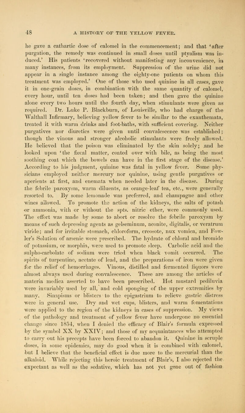 lie gave a cathartic dose of calomel in the commencement; and that 'after purgation, the remedy was continued in small doses until ptyalism was in- duced.' His patients 'recovered without manifesting any inconvenience, in many instances, from its employment. Suppression of the urine did not appear in a single instance among the eighty-one patients on whom this treatment was employed.' One of those who used quinine in all cases, gave it in one-grain doses, in combination with the same quantity of calomel, every hour, until ten doses had been taken; and then gave the quinine alone every two hours until the fourth day, when stimulants were given as required. Dr. Luke P. Blackburn, of Louisville, who had charge of the Walthall Infirmary, believing yellow fever to be similar to the exanthemata, treated it with warm drinks and foot-baths, with sufficient covering. Neither purgatives nor diuretics were given until convalescence was established; though the vinous and stronger alcoholic stimulants were freely allowed. He believed that the poison was eliminated by the skin solely; and he looked upon ' the fecal matter, coated over with bile, as being the most soothing coat which the bowels can have in the first stage of the disease.' According to his judgment, quinine was fatal in yellow fever. Some phy- sicians employed neither mercury nor quinine, using gentle purgatives or aperients at first, and enemata when needed later in the disease. During .the febrile paroxysm, warm diluents, as orange-leaf tea, etc., were generally resorted to. By some lemonade was preferred, and champagne and other wines allowed. To promote the action of the kidneys, the salts of potash •or ammonia, with or without the spts. nitric ether, were commonly used. The effort was made by some to abort or resolve the febrile paroxysm by means of such depressing agents as gelseminum, aconite, digitalis, or veratrum viride; and for irritable stomach, chloroform, creosote, nux vomica, and Fow- ler's Solution of arsenic were pi-escribed. The hydrate of chloral and bromide of potassium, or morphia, were used to promote sleep. Carbolic acid and the sulpho-carbolate of sodium were tried when black vomit occurred. The spirits of turpentine, acetate of lead, and the preparations of iron were given for the relief of hemorrhages. Vinous, distilled and fermented liquors were almost always used during convalescence. These are among the articles of materia medica asserted to have been prescribed. Hot mustard pediluvia were invariably used by all, and cold sponging of the upper extremities by many. Sinapisms or blisters to the epigastrium to relieve gastric distress •were in general use. Dry and wet cups, blisters, and warm fomentations were applied to the region of the kidneys in cases of suppression. My views •of the pathology and treatment of yellow fever have undergone no essential change since 1854, when I denied the efficacy of Blair's formula expressed by the symbol XX by XXIV; and those of my acquaintances who attempted to carry out his precepts have been forced to abandon it. Quinine in scruple doses, in some epidemics, may do good when it is combined with calomel, but I believe that the beneficial effect is due more to the mercurial than the alkaloid. While rejecting this heroic treatment of Blair's, I also rejected the expectant as well as the sedative, which has not yet gone out of fashion