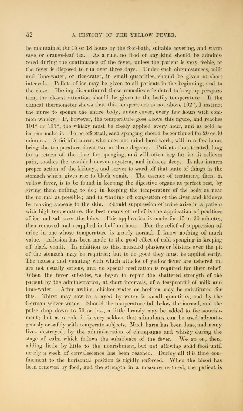 be maintained for 15 or 18 hours by the foot-bath, suitable covering, and warm sage or orange-leaf tea. As a rule, no food of any kind should be adminis- tered during the continuance of the fever, unless the patient is very feeble, or the fever is disposed to run over three days. Under such circumstances, milk and lime-water, or rice-water, in small quantities, should be given at short intervals. Pellets of ice may be given to all patients in the beginning, and to the close. Having discontinued those remedies calculated to keep up perspira- tion, the closest attention should be given to the bodily temperature. If the clinical thermometer shows that this temperature is not above 102°, I instruct the nurse to sponge the entire body, under cover, every few hours with com- mon whisky. If, however, the temperature goes above this figure, and reaches 104° or 105°, the whisky must be freely applied every hour, and as cold as ice can make it. To be effectual, each sponging should be continued for 20 or 30 minutes. A faithful nurse, who does not mind hard work, will in a few hours bring the temperature down two or three degrees. Patients thus treated, long for a return of the time for sponging, and will often beg for it: it relieves pain, soothes the troubled nervous system, and induces sleep. It also insures proper action of the kidneys, and serves to ward off that state of things in the stomach which gives rise to black vomit. The essence of treatment, then, in yellow fever, is to be found in keeping the digestive organs at perfect rest, by giving them nothing to do; in keeping the temperature of the body as near the normal as possible; and in warding off congestion of the liver and kidneys by making appeals to the skin. Should suppression of urine arise in a patient with high temperature, the best means of relief is the application of poultices of ice and salt over the loins. This application is made for 15 or 20 minutes, then removed and reapplied in half an hour. For the relief of suppression of urine in one whose temperature is nearly normal, I know nothing of much value. Allusion has been made to the good effect of cold sponging in keeping off black vomit. In addition to this, mustard plasters or blisters over the pit of the stomach may be required; but to do good they must be applied early. The nausea and vomiting with which attacks of yellow fever are ushered in, are not usually serious, and no special medication is required for their relief. When the fever subsides, Ave begin to repair the shattered strength of the patient by the administration, at short intervals, of a teaspoonful of milk and lime-water. After awhile, chicken-water or beef-tea may be substituted for this. Thirst may now be allayed by water in small quantities, and by the German seltzer-water. Should the temperature fall below the normal, and the pulse drop down to 50 or less, a little brandy may be added to the nourish- ment; but as a rule it is very seldom that stimulants can be used advanta- geously or safely with temperate subjects. Much harm has been done, and many lives destroyed, by the administration of champagne and whisky during the stage of calm which follows the subsidence of the fever. We go on, then, adding little by little to the nourishment, but not allowing solid food until nearly a week of convalescence has been reached. During all this time con- finement to the horizontal position is rigidly enforced. When the blood has been renewed by food, and the strength in a measure restored, the patient is