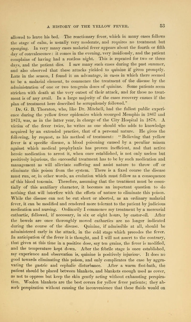 allowed to leave his bed. The reactionary fever, which in many cases follows the stage of calm, is usually very moderate, and requires no treatment but sponging. In very many cases malarial fever appears about the fourth or fifth day of convalescence: it comes in the evening, very insidiously, and the patient complains of having had a restless night. This is repeated for two or three days, and the patient dies. I saw many such cases during the past summer, and also observed that these attacks yielded to quinine if given promptly. Late in the season, I found it an advantage, in cases in which there seemed to be a malarial element, to commence the treatment of the disease by the administration of one or two ten-grain doses of quinine. Some patients seem stricken with death at the very outset of their attack, and for these no treat- ment is of any avail. In a large majority of the cases recovery ensues if the plan of treatment here described be scrupulously followed. Dr. G. B. Thornton, who, like Dr. Mitchell, had the fullest public experi- ence during the yellow fever epidemics which scourged Memphis in 1867 and 1873, was, as in the latter year, in charge of the City Hospital in 1878. A victim of the fever twice, he writes as one should who adds to knowledge acquired by an extended practice, that of a personal nature. He gives the following, by request, as his method of treatment: Believing that yellow fever is a specific disease, a blood poisoning caused by a peculiar miasm against which medical prophylaxis has proven inefficient, and that active heroic medication to arrest it, when once established, is not only useless but positively injurious, the successful treatment has to be by such medication and management as will alleviate suffering and assist nature to throw off or eliminate this poison from the system. There is a fixed course the disease must run, or, in other words, an evolution which must follow as a consequence of this blood toxemia. Therefore, assuming that the treatment must be essen- tially of this auxiliary character, it becomes an important question to do nothing that will interfere with the efforts of nature to eliminate this poison. While the disease can not be cut short or aborted, as an ordinary malarial fever, it can be modified and rendered more tolerant to the patient by judicious medication and nursing. Ordinarily I commence my treatment by a mercurial cathartic, followed, if necessary, in six or eight hours, by castor-oil. After the bowels are once thoroughly moved cathartics are no longer indicated during the course of the disease. Quinine, if admissible at all, should be administered early in the attack, in the cold stage which precedes the fever. In anticipation of the fever it is thought, and I will not assert to the contrary, that given at this time in a positive dose, say ten grains, the fever is modified, and the temperature kept down. After the febrile stage is once established, my experience and observation is, quinine is positively injurious It does no good towards eliminating this poison, and only complicates the case by aggra- vating the gastric and cephalic disturbance. After a warm foot-bath, the patient should be placed between blankets, and blankets enough used as cover, as not to oppress but keep the skin gently acting without exhausting perspira- tion. Woolen blankets are the best covers for yellow fever patients; they ab- sorb perspiration without causing the inconvenience that these fluids would on