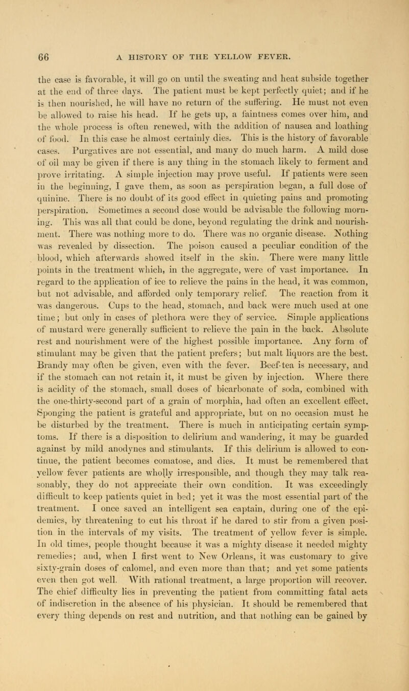 the case is favorable, it will go on until the sweating and heat subside together at the end of three days. The patient must be kept perfectly quiet; and if he is ihen nourished, he will have no return of the suffering. He must not even be allowed to raise his head. If he gets up, a faintness comes over him, and the whole process is often renewed, with the addition of nausea and loathing of food, in this case he almost certainly dies. This is the history of favorable cases. Purgatives are not essential, and many do much harm. A mild dose of oil may be given if there is any thing in the stomach likely to ferment and prove irritating. A simple injection may prove useful. If patients were seen in the beginning, I gave them, as soon as perspiration began, a full dose of quinine. There is no doubt of its good effect in quieting pains and promoting perspiration. Sometimes a second dose would be advisable the following morn- ing. This was all that could be done, beyond regulating the drink and nourish- ment. There was nothing more to do. There was no organic disease. Nothing was revealed by dissection. The poison caused a peculiar condition of the blood, which afterwards showed itself in the skin. There were many little points in the treatment which, in the aggregate, were of vast importance. In regard to the application of ice to relieve the pains in the head, it was common, but not advisable, and afforded only temporary relief. The reaction from it was dangerous. Cups to the head, stomach, and back were much used at one time; but only in cases of plethora were they of service. Simple applications of mustard were generally sufficient to relieve the pain in the back. Absolute rest and nourishment were of the highest possible importance. Any form of stimulant may be given that the patient prefers; but malt liquors are the best. Brandy may often be given, even with the fever. Beef-tea is necessary, and if the stomach can not retain it, it must be given by injection. Where there is acidity of the stomach, small doses of bicarbonate of soda, combined with the one-thirty-second part of a grain of morphia, had often an excellent effect. Sponging the patient is grateful and appropriate, but on no occasion must he be disturbed by the treatment. There is much in anticipating certain symp- toms. If there is a disposition to delirium and wandering, it may be guarded against by mild anodynes and stimulants. If this delirium is allowed to con- tinue, the patient becomes comatose, and dies. It must be remembered that yellow fever patients are wholly irresponsible, and though they may talk rea- sonably, they do not appreciate their own condition. It was exceedingly difficult to keep patients quiet in bed; yet it was the most essential part of the treatment. I once saved an intelligent sea captain, during one of the epi- demics, by threatening to cut his throat if he dared to stir from a given posi- tion in the intervals of my visits. The treatment of yellow fever is simple. In old times, people thought because it was a mighty disease it needed mighty remedies; and, when I first went to New Orleans, it was customary to give sixty-grain doses of calomel, and even more than that; and yet some patients even then got well. With rational treatment, a large proportion will recover. The chief difficulty lies in preventing the patient from committing fatal acts of indiscretion in the absence of his physician. It should be remembered that every thing depends on rest and nutrition, and that nothing can be gained by