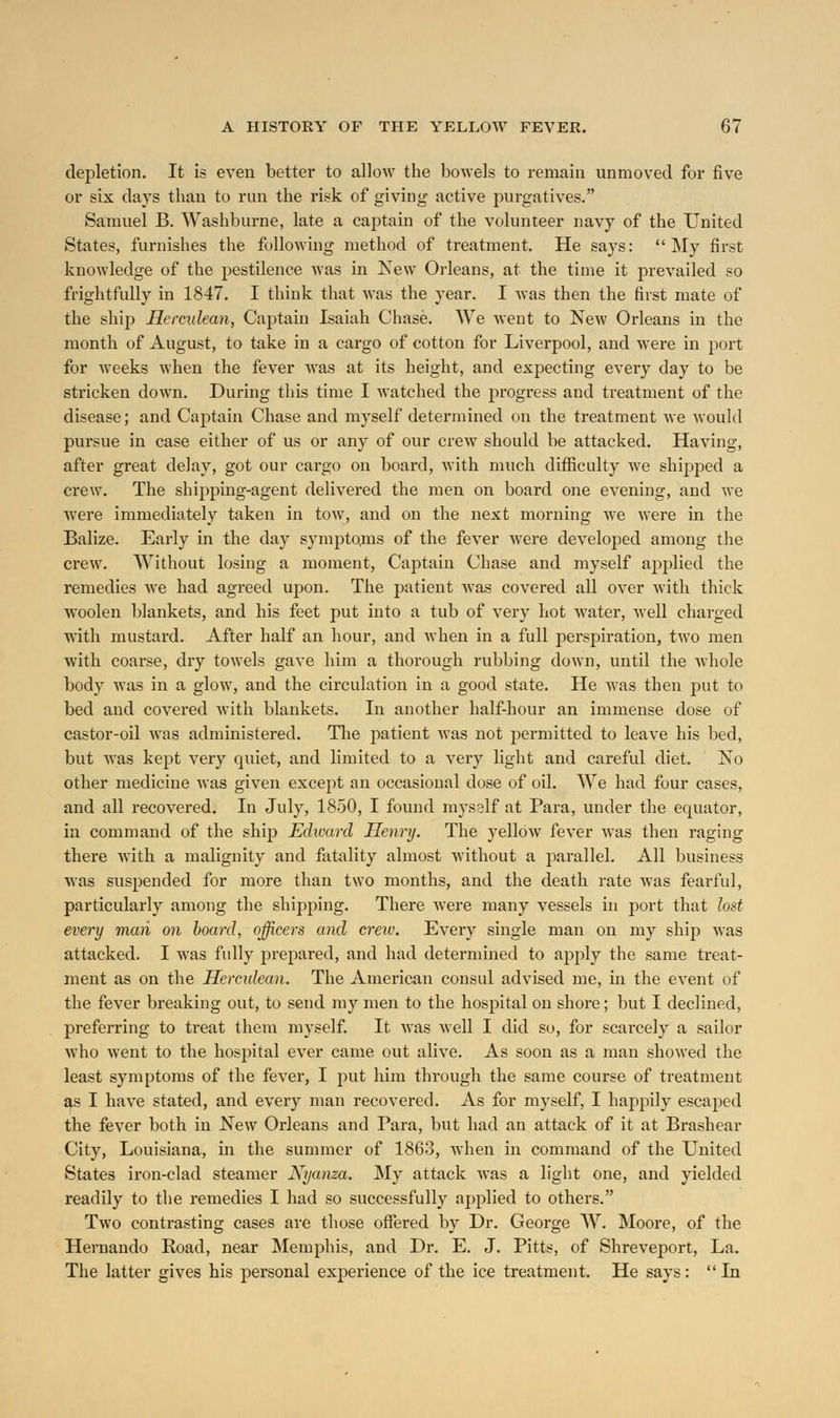 depletion. It is even better to allow the bowels to remain unmoved for five or six days than to run the risk of giving active purgatives. Samuel B. Washburne, late a captain of the volunteer navy of the United States, furnishes the following method of treatment. He says: My first knowledge of the pestilence was in New Orleans, at the time it prevailed so frightfully in 1847. I think that was the year. I was then the first mate of the ship Herculean, Captain Isaiah Chase. We went to New Orleans in the month of August, to take in a cargo of cotton for Liverpool, and were in port for weeks when the fever was at its height, and expecting every day to be stricken down. During this time I watched the progress and treatment of the disease; and Captain Chase and myself determined on the treatment we would pursue in case either of us or any of our crew should be attacked. Having, after great delay, got our cargo on board, with much difficulty we shipped a crew. The shipping-agent delivered the men on board one evening, and we were immediately taken in tow, and on the next morning we were in the Balize. Early in the day symptoms of the fever were developed among the crew. Without losing a moment, Captain Chase and myself applied the remedies Ave had agreed upon. The patient wTas covered all over with thick woolen blankets, and his feet put into a tub of very hot water, well charged with mustard. After half an hour, and when in a full perspiration, two men with coarse, dry towels gave him a thorough rubbing down, until the whole body was in a glow, and the circulation in a good state. He was then put to bed and covered with blankets. In another half-hour an immense dose of castor-oil was administered. The patient was not permitted to leave his bed, but was kept very quiet, and limited to a very light and careful diet. No other medicine was given except an occasional dose of oil. We had four cases, and all recovered. In July, 1850, I found myself at Para, under the equator, in command of the ship Edward Henry. The yellow fever was then raging there with a malignity and fatality almost without a parallel. All business was suspended for more than two months, and the death rate was fearful, particularly among the shipping. There were many vessels in port that lost every man on board, officers and crew. Every single man on my ship was attacked. I was fully prepared, and had determined to apply the same treat- ment as on the Herculean. The American consul advised me, in the event of the fever breaking out, to send my men to the hospital on shore; but I declined, preferring to treat them myself. It was well I did so, for scarcely a sailor who went to the hospital ever came out alive. As soon as a man showed the least symptoms of the fever, I put him through the same course of treatment as I have stated, and every man recovered. As for myself, I happily escaped the fever both in New Orleans and Para, but had an attack of it at Brashear City, Louisiana, in the summer of 1863, when in command of the United States iron-clad steamer Nyanza. My attack Avas a light one, and yielded readily to the remedies I had so successfully applied to others. Two contrasting cases are those offered by Dr. George W. Moore, of the Hernando Road, near Memphis, and Dr. E. J. Pitts, of Shreveport, La. The latter gives his personal experience of the ice treatment. He says: In