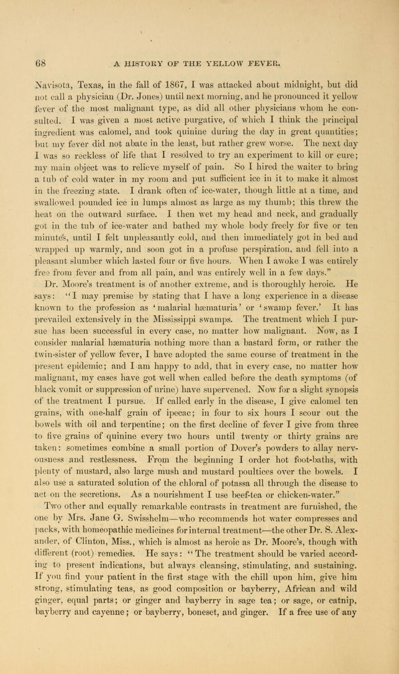 Xavisotn, Texas, in the fall of 1867, I was attacked about midnight, but did not call a physician (Dr. Jones) until next morning, and he pronounced it yellow fever of the most malignant type, as did all other physicians whom he con- sulted. I was given a most active purgative, of which I think the principal ingredient was calomel, and took quinine during the day in great quantities; but my fever did not abate in the least, hut rather grew worse. The next day I was so reckless of life that I resolved to try an experiment to kill or cure; my main object was to relieve myself of pain. So I hired the waiter to bring a tub of cold water in my room and put sufficient ice in it to make it almost in the freezing state. I drank often of ice-water, though little at a time, and swallowed pounded ice in lumps almost as large as my thumb; this threw the heat on the outward surface. I then wet my head and neck, and gradually got in the tub of ice-water and bathed my whole body freely for five or ten minute's, until I felt unpleasantly cold, and then immediately got in bed and wrapped up warmly, and soon got in a profuse perspiration, and fell into a pleasant slumber which lasted four or five hours. When I awoke I was entirely free from fever and from all pain, and was entirely well in a few days. Dr. Moore's treatment is of another extreme, and is thoroughly heroic. He says: I may premise by stating that I have a long experience in a disease known to the profession as 'malarial hematuria' or 'swamp fever.' It has prevailed extensively in the Mississippi swamps. The treatment which I pur- sue has been successful in every case, no matter how malignant. Now, as I consider malarial hematuria nothing more than a bastard form, or rather the twin-sister of yellow fever, I have adopted the same course of treatment in the present epidemic; and I am happy to add, that in every case, no matter how malignant, my cases have got well when called before the death symptoms (of black vomit or suppression of urine) have supervened. Now for a slight synopsis of the treatment I pursue. If called early in the disease, I give calomel ten grains, with one-half grain of ipecac; in four to six hours I scour out the bowels with oil and terpentine; on the first decline of fever I give from three to five grains of quinine every two hours until twenty or thirty grains are taken: sometimes combine a small portion of Dover's powders to allay nerv- ousness and restlessness. From the beginning I order hot foot-baths, with plenty of mustard, also large mush and mustard poultices over the boAvels. I also use a saturated solution of the chloral of potassa all through the disease to act on the secretions. As a nourishment I use beef-tea or chicken-water. Two other and equally remarkable contrasts in treatment are furnished, the one by Mrs. Jane G. Swisshelm—who recommends hot water compresses and packs, with homeopathic medicines for internal treatment—the other Dr. S. Alex- ander, of Clinton, Miss., which is almost as heroic as Dr. Moore's, though with different (root) remedies. He says: The treatment should be varied accord- ing to present indications, but always cleansing, stimulating, and sustaining. If you find your patient in the first stage with the chill upon him, give him strong, stimulating teas, as good composition or bayberry, African and wild ginger, equal parts; or ginger and bayberry in sage tea; or sage, or catnip, bayberry and cayenne; or bayberry, boneset, and ginger. If a free use of any