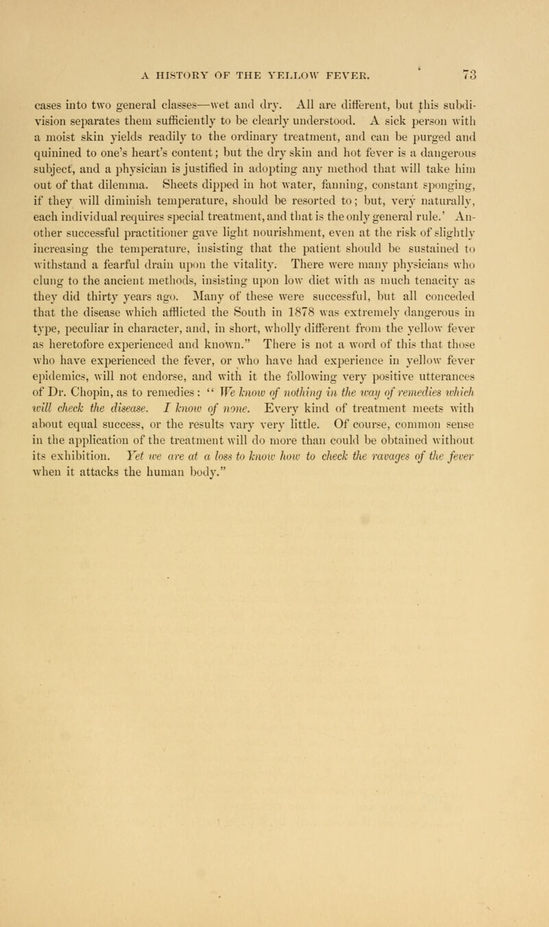 cases into two general classes—wet and dry. All are different, but this subdi- vision separates them sufficiently to be clearly understood. A sick person with a moist skin yields readily to the ordinary treatment, and can be purged and quinined to one's heart's content; but the dry skin and hot fever is a dangerous subject, and a physician is justified in adopting any method that will take him out of that dilemma. Sheets dipped in hot water, fanning, constant sponging, if they will diminish temperature, should be resorted to; but, very naturally, each individual requires sjiecial treatment, and that is the only general rule.' An- other successful practitioner gave light nourishment, even at the risk of slightly increasing the temperature, insisting that the patient should be sustained to withstand a fearful drain upon the vitality. There were many physicians who clung to the ancient methods, insisting upon low diet with as much tenacity as they did thirty years ago. Many of these were successful, but all conceded that the disease which afflicted the South in 1878 was extremely dangerous in type, peculiar in character, and, in short, wholly different from the yellow fever as heretofore experienced and known. There is not a word of this that those who have experienced the fever, or who have had experience in yellow fever epidemics, will not endorse, and with it the following very positive utterances of Dr. Chopin, as to remedies :  We know of nothing in the way of remedies which will check the disease. I know of none. Every kind of treatment meets with about equal success, or the results vary very little. Of course, common sense in the application of the treatment will do more than could be obtained without its exhibition. Yet we are at a loss to know how to check the ravages of the fever when it attacks the human body.