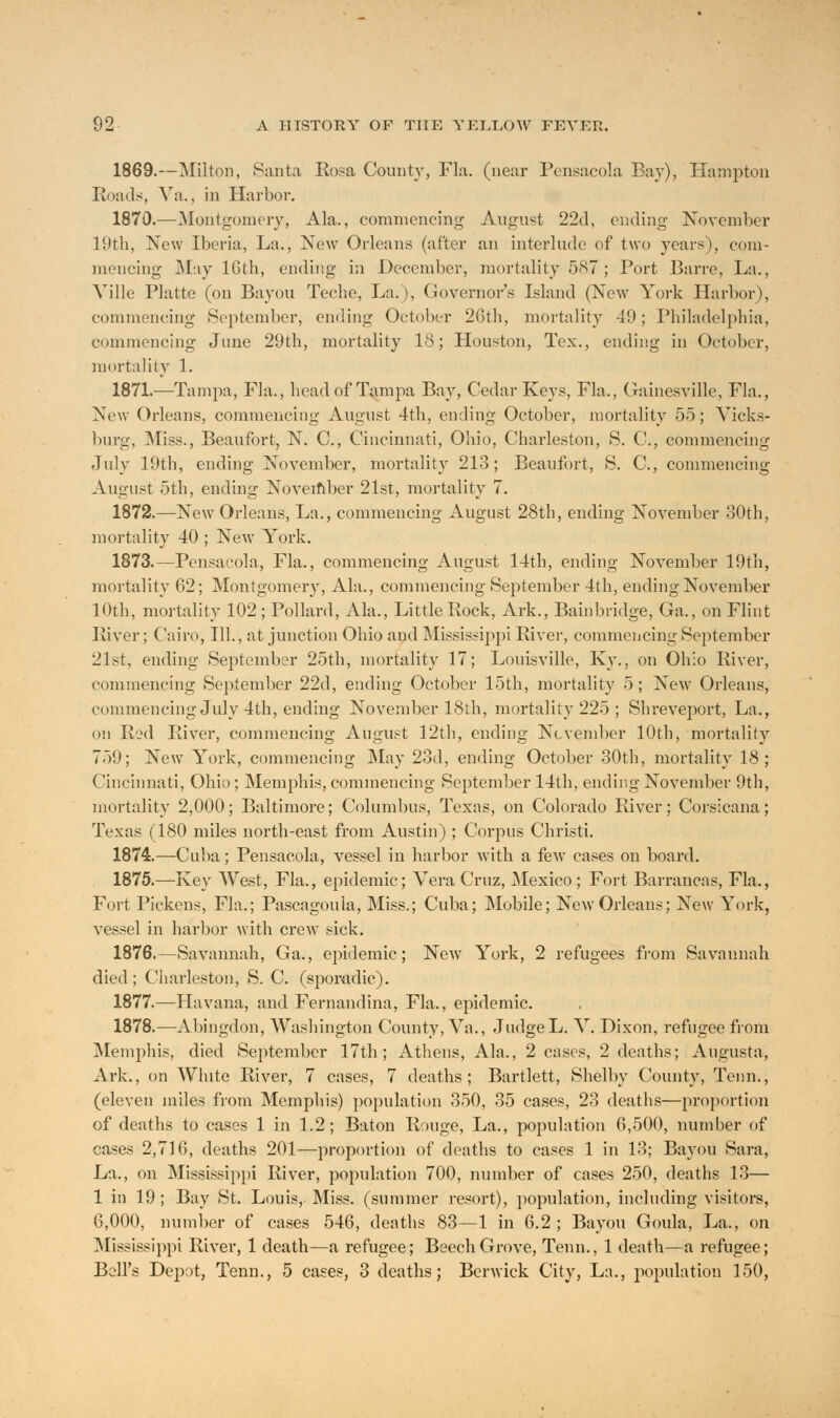 1869.—Milton, Santa Rosa County, Fla. (near Pensacola Bay), Hampton Roads, Va., in Harbor. 1870.—Montgomery, Ala., commencing August 22d, ending November 19th, New Iberia, La., New Orleans (after an interlude of two years), com- mencing May 16th, ending in December, mortality 587 ; Port Barre, La., Ville Platte (on Bayou Teche, La.), Governor's Island (New York Harbor), commencing September, ending October 26tb, mortality 49; Philadelphia, commencing June 29th, mortality 18; Houston, Tex., ending in October, mortality 1. 1871.—Tampa, Fla., head of Tampa Bay, Cedar Keys, Fla., Gainesville, Fla., New Orleans, commencing August 4th, ending October, mortality 55; Vicks- burg, Miss., Beaufort, N. C, Cincinnati, Ohio, Charleston, S. C, commencing July 19th, ending November, mortality 213; Beaufort, S. C, commencing August 5th, ending November 21st, mortality 7. 1872.—New Orleans, La., commencing August 28th, ending November 30th, mortality 40 ; New York. 1873.—Pensacola, Fla., commencing August 14th, ending November 19th, mortality 62; Montgomery, Ala., commencing September 4th, ending November 10th, mortality 102 ; Pollard, Ala., Little Rock, Ark., Bainbridge, Ga., on Flint River; Cairo, 111., at junction Ohio and Mississippi River, commencing September 21st, ending September 25th, mortality 17; Louisville, Ky., on Ohio River, commencing September 22d, ending October 15th, mortality 5; New Orleans, commencing July 4th, ending November 18th, mortality 225 ; Shreveport, La., on Red River, commencing August 12th, ending November 10th, mortality 759; New York, commencing May 23d, ending October 30th, mortality 18; Cincinnati, Ohio; Memphis, commencing September 14th, ending November 9th, mortality 2,000; Baltimore; Columbus, Texas, on Colorado River; Corsicana; Texas (180 miles north-east from Austin) ; Corpus Christi. 1874.—Cuba; Pensacola, vessel in harbor with a few cases on board. 1875.—Key West, Fla., epidemic; Vera Cruz, Mexico; Fort Barrancas, Fla., Fort Pickens, Fla.; Pascagoula, Miss.; Cuba; Mobile; New Orleans; New York, vessel in harbor with crew sick. 1876.—Savannah, Ga., epidemic; New York, 2 refugees from Savannah died ; Charleston, S. C. (sporadic). 1877.—Havana, and Fernandina, Fla., epidemic. 1878.—Abingdon, Washington County, Va., JudgeL. V. Dixon, refugee from Memphis, died September 17th; Athens, Ala., 2 cases, 2 deaths; Augusta, Ark., on White River, 7 cases, 7 deaths; Bartlett, Shelby County, Tenn., (eleven miles from Memphis) population 350, 35 cases, 23 deaths—proportion of deaths to cases 1 in 1.2; Baton Rouge, La., population 6,500, number of cases 2,716, deaths 201—proportion of deaths to cases 1 in 13; Bayou Sara, La., on Mississippi River, population 700, number of cases 250, deaths 13— 1 in 19; Bay St. Louis, Miss, (summer resort), population, including visitors, 6,000, number of cases 546, deaths 83—1 in 6.2 ; Bayou Goula, La., on Mississippi River, 1 death—a refugee; Beech Grove, Tenn., 1 death—a refugee; Bell's Depot, Tenn., 5 cases, 3 deaths; Berwick City, La., population 150,