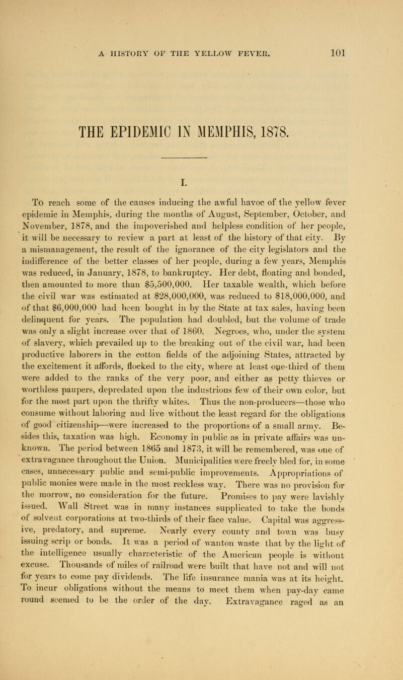 THE EPIDEMIC IN MEMPHIS, 1878. To reach some of the causes inducing the awful havoc of the yellow fever epidemic in Memphis, during the months of August, September, October, and November, 1878, and the impoverished and helpless condition of her people, it will be necessary to review a part at least of the history of that city. By a mismanagement, the result of the ignorance of the city legislators and the indifference of the better classes of her people, during a few years, Memphis was reduced, in January, 1878, to bankruptcy. Her debt, floating and bonded, then amounted to more than $5,500,000. Her taxable wealth, which before the civil war was estimated at $28,000,000, was reduced to $18,000,000, and of that $6,000,000 had been bought in by the State at tax sales, having been delinquent for years. The population had doubled, but the volume of trade was only a slight increase over that of 1860. Negroes, who, under the system of slavery, which prevailed up to the breaking out of the civil war, had been productive laborers in the cotton fields of the adjoining States, attracted by the excitement it affords, flocked to the city, where at least one-third of them were added to the ranks of the very poor, and either as petty thieves or worthless paupers, depredated upon the industrious few of their own color, but for the most part upon the thrifty whites. Thus the non-producers—those who consume without laboring and live without the least regard for the obligations of good citizenship—were increased to the proportions of a small arm v. Be- sides this, taxation was high. Economy in public as in private affairs was un- known. The period between 1865 and 1873, it will be remembered, was one of extravagance throughout the Union. Municipalities were freely bled for, in some cases, unnecessary public and semi-public improvements. Appropriations of public monies were made in the most reckless way. There was no provision for the morrow, no consideration for the future. Promises to pay were lavishly issued. Wall Street was in many instances supplicated to take the bonds of solvent corporations at two-thirds of their face value. Capital was aggress- ive, predatory, and supreme. Nearly every county and town was busy issuing scrip or bonds. It was a period of wanton waste that by the light of the intelligence usually characteristic of the American people is without excuse. Thousands of miles of railroad were built that have not and will not for years to come pay dividends. The life insurance mania was at its height. To incur obligations without the means to meet them when pay-day came round seemed to be the order of the day. Extravagance raged as an