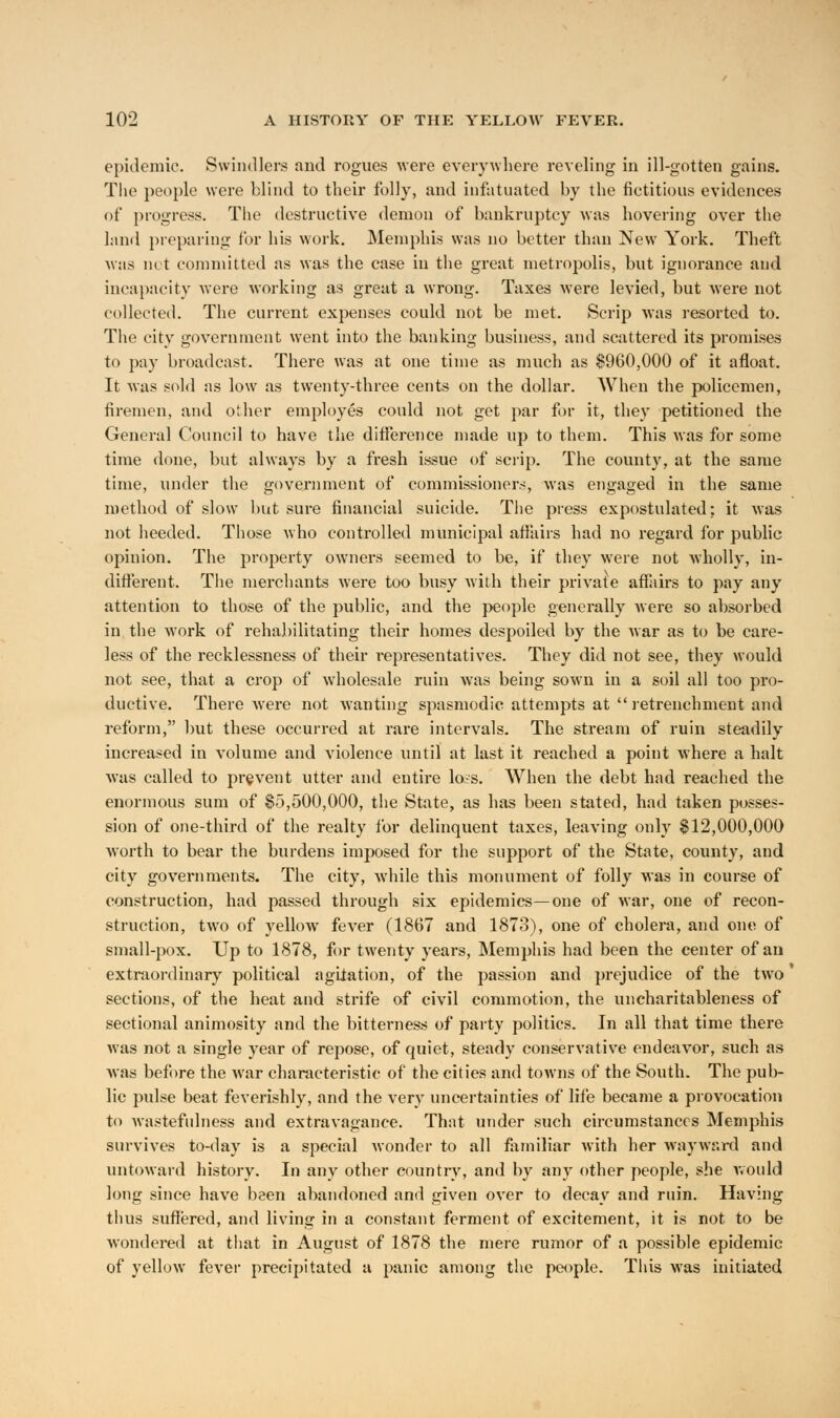 epidemic. Swindlers and rogues were everywhere reveling in ill-gotten gains. The people were blind to their folly, and infatuated by the fictitious evidences of progress. The destructive demon of bankruptcy was hovering over the land preparing for his work. Memphis was no better than New York. Theft was not committed as was the case in the great metropolis, but ignorance and incapacity were working as great a wrong. Taxes were levied, but were not collected. The current expenses could not be met. Scrip was resorted to. The city government went into the banking business, and scattered its promises to pay broadcast. There was at one time as much as $960,000 of it afloat. It was sold as low as twenty-three cents on the dollar. When the policemen, firemen, and other employes could not get par for it, they petitioned the General Council to have the difference made up to them. This was for some time done, but always by a fresh issue of scrip. The county, at the same time, under the government of commissioners, was engaged in the same method of slow but sure financial suicide. The press expostulated; it was not heeded. Those who controlled municipal affairs had no regard for public opinion. The property owners seemed to be, if they were not wholly, in- different. The merchants were too busy with their private affairs to pay any attention to those of the public, and the people generally were so absorbed in the work of rehabilitating their homes despoiled by the war as to be care- less of the recklessness of their representatives. They did not see, they would not see, that a crop of wholesale ruin was being sown in a soil all too pro- ductive. There were not wanting spasmodic attempts at  retrenchment and reform, but these occurred at rare intervals. The stream of ruin steadily increased in volume and violence until at last it reached a point where a halt was called to prevent utter and entire lo;s. When the debt had reached the enormous sum of $5,500,000, the State, as has been stated, had taken posses- sion of one-third of the realty for delinquent taxes, leaving only $12,000,000 worth to bear the burdens imposed for the support of the State, county, and city governments. The city, while this monument of folly was in course of construction, had passed through six epidemics—one of war, one of recon- struction, two of yellow fever (1867 and 1873), one of cholera, and one of small-pox. Up to 1878, for twenty years, Memphis had been the center of an extraordinary political agitation, of the passion and prejudice of the two sections, of the heat and strife of civil commotion, the uncharitableness of sectional animosity and the bitterness of party politics. In all that time there was not a single year of repose, of quiet, steady conservative endeavor, such as was before the war characteristic of the cities and towns of the South. The pub- lic pulse beat feverishly, and the very uncertainties of life became a provocation to wastefulness and extravagance. That under such circumstances Memphis survives to-day is a special wonder to all familiar with her wayward and untoward history. In any other country, and by any other people, she would long since have been abandoned and given over to decay and ruin. Having thus suffered, and living in a constant ferment of excitement, it is not to be wondered at that in August of 1878 the mere rumor of a possible epidemic of yellow fever precipitated a panic among the people. This was initiated