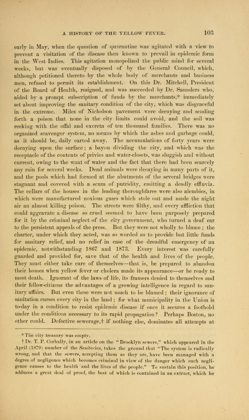 early in May, when the question of quarantine was agitated with a view to prevent a visitation of the disease then known to prevail in epidemic form in the West Indies. This agitation monopolized the public mind for several weeks, but was eventually disposed of by the General Council, which, although petitioned thereto by the whole body of merchants and business men, refused to permit its establishment. On this Dr. Mitchell, President of the Board of Health, resigned, and was succeeded by Dr. Saunders who, aided by a prompt subscription of funds by the merchants,* immediately set about improving the sanitary condition of the city, which was disgraceful in the extreme. Miles of Nicholson pavement were decaying and sending forth a poison that none in the city limits could avoid, and the soil was reeking with the offal and excreta of ten thousand families. There was no organized scavenger system, no means by which the ashes and garbage could, as it should be, daily carted away. The accumulations of forty years were decaying upon the surface ; a bayou dividing the city, and which was the receptacle of the contents of privies and water-closets, was sluggish and without current, owing to the want of water and the fact that there had been scarcely any rain for several weeks. Dead animals were decaying in many parts of it, and the pools which had formed at the abutments of the several bridges were stagnant and covered with a scum of putridity, emitting a deadly effluvia. The cellars of the houses in the leading thoroughfares were also alembics, in which were manufactured noxious gases which stole out and made the night air an almost killing poison. The streets were filthy, and every affliction that could aggravate a disease so cruel seemed to have been purposely prepared for it by the criminal neglect of the city government, who turned a deaf ear to the persistent appeals of the press. But they were not wholly to blame ; the charter, under which they acted, was so worded as to provide but little funds for sanitary relief, and no relief in case of the dreadful emergency of an epidemic, notwithstanding 1867 and 1873. Every interest was carefully guarded and provided for, save that of the health and lives of the people. They must either take care of themselves—that is, be prepared to abandon their homes when yellow fever or cholera made its appearance—or be ready to meet death. Ignorant of the laws of life, its framers denied to themselves and their fellow-citizens the advantages of a growing intelligence in regard to san- itary affairs. But even these were not much to be blamed ; their ignorance of sanitation curses every city in the land ; for what municipality in the Union is to-day in a condition to resist epidemic disease if once it secures a foothold under the conditions necessary to its rapid propagation? Perhaps Boston, no other could. Defective sewerage,f if nothing else, dominates all attempts at *The city treasury was empty. t Dr. T. P. Corbally, in an article on the  Brooklyn sewers, which appeared in the April (1879) number of the Sanitarian, takes the ground that The system is radically wrong, and that the sewers, accepting them as they are, have been managed with a degree of negligence which becomes criminal in view of the danger which such negli- gence causes to the health and the lives of the people. To sustain this position, he adduces a great deal of proof, the best of which is contained in an extract, which he