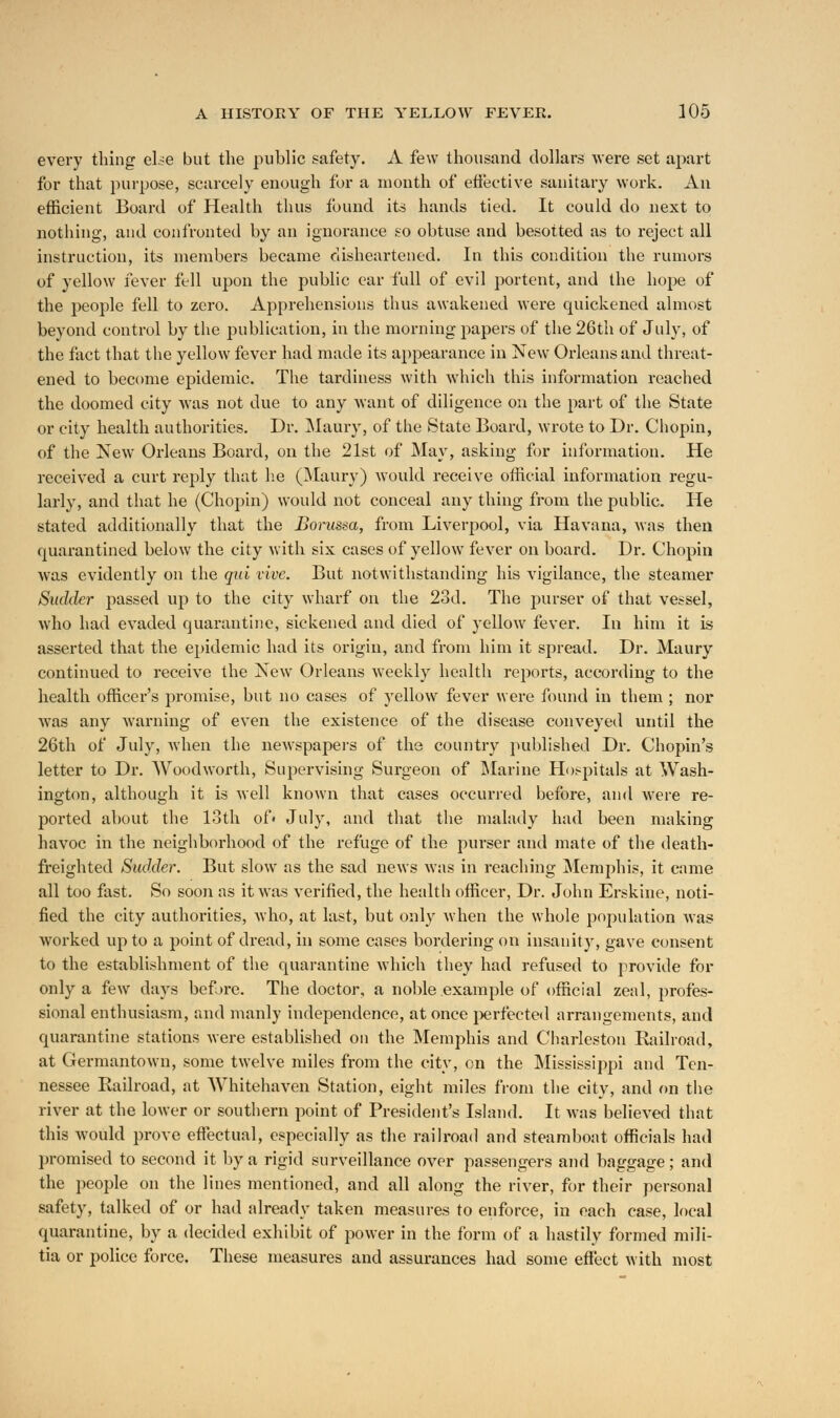 every thing else but the public safety. A few thousand dollars were set apart for that purpose, scarcely enough for a month of effective sanitary work. An efficient Board of Health thus found its hands tied. It could do next to nothing, and confronted by an ignorance so obtuse and besotted as to reject all instruction, its members became disheartened. In this condition the rumors of yellow fever fell upon the public car full of evil portent, and the hope of the people fell to zero. Apprehensions thus awakened were quickened almost beyond control by the publication, in the morning papers of the 26th of July, of the fact that the yellow fever had made its appearance in New Orleans and threat- ened to become epidemic. The tardiness with which this information reached the doomed city was not due to any want of diligence on the part of the State or city health authorities. Dr. Maury, of the State Board, wrote to Dr. Chopin, of the New Orleans Board, on the 21st of May, asking for information. He received a curt reply that lie (Maury) would receive official information regu- larly, and that he (Chopin) would not conceal any thing from the public. He stated additionally that the Borussa, from Liverpool, via Havana, was then quarantined below the city with six cases of yellow fever on board. Dr. Chopin was evidently on the qui vive. But notwithstanding his vigilance, the steamer Sudder passed up to the city wharf on the 23d. The purser of that vessel, who had evaded quarantine, sickened and died of yellow fever. In him it is asserted that the epidemic had its origin, and from him it spread. Dr. Maury continued to receive the New Orleans weekly health reports, according to the health officer's promise, but no cases of yellow fever were found in them ; nor was any warning of even the existence of the disease conveyed until the 26th of July, when the newspapers of the country published Dr. Chopin's letter to Dr. Woodworth, Supervising Surgeon of Marine Hospitals at Wash- ington, although it is well known that cases occurred before, and were re- ported about the loth of< July, and that the malady had been making havoc in the neighborhood of the refuge of the purser and mate of the death- freighted Sudder. But slow as the sad news was in reaching Memphis, it came all too fast. So soon as it was verified, the health officer, Dr. John Erskine, noti- fied the city authorities, who, at last, but only when the whole population was worked up to a point of dread, in some cases bordering on insanity, gave consent to the establishment of the quarantine which they had refused to provide for only a few days before. The doctor, a noble example of official zeal, profes- sional enthusiasm, and manly independence, at once perfected arrangements, and quarantine stations were established on the Memphis and Charleston Railroad, at Germantown, some twelve miles from the city, on the Mississippi and Ten- nessee Railroad, at Whitehaven Station, eight miles from the city, and on the river at the lower or southern point of President's Island. It was believed that this would prove effectual, especially as the railroad and steamboat officials had promised to second it by a rigid surveillance over passengers and baggage; and the people on the lines mentioned, and all along the river, for their personal safety, talked of or had already taken measures to enforce, in each case, local quarantine, by a decided exhibit of power in the form of a hastily formed mili- tia or police force. These measures and assurances had some effect with most