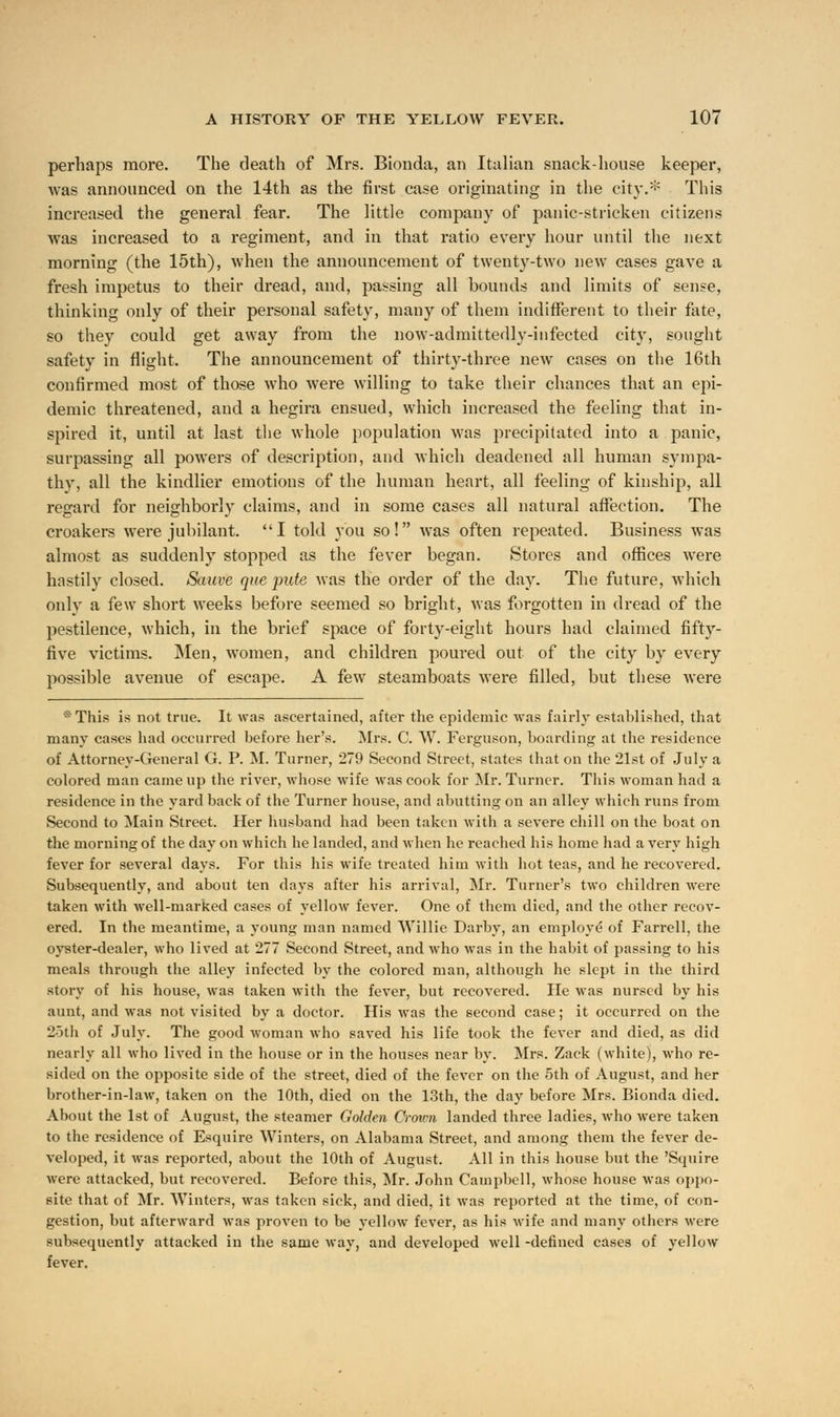 perhaps more. The death of Mrs. Bionda, an Italian snack-honse keeper, was announced on the 14th as the first case originating in the city.* This increased the general fear. The little company of panic-stricken citizens was increased to a regiment, and in that ratio every hour until the next morning (the 15th), when the announcement of twenty-two new cases gave a fresh impetus to their dread, and, passing all bounds and limits of sense, thinking only of their personal safety, many of them indifferent to their fate, so they could get away from the now-admittedly-infected city, sought safety in flight. The announcement of thirty-three new cases on the 16th confirmed most of those who were willing to take their chances that an epi- demic threatened, and a hegira ensued, which increased the feeling that in- spired it, until at last the whole population was precipitated into a panic, surpassing all powers of description, and which deadened all human sympa- thy, all the kindlier emotions of the human heart, all feeling of kinship, all regard for neighborly claims, and in some cases all natural affection. The croakers were jubilant. I told you so! was often repeated. Business was almost as suddenly stopped as the fever began. Stores and offices were hastily closed. Sauve que pute was the order of the day. The future, which only a few short weeks before seemed so bright, was forgotten in dread of the pestilence, which, in the brief space of forty-eight hours had claimed fifty- five victims. Men, women, and children poured out of the city by every possible avenue of escape. A few steamboats were filled, but these were :::This is not true. It was ascertained, after the epidemic was fairly established, that many cases had occurred before her's. Mrs. C. W. Ferguson, boarding at the residence of Attorney-General G. P. M. Turner, 279 Second Street, states that on the 21st of July a colored man came up the river, whose wife was cook for Mr. Turner. This woman had a residence in the yard back of the Turner house, and abutting on an alley which runs from Second to Main Street. Her husband had been taken with a severe chill on the boat on the morning of the day on which he landed, and when he reached his home had a very high fever for several days. For this his wife treated him with hot teas, and he recovered. Subsequently, and about ten days after his arrival, Mr. Turner's two children were taken with well-marked cases of yellow fever. One of them died, and the other recov- ered. In the meantime, a young man named Willie Darby, an employe of Farrell, the oyster-dealer, who lived at 277 Second Street, and who was in the habit of passing to his meals through the alley infected by the colored man, although he slept in the third story of his house, was taken with the fever, but recovered. He was nursed by his aunt, and was not visited by a doctor. His was the second case; it occurred on the 25th of July. The good Avoman who saved his life took the fever and died, as did nearly all who lived in the house or in the houses near by. Mrs. Zack (white), who re- sided on the opposite side of the street, died of the fever on the 5th of August, and her brother-in-law, taken on the 10th, died on the 13th, the day before Mrs. Bionda died. About the 1st of August, the steamer Golden Crown landed three ladies, who were taken to the residence of Esquire Winters, on Alabama Street, and among them the fever de- veloped, it was reported, about the 10th of August. All in this house but the 'Squire were attacked, but recovered. Before this, Mr. John Campbell, whose house was oppo- site that of Mr. Winters, was taken sick, and died, it was reported at the time, of con- gestion, but afterward was proven to be yellow fever, as his wife and many others were subsequently attacked in the same way, and developed well -defined cases of yellow fever.