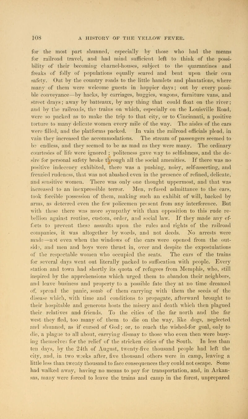 for the most part shunned, especially by those who had the means for railroad travel, and had mind sufficient left to think of the possi- bility of their becoming charnel-houses, subject to the quarantines and freaks of folly of populations equally scared and bent upon their own safety. Out by the country roads to the little hamlets and plantations, where many of them were welcome guests in happier days; out by every possi- ble conveyance—by hacks, by carriages, buggies, wagons, furniture vans, and street drays; away by batteaux, by any thing that could float on the river; and by the railroads, the trains on 'which, especially on the Louisville Road, were so packed as to make the trip to that city, or to Cincinnati, a positive torture to many delicate women every mile of the way. The aisles of the cars were filled, and the platforms packed. In vain the railroad officials plead, in vain they increased the accommodations. The stream of passengers seemed to be endless, and they seemed to be as mad as they were many. The ordinary courtesies of. life were ignored ; politeness gave way to selfishness, and the de- sire for personal safety broke thorough all the social amenities. If there was no positive indecency exhibited, there was a pushing, noisy, self-asserting, and frenzied rudeness, that was not abashed even in the presence of refined, delicate, and sensitive women. There was only one thought uppermost, and that was increased to an inexpressible terror. Men, refused admittance to the cars, took forcible possession of them, making such an exhibit of will, backed by arms, as deterred even the few policemen present from any interference. But with these there was more sympathy with than oj^position to this rude re- bellion against routine, custom, order, and social law. If they made any ef- forts to prevent these assaults upon the rules and rights of the railroad companies, it was altogether by words, and not deeds. No arrests were made—not even when the windows of the cars were opened from the out- side, and men and boys were thrust in, over and despite the expostulations of the respectable women who occupied the seats. The cars of the trains for several days went out literally packed to suffocation with people. Every station and town had shortly its quota of refugees from Memphis, who, still inspired by the apprehensions which urged them to abandon their neighbors, and leave business and property to a possible fate they at no time dreamed of, spread the panic, some of them carrying with them the seeds of the disease which, with time and conditions to propagate, afterward brought to their hospitable and generous hosts the misery and death which then plagued their relatives and- friends. To the cities of the far north and the far west they fled, too many of them to die on the way, like dogs, neglected and shunned, as if cursed of God; or, to reach the wished-for goal, only to die, a plague to all about, carrying dismay to those who even then were busy- ing themselves for the relief of the stricken cities of the South. In less than ten clays, by the 24th of August, twenty-five thousand people had left the city, and, in two weeks after, five thousand others were in camp, leaving a little less than twenty thousand to face consequences they could not escape. Some had walked away, having no means to pay for transportation, and, in Arkan- sas, many were forced to leave the trains and camp in the forest, unprepared