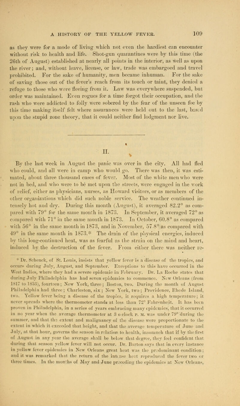 as they were for a mode of living which not even the hardiest can encounter without risk to health and life. Shot-gun quarantines were by this time (the 26th of August) established at nearly all points in the interior, as well as upon the risrer; and, without leave, license, or law, trade was embargoed and travel prohibited. For the sake of humanity, men became inhuman. For the sake of saving those out of the fever's reach from its touch or taint, they denied a refuge to those who were fleeing from it. Law was everywhere suspended, but order was maintained. Even rogues for a time forgot their occupation, and the rash who were addicted to folly were sobered by the fear of the unseen foe by this time making itself felt where assurances were held out to the last, based upon the stupid zone theory, that it could neither find lodgment nor live. II. I By the last week in August the panic was over in the city. All had fled who could, and all were in camp who would go. There was then, it was esti- mated, about three thousand cases of fever. Most of the white men who were not in bed, and who were to be met upon the streets, were engaged in the work of relief, either as physicians, nurses, as Howard visitors, or as members of the other organizations which did such noble service. The weather continued in- tensely hot and dry. During this month (August), it averaged 82.2° as com- pared with 79° for the same month in 1873. In September, it averaged 72° as compared with 71° in the same month in 1873. In October, 60.8° as compared with 56° in the same month in 1873, and in November, 57.8° as compared with 49° in the same month in 1873.* The drain of the physical energies, induced by this long-continued heat, was as fearful as the strain on the mind and heart, induced by the destruction of the fever. From either there was neither re- * Dr. Schenck, of St. Louis, insists that yellow fever is a disease of the tropics, and occurs during July, August, and September. Exceptions to this have occurred in the West Indies, where they had a severe epidemic in February. Dr. La Roche states that during July Philadelphia has had seven epidemics to commence. New Orleans (from 1817 to 1853), fourteen; New York, three; Boston, two. During the month of August Philadelphia had three; Charleston, six ; New York, two ; Providence, Rhode Island, two. Yellow fever being a disease of the tropics, it requires a high temperature; it never spreads where the thermometer stands at less than 72° Fahrenheit. It has been proven in Philadelphia, in a series of years embracing many epidemics, that it occurred in no year when the average thermometer at 3 o clock p. m. was under 79° during the summer, and that the extent and malignancy of the disease were proportionate to the extent in which it cxceeeled that height, and that the average temperature of June and July, at that hour, governs the season in relation to health, insomuch that if by the first of August in any year the average shall be below that degree, they feel confident that during that season yellow fever will not occur. Dr. Barton says that in every instance in yellow fever epidemics in New Orleans great heat was the predominant condition; and it was remarked that the return of the intense heat reproduced the fever two or three times. In the months of May and June preceding the epidemics at Xew Orleans,