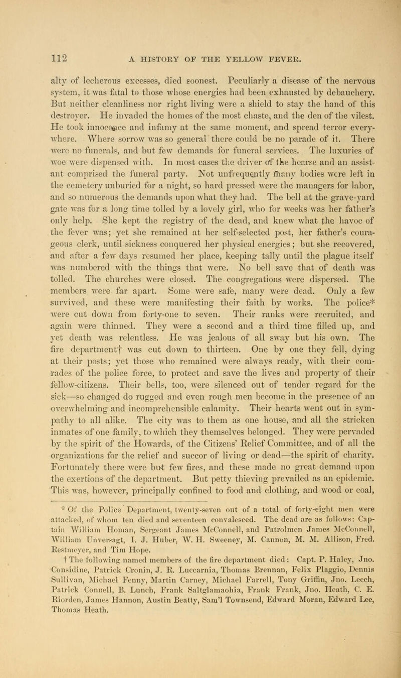 alty of lecherous excesses, died soonest. Peculiarly a disease of the nervous system, it was fatal to those whose energies had been exhausted by debauchery. But neither cleanliness nor right living were a shield to stay the hand of this destroyer. He invaded the homes of the most chaste, and the den of the vilest. He took innocence and infamy at the same moment, and spread terror every- where. Where sorrow was so general there could be no parade of it. There were no funerals, and but few demands for funeral services. The luxuries of woe were dispensed with. In most cases the driver of the hearse and an assist- ant comprised the funeral party. Not unfrequently many bodies were left in the cemetery unburied for a night, so hard pressed were the managers for labor, and so numerous the demands upon what they had. The bell at the grave-yard gate was for a long time tolled by a lovely girl, who for weeks was her father's only help. She kept the registry of the dead, and knew what the havoc of the fever was; yet she remained at her self-selected post, her father's coura- geous clerk, until sickness conquered her physical energies; but she recovered, and after a few days resumed her place, keeping tally until the plague itself was numbered with the things that were. No bell save that of death was tolled. The churches were closed. The congregations were dispersed. The members were far apart. Some were safe, many were dead. Only a few survived, and these were manifesting their faith by works. The police* were cut down from forty-one to seven. Their ranks were recruited, and again were thinned. They were a second and a third time filled up, and yet death was relentless. He was jealous of all sway but his own. The fire departmentf was cut down to thirteen. One by one they fell, dying at their posts; yet those who remained were always ready, with their com- rades of the police force, to protect and save the lives and property of their fellow-citizens. Their bells, too, were silenced out of tender regard for the sick—so changed do rugged and even rough men become in the presence of an overwhelming and incomprehensible calamity. Their hearts went out in sym- pathy to all alike. The city Avas to them as one house, and all the stricken inmates of one family, to which they themselves belonged. They were pervaded by the spirit of the Howards, of the Citizens' Relief Committee, and of all the organizations for the relief and succor of living or dead—the spirit of charity. Fortunately there were but few fires, and these made no great demand upon the exertions of the department. But petty thieving prevailed as an epidemic. This was, however, principally confined to food and clothing, and wood or coal, * Of the Police Department, twenty-seven out of a total of forty-eight men were attacked, of whom ten died and seventeen convalesced. The dead are as follows: Cap- tain William Homan, Sergeant James McConnell, and Patrolmen James McConnell, William Unversagt, I. J. Huber, W. H. Sweeney, M. Cannon, M. M. Allison, Fred. Restmever, and Tim Hope. t The following named members of the fire department died : Capt. P. Haley, Jno. Considine, Patrick Cronin, J. E. Luccarnia, Thomas Brennan, Felix Plaggio, Dennis Sullivan, Michael Fenny, Martin Carney, Michael Farrell, Tony Griffin, Jno. Leech, Patrick Connell, B. Lunch, Frank Saltglamaohia, Frank Frank, Jno. Heath, C. E. Riorden, James Hannon, Austin Beatty, Sam'l Townsend, Edward Moran, Edward Lee, Thomas Heath.