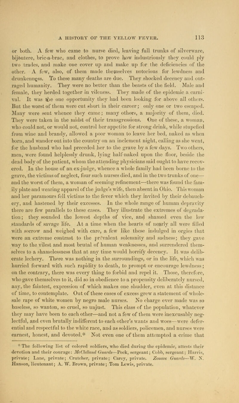 or both. A few who came to nurse died, leaving full trunks of silverware, bijoutere, bric-a-brac, and clothes, to prove how industriously they could ply two trades, and make one cover up and make up for the deficiencies of the other. A few, also, of them made themselves notorious for lewdness and drunkenness. To these many deaths are due. They shocked decency and out- raged humanity. They were no better than the beasts of the field. Male and female, they herded together in vileness. They made of the epidemic a carni- val. It was tijhe one opportunity they had been looking for above all others. But the worst of them were cut short in their career; only one or two escaped. Many were sent whence they came; many others, a majority of them, died. They were taken in the midst of their transgressions. One of these, a woman, who could not, or would not, control her appetite for strong drink, while stupefied from wine and brandy, allowed a poor woman to leave her bed, naked as when born, and wander out into the country on an inclement night, calling as she went, for the husband who had preceded her to the grave by a few days. Two others, men, were found helplessly drunk, lying half-naked upon the floor, beside the dead body of the patient, whom the attending physicians said ought to have recov- ered. In the house of an ex-judge, whence a whole family had been borne to the grave, the victims of neglect, four such nurses died, and in the two trunks of one— and the worst of them, a woman of seeming refinement—there was found the fam- ily plate and wearing apparel of the judge's wife, then absent in Ohio. This woman and her paramours fell victims to the fever which they invited by their debauch- ery, and hastened by their excesses. In the whole range of human depravity there are few parallels to these cases. They illustrate the extremes of degrada- tion ; they sounded the lowest depths of vice, and shamed even the low standards of savage life. At a time when the hearts of nearly all were filled with sorrow and weighed with care, a few like these indulged in orgies that were an extreme contrast to the prevalent solemnity and sadness; they gave way to the vilest and most brutal of human weaknesses, and surrendered them- selves to a shamelessness that at any time would horrify decency. It was delib- erate lechery. There was nothing in the surroundings, or in the life, which was hurried forward with such rapidity to death, to prompt or encourage lewdness; on the contrary, there was every thing to forbid and repel it. Those, therefore, who gave themselves to it, did so in obedience to a propensity deliberately nursed, any, the faintest, expression of which makes one shudder, even at this distance of time, to contemplate. Out of these cases of excess grew a statement of whole- sale rape of white women by negro male nurses. No charge ever made was so baseless, so wanton, so cruel, so unjust. This class of the population, whatever they may have been to each other—and not a few of them were inexcusably neg- lectful, and even brutally indifferent to each other's wants and woes—were defer- ential and respectful to the white race, and as soldiers, policemen, and nurses were earnest, honest, and devoted.* Not even one of them attempted a crime that * The following list of colored soldiers, who died during the epidemic, attests their devotion and their courage: McClelland Guards—Peck, sergeant; Cobb, sergeant; Harris, private; Lane, private; Crutcher, private; Carey, private. Zouave Guards—W. N. Hanson, lieutenant; A. W. Brown, private; Tom Lewis, private.