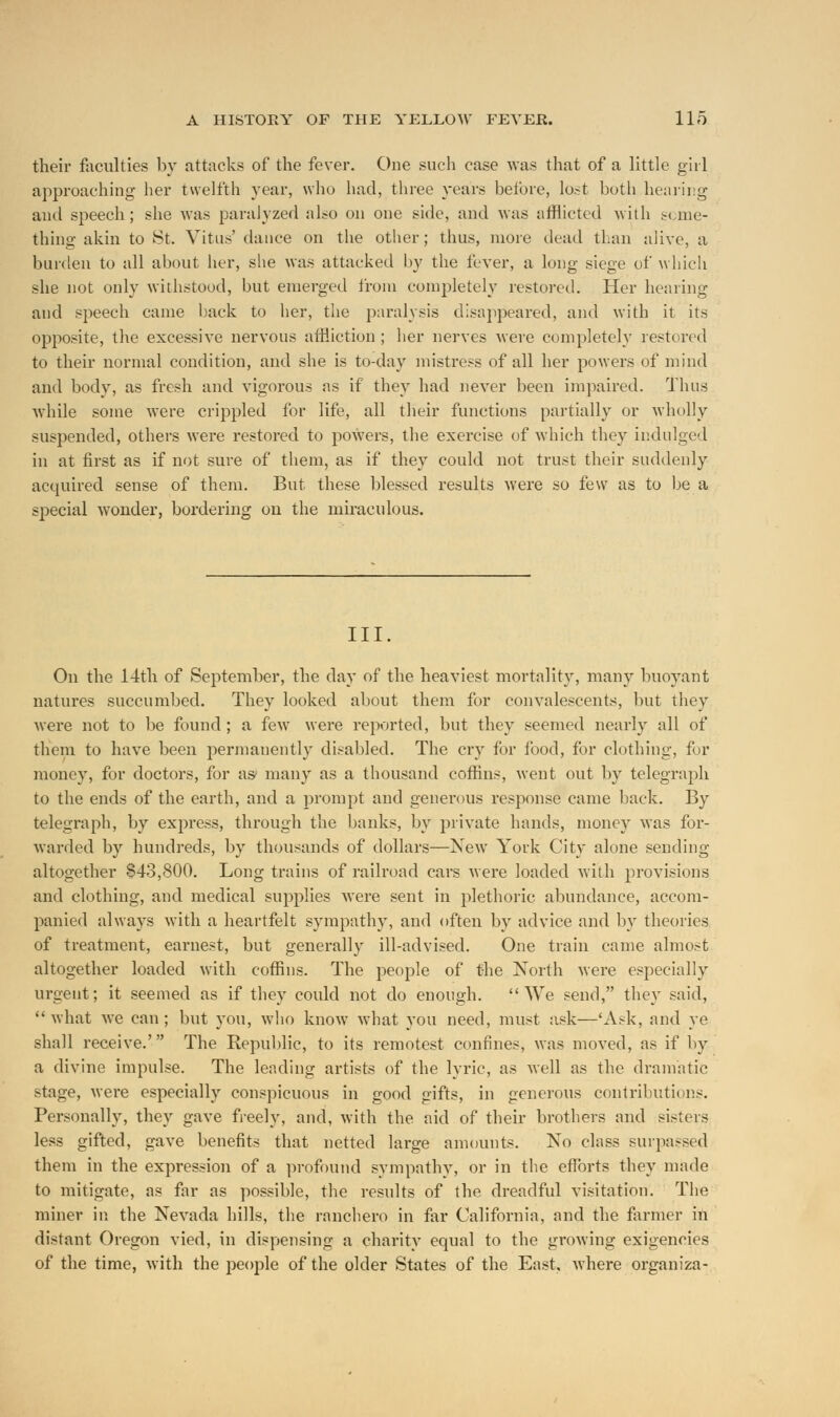 their faculties by attacks of the fever. One such case was that of a little girl approaching her twelfth year, who had, three years before, lost both hearing and speech; she was paralyzed also on one side, and was afflicted with seme- thing akin to St. Vitus' dance on the other; thus, more dead than alive, a burden to all about her, she was attacked by the fever, a long siege of which she not only withstood, but emerged from completely restored. Her hearing and speech came back to her, the paralysis disappeared, and with it its opposite, the excessive nervous affliction; her nerves were completely restored to their normal condition, and she is to-day mistress of all her powers of mind and body, as fresh and vigorous as if they had never been impaired. Thus while some were crippled for life, all their functions partially or wholly suspended, others were restored to powers, the exercise of which they indulged in at first as if not sure of them, as if they could not trust their suddenly acquired sense of them. But these blessed results were so few as to be a special wonder, bordering on the miraculous. III. On the 14th of September, the day of the heaviest mortality, many buoyant natures succumbed. They looked about them for convalescents, but they were not to be found ; a fewr were reported, but they seemed nearly all of them to have been permanently disabled. The cry for food, for clothing, for money, for doctors, for as* many as a thousand coffins, went out by telegraph to the ends of the earth, and a prompt and generous response came back. By telegraph, by express, through the banks, by private hands, money was for- warded by hundreds, by thousands of dollars—New York City alone sending altogether 843,800. Long trains of railroad cars were loaded with provisions and clothing, and medical supplies were sent in plethoric abundance, accom- panied always with a heartfelt sympathy, and often by advice and by theories of treatment, earnest, but generally ill-advised. One train came almost altogether loaded with coffins. The people of the North were especially urgent; it seemed as if they could not do enough.  We send, they said, what we can; but you, who know what you need, must ask—'Ask, and ye shall receive.' The Republic, to its remotest confines, was moved, as if by a divine impulse. The leading artists of the lyric, as well as the dramatic stage, were especially conspicuous in good gifts, in generous contributions. Personally, they gave freely, and, with the aid of their brothers and sisters less gifted, gave benefits that netted large amounts. No class surpassed them in the expression of a profound sympathy, or in the efforts they made to mitigate, as far as possible, the results of the dreadful visitation. The miner in the Nevada hills, the ranchero in far California, and the farmer in distant Oregon vied, in dispensing a charity equal to the growing exigencies of the time, with the people of the older States of the East, where organiza-