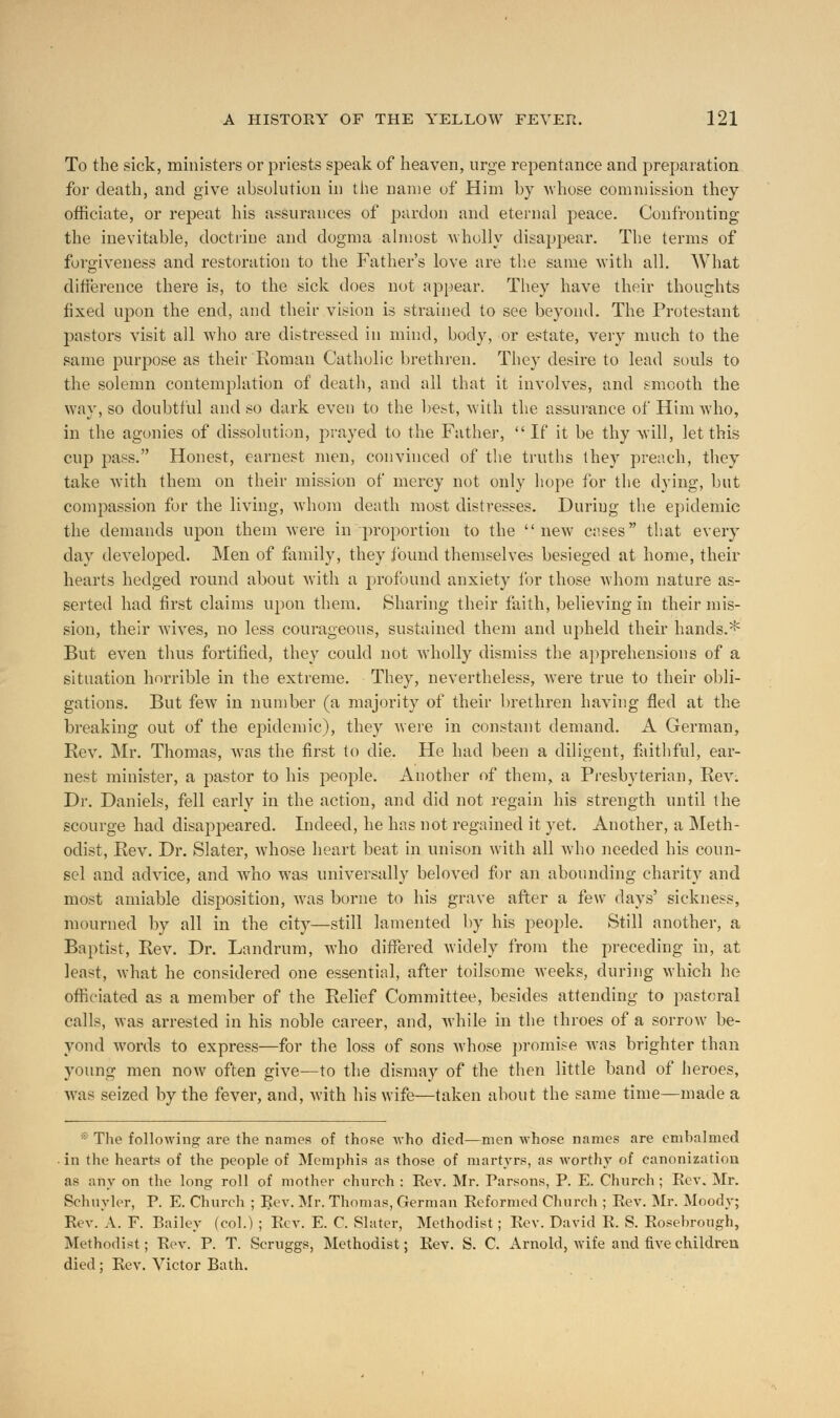 To the sick, ministers or priests speak of heaven, urge repentance and preparation for death, and give absolution in the name of Him by whose commission they officiate, or repeat his assurances of pardon and eternal peace. Confronting the inevitable, doctrine and dogma almost wholly disappear. The terms of forgiveness and restoration to the Father's love are the same with all. What difference there is, to the sick does not appear. They have their thoughts fixed upon the end, and their vision is strained to see beyond. The Protestant pastors visit all who are distressed in mind, body, or estate, very much to the same purpose as their Roman Catholic brethren. They desire to lead souls to the solemn contemplation of death, and all that it involves, and smooth the way, so doubtful and so dark even to the best, with the assurance of Him who, in the agonies of dissolution, prayed to the Father,  If it be thy -will, let this cup pass. Honest, earnest men, convinced of the truths they preach, they take with them on their mission of mercy not only hope for the dying, but compassion for the living, whom death most distresses. During the epidemic the demands upon them were in proportion to the new cases that every day developed. Men of family, they found themselves besieged at home, their hearts hedged round about with a profound anxiety for those whom nature as- serted had first claims upon them. Sharing their faith, believing in their mis- sion, their wives, no less courageous, sustained them and upheld their hands.* But even thus fortified, they could not wholly dismiss the apprehensions of a situation horrible in the extreme. They, nevertheless, were true to their obli- gations. But few in number (a majority of their brethren having fled at the breaking out of the epidemic), they were in constant demand. A German, Rev. Mr. Thomas, was the first to die. He had been a diligent, faithful, ear- nest minister, a pastor to his people. Another of them, a Presbyterian, Rev. Dr. Daniels, fell early in the action, and did not regain his strength until the scourge had disappeared. Indeed, he has not regained it yet. Another, a Meth- odist, Rev. Dr. Slater, whose heart beat in unison with all who needed his coun- sel and advice, and who was universally beloved for an abounding charity and most amiable disposition, was borne to his grave after a few days' sickness, mourned by all in the city—still lamented by his people. Still another, a Baptist, Rev. Dr. Landrum, who differed widely from the preceding in, at least, what he considered one essential, after toilsome weeks, during which he officiated as a member of the Relief Committee, besides attending to pastoral calls, was arrested in his noble career, and, while in the throes of a sorrow be- yond wortls to express—for the loss of sons whose promise was brighter than young men now often give—to the dismay of the then little band of heroes, Mas seized by the fever, and, with his wife—taken about the same time—made a •: The following are the names of those who died—men whose names are embalmed in the hearts of the people of Memphis as those of martyrs, as worthy of canonization as r.ny on the long roll of mother church : Rev. Mr. Parsons, P. E. Church ; Rev. Mr. Schuyler, P. E. Church ; Eev. Mr. Thomas, German Reformed Church ; Rev. Mr. Moody; Rev. A. F. Bailey (col.) ; Rev. E. C. Slater, Methodist; Rev. David R. S. Rosebrough, Methodist; Rev. P. T. Scruggs, Methodist; Rev. S. C. Arnold, wife and five children died ; Rev. Victor Bath.