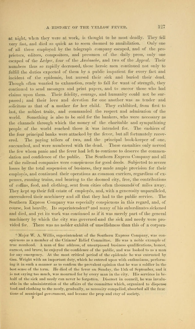 at night, when they were at work, is thought to be most deadly. They tell very fast, and died so quick as to seem doomed to annihilation. Only one of all those employed by the telegraph company -escaped, and of the pro- prietors, editors, compositors, and pressmen of the daily press, only one escaped of the Ledger, four of the Avalanche, and two of the Appeal. Their numbers thus so rapidly decreased, these heroic men continued not only to fulfill the duties expected of them by a public impatient for every fact and incident of the epidemic, but nursed their sick and buried their dead. Though often wearied to exhaustion, ready to fall for want of strength, they continued to send messages and print papers, and to succor those who had claims upon them. Their fidelity, courage, and humanity could not be sur- passed ; and their love and devotion for one another was as tender and solicitous as that of a mother for her child. They exhibited, from first to last, the noblest traits, and commanded the respect and admiration of the world. Something is also to be said for the bankers, who were necessary as the channels through which the money of the charitable and sympathizing people of the world reached those it was intended for. The cashiers of the four principal banks were attacked by the fever, but all fortunately recov- ered. The paying tellers of two, and the principal book-keeper of one, .succumbed, and were numbered with the dead. These casualties only nerved the few whom panic and the fever had left to continue to deserve the commen- dation and confidence of the public. The Southern Express Company and all of the railroad companies were conspicuous for good deeds. Subjected to severe losses by the total suspension of business, they made ample provision for their employes, and continued their operations as common carriers, regardless of ex- penses, running trains, and bearing to the doomed city, free, the contributions of coffins, food, and clothing, sent from cities often thousands of miles away. They kept up their full estate of employes, and, with a generosity unparalleled, surrendered their machinery and all that they had to the public service. The Southern Express Company was esjiecially conspicuous in this regard, and, of course, lost heavily. Its superintendent* and many of his subordinates sickened and died, and yet its work was continued as if it was merely part of the general machinery by which the city was governed iand the sick and needy were pro- vided for. There was no nobler exhibit of unselfishness than this of a corpora- * Major W. A. Willis, superintendent of the Southern Express Company, was con- spicuous as a member of the Citizens' Relief Committee. He was a noble example of true manhood. A man of fine address, of unsurpassed business qualifications, honest, earnest, and brave, he enjoyed the confidence of the public, and was looked to as a man for any emergency. At the most critical period of the epidemic he was entrusted by. Gen. Wright with an important duty, which he entered upon with enthusiasm, perform- ing it in such a manner as to confirm the prevalent opinion that he was a soldier in the best sense of the term. He died of the fever on Sunday, the 15th of September, and it is not saying too much, was mourned for by every man in the city. His services in be- half of the sick and needy can never be forgotten. Discreet in council, he was invalu- able in the administration of the affairs of the committee which, organized to dispense food and clothing to the needy, gradually, as necessity compelled, absorbed all the fimc tions of municipal government, and became the prop and stay of society.