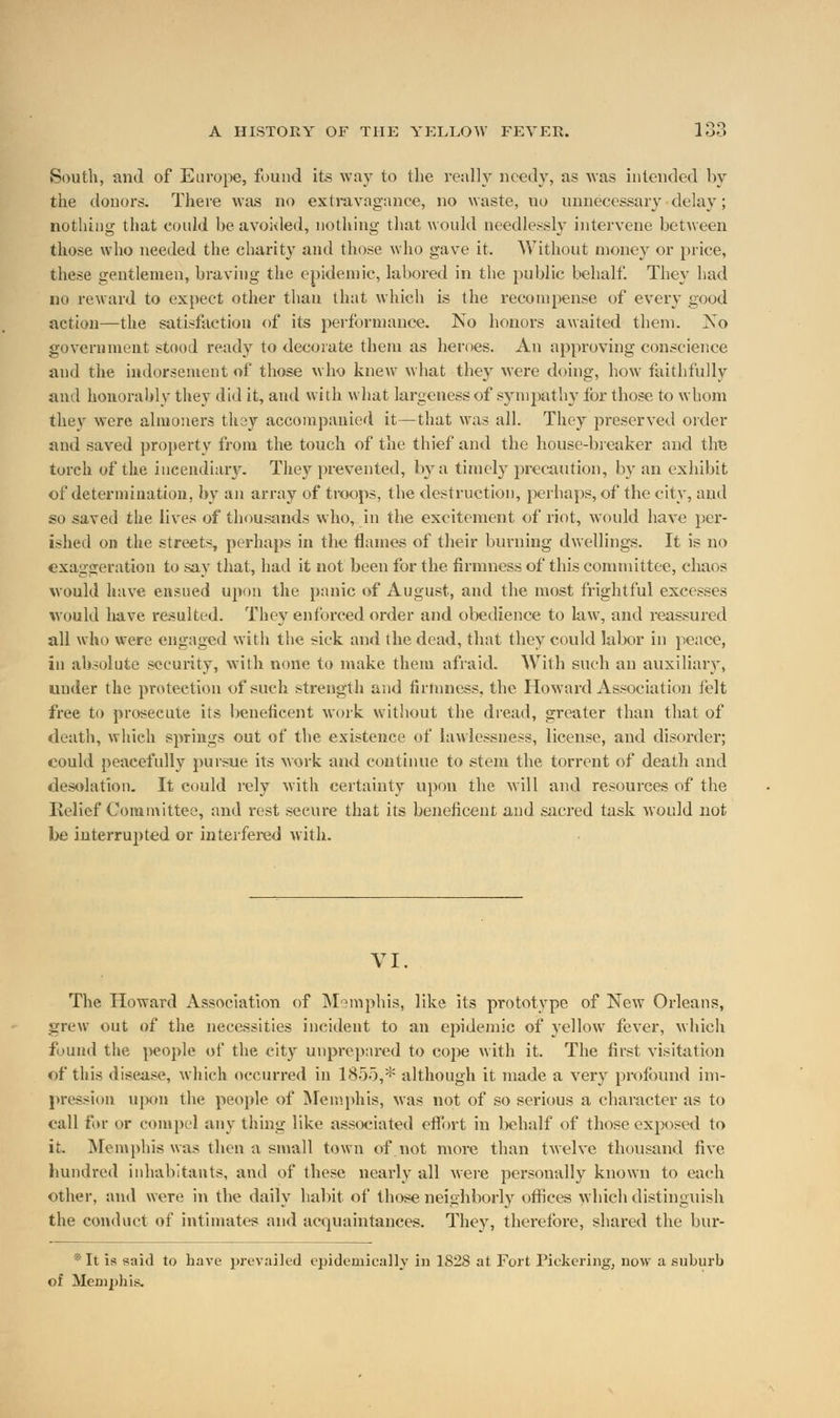 South, and of Europe, found its way to the really needy, as was intended by the donors. There was no extravagance, no waste, no unnecessary delay; nothing that could he avoided, nothing that would needlessly intervene between those who needed the charity and those who gave it. Without money or price, these gentlemen, braving the epidemic, labored in the public behalf. They had no reward to expect other than that which is the recompense of every good action—the satisfaction of its performance. No honors awaited them. No government stood ready to decorate them as heroes. An approving conscience and the indorsement of those who knew what they were doing, how faithfully and honorably they did it, and with what largeness of sympathy for those to whom they were almoners they accompanied it—that was all. They preserved order and saved property from the touch of the thief and the house-breaker and the torch of the incendiary. They prevented, by a timely precaution, by an exhibit of determination, by an array of troops, the destruction, perhaps, of the city, aud so saved the lives of thousands who, in the excitement of riot, would have per- ished on the streets, perhaps in the flames of their burning dwellings. It is no exaggeration to say that, had it not been for the firmness of this committee, chaos would have ensued upon the panic of August, and the most frightful excesses would have resulted. They enforced order and obedience to law, and reassured all who were engaged with the sick and the dead, that they could labor in peace, in absolute security, with none to make them afraid. With such an auxiliary, under the protection of such strength and firmness, the Howard Association felt free to prosecute its beneficent work without the dread, greater than that of death, which springs out of the existence of lawlessness, license, and disorder; could peacefully pursue its work and continue to stem the torrent of death and desolation. It could rely with certainty upon the will and resources of the Relief Committee, and rest secure that its beneficent and sacred task would not be interrupted or interfered with. VI. The Howard Association of Memphis, like its prototype of New Orleans, grew out of the necessities incident to an epidemic of yellow fever, which f>nnd the people of the city unprepared to cope with it. The first visitation of this disease, which occurred in 1855,* although it made a very profound im- pression upon the people of Memphis, was not of so serious a character as to call for or compel any thing like associated effort in behalf of those exposed to it. Memphis was then a small town of not more than twelve thousand five hundred inhabitants, and of these nearly all were personally known to each other, and wore in the daily habit of those neighborly offices which distinguish the conduct of intimates and acquaintances. They, therefore, shared the bur- * It is said to have prevailed epidemically in 1S28 at Fort Pickering, now a suburb of Memphis.