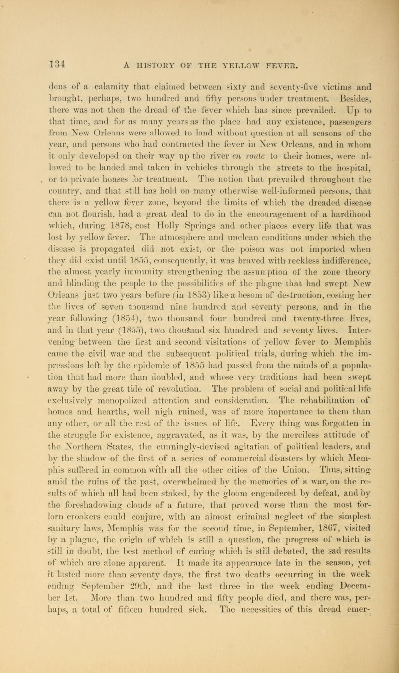 dens of a calamity that claimed between sixty and seventy-five victims and brought, perhaps, two hundred and fifty persons under treatment. Besides, there was not then the dread of the fever which has since prevailed. Up to that time, and for as many years as the place had any existence, passengers from New Orleans were allowed to land without question at all seasons of the year, and persons who had contracted the fever in New Orleans, and in whom it only developed on their way up the river en route to their homes, were al- lowed to be landed and taken in vehicles through the streets to the hospital, or to private houses for treatment. The notion that prevailed throughout the country, and that still has hold on many otherwise well-informed persons, that there is a yellow fever zone, beyond the limits of which the dreaded disease can not flourish, had a great deal to do in the encouragement of a hardihood which, during 1878, cost Holly Springs and other places every life that was lost by yellow fever. The atmosphere and unclean conditions under which the disease is propagated did not exist, or the poison was not imported when they did exist until 1855, consequently, it was braved with reckless indifference, the almost yearly immunity strengthening the. assumption of the zone theory and blinding the people to the possibilities of the plague that had swept New Orleans just twTo years before (in 1853) like a besom of destruction, costing her the lives of seven thousand nine hundred and seventy persons, and in the year following (1854), two thousand four hundred and twenty-three lives, and in that year (1855), two thousand six hundred and seventy lives. Inter- vening between the first and second visitations of yellow fever to Memphis came the civil war and the subsequent political trials, during which the im- pressions left by the epidemic of 1855 had passed from the minds of a popula- tion that had more than doubled, and whose very traditions had been swept away by the great tide of revolution. The problem of social and political life exclusively monopolized attention and consideration. The rehabilitation of homes and hearths, well nigh ruined, was of more importance to them than any other, or all the rest of the issues of life. Every thing was forgotten in the struggle for existence, aggravated, as it was, by the merciless attitude of the Northern States, the cunningly-devised agitation of political leaders, and by the shadow of the first of a series of commercial disasters by which Mem- phis suffered in common with all the other cities of the Union. Thus, sitting amid the ruins of the past, overwhelmed by the memories of a Avar, on the re- sults of which all had been staked, by the gloom engendered by defeat, and by the foreshadowing clouds of ;t future, that proved worse than the most for- lorn croakers could conjure, with an almost criminal neglect of the simplest sanitary laws, Memphis was for the second time, in September, 1867, visited by a plague, the origin of which is still a question, the progress of which is still in doubt, the best method of curing which is still debated, the sad results of which are alone apparent. It made its appearance late in the season, yet it. lasted more than seventy days, the first two deaths occurring in the week ending September 29th, and the last three in the week ending Decem- ber 1st. More than two hundred and fifty people died, and there was, per- haps, a total of fifteen hundred sick. The necessities of this dread emer-