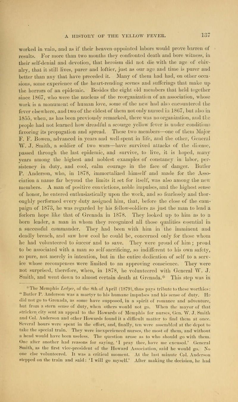 worked in vain, and as if their heaven-appointed labors would prove barren of results. For more than two months they confronted death and bore witness, in their self-denial and devotion, that heroism did not die with the age of chiv- alry, that it still lives, purer and loftier, just as our age and time is purer and better than any that have preceded it. Many of them had had, on other occa- sions, some experience of the heart-rending scenes and sufferings that make up the horrors of an epidemic. Besides the eight old members that held together since 1867, who were the nucleus of the reorganization of an association, whose work is a monument of human love, some of the new had also encountered the fever elsewhere, and two of the eldest of them not only nursed in 1867, but also in 1855, when, as has been previously remarked, there was no organization, and the people had not learned how dreadful a scourge yellow fever is under condition.; favoring its propagation and spread. These two members—one of them Major F. F. Boweu, advanced in years and well-spent in life, and the other, General W. J. Smith, a soldier of two wars—have survived attacks of the disease, passed through the last epidemic, and survive, to live, it is hoped, many years among the highest and noblest examples of constancy in labor, per- sistency in duty, and cool, calm courage in the face of danger. Butler P. Anderson, who, in 1878, immortalized himself and made for the Asso- ciation a name far beyond the limits it set for itself, was also among the new members. A man of positive convictions, noble impulses, and the highest sense of honor, he entered enthusiastically upon the work, and so fearlessly and thor- oughly performed every duty assigned him, that, before the close of the cam- paign of 1873, he was regarded by his fellow-soldiers as just the man to lead a forlorn hope like that of Grenada in 1878. They looked up to him as to a born leader, a man in whom they recognized all those qualities essential in a successful commander. They had been with him in the imminent and deadly breach, and saw how cool he could be, concerned only for those whom he had volunteered to succor and to save. They were proud of him ; proud to be associated with a man so self-sacrificing, so indifferent to his own safety, so pure, not merely in intention, but in the entire dedication of self to a serv- ice whose recompenses were limited to an approving conscience. They were not surprised, therefore, when, in 1878, he volunteered with General W. J. Smith, and went down to almost certain death at Grenada.* This step was in The Memphis Ledger, of the 8th of April (1879), thus pays tribute to these worthies:  Butler P. Anderson was a martyr to his humane impulses and his sense, of duty. He did not go to Grenada, as some have supposed, in a spirit of romance and adventure, but from a stern sense of duty, when others would not go. When the mayor of that stricken city sent an appeal to the Howards of Memphis for nurses, (Jen. W. J. Smith and Col. Anderson and other Howards found it a difficult matter to find them at once. Several hours were spent in the effort, and, finally, ten were assembled at the depot to take the special train. They were inexperienced nurses, the most of them, and without a head would have been useless. The question arose as to who should go with them. One after another had reasons for saying, 'I pray thee, have me excused.' General Smith, as the first vice-president of the Howard Association, said he would go. No one else volunteered. It was a critical moment. At the last minute Col. Anderson stepped on the train and said: 'I will go myself.' After making the decision, he had