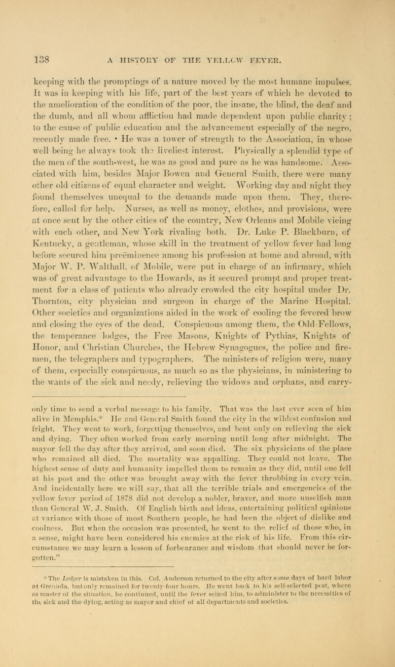 keeping with the promptings of a nature moved by the most humane impulse?. It was in keeping with his life, part of the best years of which he devoted to the amelioration of the condition of the poor, the insane, the blind, the deaf and the dumb, and all whom affliction had made dependent upon public charity : to the cause of public education and the advancement especially of the negro, recently made fee. • lie was a tower of strength to the Association, in whose well being he always took tho liveliest interest. Physically a splendid type of the men of the south-west, he was as good and pure as he was handsome. Asso- ciated with him, besides Major Bowen and General Smith, there were many other old citizens of equal character and weight. Working day and night they found themselves unequal to the demands made upon them. They, there- fore, called for help. Nurses, as well as money, clothes, and provisions, were at once sent by the other cities of the country, New Orleans and Mobile vieing with each other, and New York rivaling both. Dr. Luke P. Blackburn, of Kentucky, a gentleman, whose skill in the treatment of yellow fever had long before secured him preeminence among his profession at home and abroad, with Major W. I*. Walthall, of Mobile, were put in charge of an infirmary, which Avas of great advantage to the Howards, as it secured prompt and proper treat- ment for a class of patients who already crowded the city hospital under Dr. Thornton, city physician and surgeon in charge of the Marine Hospital. Other societies and organizations aided in the work of cooling the fevered brow and closing the eyes of the dead. Conspicuous among them, the Odd-Fellows, the temperance lodges, the Free Masons, Knights of Pythias, Knights of Honor, and Christian Churches, the Hebrew Synagogues, the police and fire- men, the telegraphers and typographers. The ministers of religion were, many of them, especially conspicuous, as much so as the physicians, in ministering to the wants of the sick and needy, relieving the widows and orphans, and carry- only time to send a verbal message to his family. That was the last ever seen of him alive in Memphis.* He and General Smith found the city in the wildest confusion and fright. They went to work, forgetting themselves, ami bent only on relieving- the sick and dying. They often worked from early morning until long after midnight. The mayor fell the day after they arrived, and soon died. The six physicians of the place who remained all died. The mortality was appalling. They could not leave. The highest sense of duty and humanity impelled them to remain as they did, until one fell at his post and the other was brought away with the fever throbbing in every vein. And incidentally here we will say, that all the terrible trials and emergencies of the yellow fever period of 1878 did not develop a nobhr, braver, and more unselfish man than General W. J. Smith. Of English birth and ideas, entertaining political opinions at variance with those of most Southern people, he had been the object of dislike and coolness. Rut when the occasion was presented, he went to the relief of those who, in a se'iise, might have been considered his enemies at the risk of his life. From this cir- cumstance we may learn a lesson of forbearance and wisdom that should never be for- gotten. -The Ledger is mistaken in this. Col. Anderson returned to the city after some days of hard labor at Grenada, but only remained for twenty-four hours. He went hack to his self-selected post, where as master o! the situation, he continued, until the fever seized him, to administer to the necessities of the sick and the dying, acting as mayor and chief of all departments and societies.