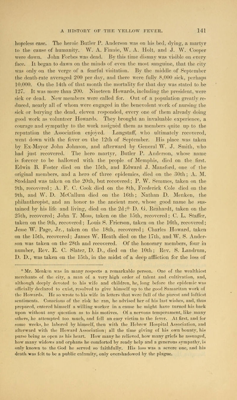 hopeless case. The heroic Butler P. Anderson was on his bed, dying, a martyr to the cause of humanity. W. A. Finuie, W. A. Holt, and J. W. Cooper were down. John Forbes was dead. By this time dismay was visible on every face. It began to dawn on the minds of even the most sanguine, that the city was only on the verge of a fearful visitation. By the middle of September the death-rate averaged 200 per day, and there were fully 8,000 sick, perhaps 10,000. On the 14th of that month the mortality for that day was stated to be 127. It was more than 200. Nineteen Howards, including the president, were sick or dead. New members were called for. Out of a population greatly re- duced, nearly all of whom were engaged in the benevolent work of nursing the sick or burying the dead, eleven responded, every one of them already doing good work as volunteer Howards. They brought an invaluable experience, a courage and sympathy to the work assigned them as members quite up to the reputation the Association enjoyed. Langstaff, who ultimately recovered, went down with the fever on the 12th of September. His place was taken by Ex-Mayor John Johnson, and afterward by General W. J. Smith, who had just recovered. The hero martyr, Butler P. Anderson, whose name is forever to be hallowed with the people of Memphis, died on the first. Edwin B. Foster died on the 15th, and Edward J. Mansford, one of the original members, and a hero of three epidemics, died on the 30th; A. M. Stoddard was taken on the 20th, but recovered; P. W. Semmes, taken on the 9th, recovered; A. F. C. Cook died on the 8th, Frederick Cole died on the 9th, and W. D. McCallum died on the 16th; Nathan D. Menken, the philanthropist, and an honor to the ancient race, whose good name he sus- tained by his life and living, died on the 2d ;*' D. G. Reahardt, taken on the 25th, recovered; John T. Moss, taken on the 15th, recovered; C. L. Staffer, taken on the 9th, recovered; Louis S. Frierson, taken on the 16th, recovered; Jesse W. Page, Jr., taken on the 18th, recovered; Charles Howard, taken on the 15th, recovered; James W. Heath died on the 17th, and W. S. Ander- son was taken on the 28th and recovered. Of the honorary members, four in number, Rev. E. C. Slater, D. D., died on the 10th; Rev. S. Landrum, D. D., was taken on the 15th, in the midst of a deep affliction for the loss of * Mr. Menk?n was in many respects a remarkable person. One of the Avealthiest merchants of the city, a man of a very high order of talent and cultivation, and, although deeply devoted to his wife and children, he, long before the epidemic was officially declared to exist, resolved to give himself up to the good Samaritan work of the Howards. He so wrote to his wife in letters that were full of the purest and loftiest sentiments. Conscious of the risk he ran, he advised her of his last wishes, and, thus prepared, entered himself a willing worker in a cause he might have turned his back upon without any question as to his motives. Of a nervous temperament, like many others, he attempted too much, and fell an easy victim to the fever. At first, and for some weeks, he labored by himself, then with the Hebrew Hospital Association, and afterward with the Howard Association; all the time giving of his oAvn bounty, his purse being as open as his heart. How many he relieved, how many griefs he assuaged, how many widows and orphans he comforted by ready help and a generous sympathy, is only known to the God he served so faithfully. His loss was a severe one, and his deatli was felt to be a public calamity, only overshadowed by the plague.