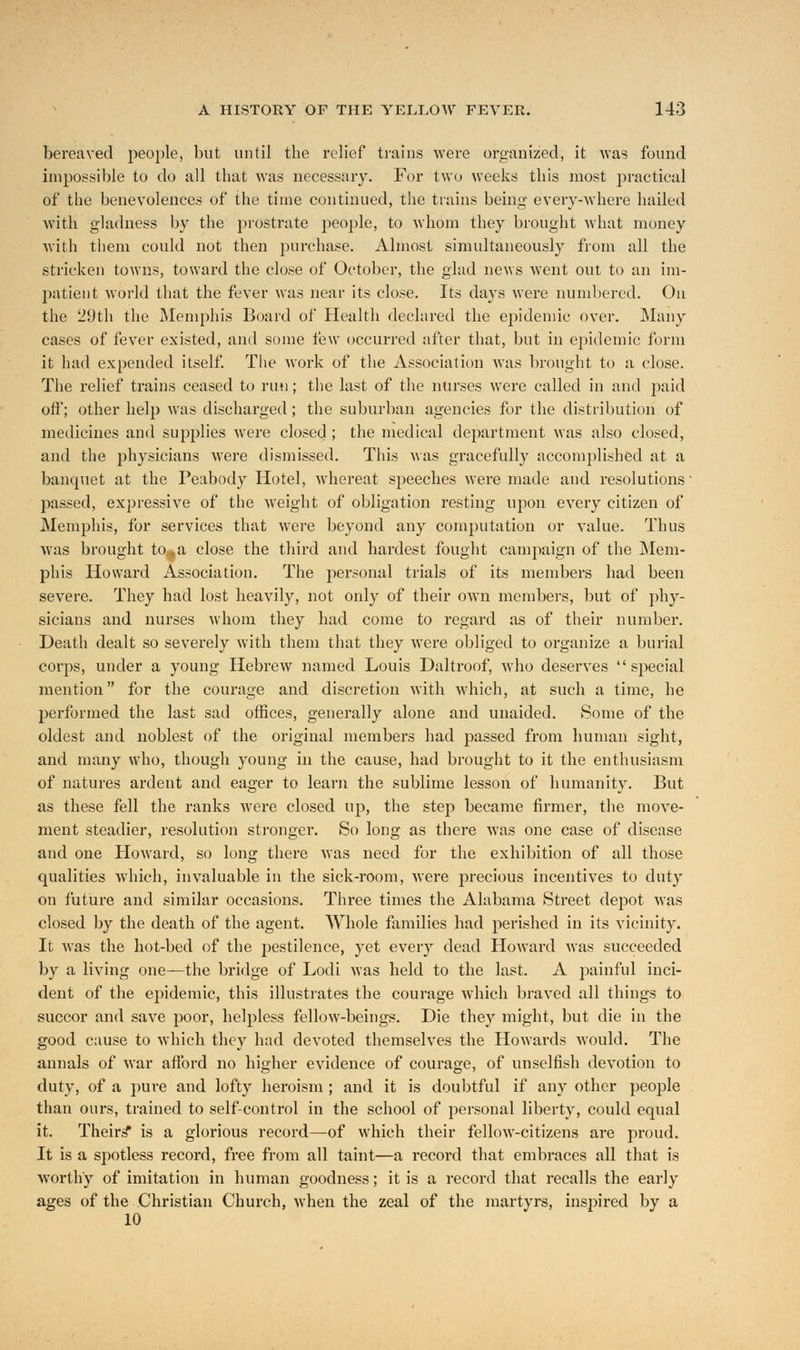 bereaved people, but until the relief trains were organized, it was found impossible to do all that was necessary. For two weeks this most practical of the benevolences of the time continued, the trains being every-where hailed with gladness by the prostrate people, to whom they brought what money with them could not then purchase. Almost simultaneously from all the stricken towns, toward the close of October, the glad news went out to an im- patient world that the fever was near its close. Its days were numbered. On the 29th the Memphis Board of Health declared the epidemic over. Many cases of fever existed, and some few occurred after that, but in epidemic form it had expended itself. The work of the Association was brought to a close. The relief trains ceased to run; the last of the nurses were called in and paid off; other help was discharged; the suburban agencies for the distribution of medicines and supplies were closed ; the medical department was also closed, and the physicians were dismissed. This was gracefully accomplished at a banquet at the Peabody Hotel, whereat speeches were made and resolutions' passed, expressive of the weight of obligation resting upon every citizen of Memphis, for services that were beyond any computation or value. Thus was brought to* a close the third and hardest fought campaign of the Mem- phis Howard Association. The personal trials of its members had been severe. They had lost heavily, not only of their own members, but of phy- sicians and nurses whom they had come to regard as of their number. Death dealt so severely with them that they were obliged to organize a burial corps, under a young Hebrew named Louis Daltroof, who deserves  special mention for the courage and discretion with which, at such a time, he performed the last sad offices, generally alone and unaided. Some of the oldest and noblest of the original members had passed from human sight, and many who, though young in the cause, had brought to it the enthusiasm of natures ardent and eager to learn the sublime lesson of humanity. But as these fell the ranks were closed up, the step became firmer, the move- ment steadier, resolution stronger. So long as there was one case of disease and one Howard, so long there was need for the exhibition of all those qualities which, invaluable in the sick-room, were precious incentives to duty on future and similar occasions. Three times the Alabama Street depot was closed by the death of the agent. Whole families had perished in its vicinity. It was the hot-bed of the pestilence, yet every dead Howard was succeeded by a living one—the bridge of Lodi was held to the last. A painful inci- dent of the epidemic, this illustrates the courage which braved all things to succor and save poor, helpless fellow-beings. Die they might, but die in the good cause to which they had devoted themselves the Howards would. The annals of war afford no higher evidence of courage, of unselfish devotion to duty, of a pure and lofty heroism ; and it is doubtful if any other people than ours, trained to self-control in the school of personal liberty, could equal it. Theirs* is a glorious record—of which their fellow-citizens are proud. It is a spotless record, free from all taint—a record that embraces all that is worthy of imitation in human goodness; it is a record that recalls the early ages of the Christian Church, when the zeal of the martyrs, inspired by a 10