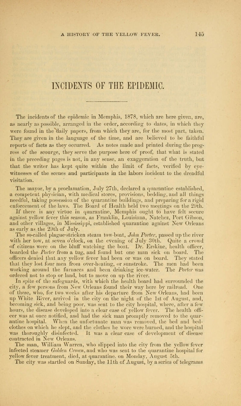 INCIDENTS OF THE EPIDEMIC. The incidents of the epidemic in Memphis, 1878, which are here given, are, as nearly as possible, arranged in the order,, according to dates, in which they were found in the*'daily papers, from which they are, for the most part, taken. They are given in the language of the time, and are believed to be faithful reports of facts as they occurred. As notes made and printed during the prog- ress of the scourge, they serve the purpose here of proof, that what is stated in the preceding pages is not, in any sense, an exaggeration of the truth, but that the writer has kept quite within the limit of facts, verified by eye- witnesses of the scenes and participants in the labors incident to the dreadful visitation. The mayor, by a proclamation, July 27th, declared a quarantine established, a competent physician, with medical stores, provisions, bedding, and all things needful, taking possession of the quarantine buildings, and preparing for a rigid enforcement of the laws. The Board of Health held two meetings on the 29th. If there is any virtue in quarantine, Memphis ought to have felt secure against yellow fever this season, as Franklin, Louisiana, Natchez, Port Gibson, and other villages, in Mississippi, established quarantine against New Orleans as early as the 29th of July. The so-called plague-stricken steam tow-boat, John Porter, passed up the river with her tow, at seven o'clock, on the evening of July 30th. Quite a crowd of citizens were on the bluff watching the boat. Dr. Erskine, health officer, boarded the Porter from a tug, and found but one man sick on board. The officers denied that any yellow fever had been or was on board. They stated that they lost four men from over-heating, or sunstroke. The men had been working around the furnaces and been drinking ice-water. The Porter was ordered not to stop or land, but to move on up the river. In spite of the safeguards, with which the health board had surrounded the city, a few persons from New Orleans found their way here by railroad. One of these, who, for two weeks after his departure from New Orleans, had been up White River, arrived in the city on the night of the 1st of August, and, becoming sick, and being poor, was sent to the city hospital, where, after a few hours, the disease developed into a clear case of yellow fever. The health offi- cer was at once notified, and had the sick man promptly removed to the quar- antine hospital. When the unfortunate man was removed, the bed and bed- clothes on. which he slept, and the clothes he wore were burned, and the hospital was thoroughly disinfected. It was a clear case of development of disease contracted in New Orleans. The man, William Warren, who slipped into the city from the yellow fever infected steamer Golden Crown, and who was sent to the quarantine hospital for yellow fever treatment, died, at quarantine, on Monday, August 5th. The city was startled on Sunday, the 11th of August, by a series of telegrams