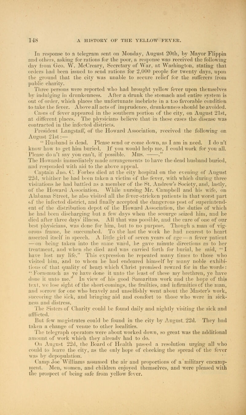 Iii response to a telegram sent on Monday, August 20th, by Mayor Flippin and others, asking for rations for the poor, a response was received the following day from Geo. W. McCreary, Secretary of War, at Washington, stating that orders had been issued to send rations for 2,000 people for twenty days, upon the ground that the city was unable to secure relief for the sufferers from public charity. Three persons were reported who had brought yelloAv fever upon themselves by indulging in drunkenness. After a drunk the stomach and entire system is out of order, which places the unfortunate inebriate in a too favorable condition to take the fever. Above all acts of imprudence, drunkenness should be avoided. Cases of fever appeared in the southern portion of the city, on August 21st, at different places. The physicians believe that in these cases the disease was contracted in the infected districts. President Langstaff, of the Howard Association, received the following on August 21st:—  Husband is dead. Please send or come down, as I am in need. I do n't know how to get him buried. If you would help me, I could work for you all. Please do n't say you can't, if possible. Mrs. . The Howards immediately made arrangements to have the dead husband buried, and responded with aid to the above appeal. (laptain Jno. C. Forbes died at the city hospital on the evening of August 22d, whither he had been taken a victim of the fever, with which during three visitations he had battled as a member of the St. Andrew's Society, and, lastly, of the Howard Association. W7hile nursing Mr. Campbell and his wife, on Alabama (Street, he also visited all the fever-stricken patients in that Avorst part of the infected district, and finally accepted the dangerous post of superintend- ent of the distribution depot of the Howard Association, the duties of which he had been discharging but a few dnys when the scourge seized him, and he died after three days' illness. All that was possible, and the care of one of our best physicians, was done for him, but to no purpose. Though a man of vig- orous frame, he succumbed. To the last the work he had nearest to heart asserted itself in speech. A little girl of seven years of age—a fever patient — on being taken into the same ward, he gave minute directions as to her treatment, and when she died and was carried forth for burial, he said, I have lost my life. This expression he repeated many times to those who visited him, and to whom he had endeared himself by many noble exhibi- tions of that quality of heai;t which Christ promised reward for in the words: Forasmuch as ye have done it unto the least of these my brethren, ye have done it unto me. In view of his good Samaritan work and the hope of this text, we lose sight of the short-comings, the frailties, and infirmities of the man, and sorrow for one who bravely and unselfishly went about the Master's work, succoring the sick, and bringing aid and comfort to those who were in sick- ness and distress. The Sisters of Charity could be found daily and nightly visiting the sick and afflicted. But few magistrates could be found in the city by August 22d. They had taken a change of venue to other localities. The telegraph operators were about worked down, so great was the additional amount of work which they already had to do. On August 22d, the Board of Health passed a resolution urging all who could to leave the city, as the only hope of checking the spread of the fever was by depopulation. Camp Joe Williams assumed the air and proportions of a military encamp- ment. Men, women, and children enjoyed themselves, and were pleased with the prospect of being safe from yellow fever.