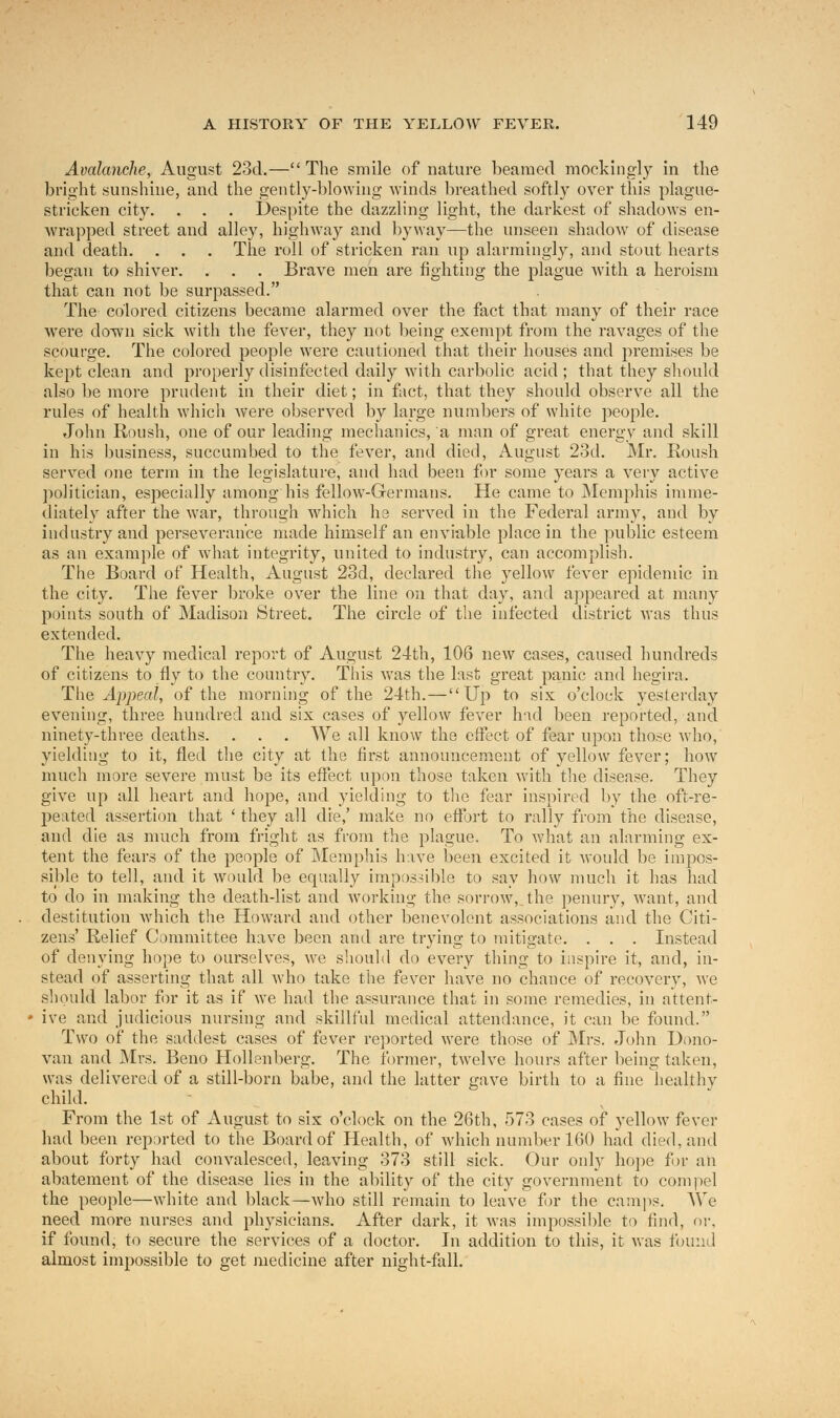 Avalanche, August 23d.—The smile of nature beamed mockingly in the bright sunshine, and the gently-blowing winds breathed softly over this plague- stricken city. . . . Despite the dazzling light, the darkest of shadows en- wrapped street and alley, highway and byway—the unseen shadow of disease and death. . . . The roll of stricken ran up alarmingly, and stout hearts began to shiver. . . . Brave men are fighting the plague with a heroism that can not be surpassed. The colored citizens became alarmed over the fact that many of their race were down sick with the fever, they not being exempt from the ravages of the scourge. The colored people were cautioned that their houses and premises be kept clean and properly disinfected daily with carbolic acid ; that they should also be more prudent in their diet; in fact, that they should observe all the rules of health which were observed by large numbers of white people. John Roush, one of our leading mechanics, a man of great energy and skill in his business, succumbed to the fever, and died, August 23d. Mr. Roush served one term in the legislature, and had been for some years a very active politician, especially among his fellow-Germans. He came to Memphis imme- diately after the war, through which he served in the Federal armjr, and by industry and perseverance made himself an enviable place in the public esteem as an example of what integrity, united to industry, can accomplish. The Board of Health, August 23d, declared the yellow fever epidemic in the city. The fever broke over the line on that day, and appeared at many points south of Madison Street. The circle of the infected district was thus extended. The heavy medical report of August 24th, 106 new cases, caused hundreds of citizens to fly to the country. This was the last great panic and hegira. The Appeal, of the morning of the 24th.—Up to six o'clock yesterday evening, three hundred and six cases of yellow fever had been reported, and ninety-three deaths. . . . We all know the effect of fear upon those who, yielding to it, fled the city at the first announcement of yellow fever; how much more severe must be its effect upon those taken with the disease. They give up all heart and hope, and yielding to the fear inspired by the oft-re- peated assertion that ' they all die,' make no effort to rally from the disease, and die as much from fright as from the plague. To what an alarming ex- tent the fears of the people of Memphis have been excited it would be impos- sible to tell, and it would be equally impossible to say how much it has had to do in making the death-list and working the sorrow,,the penury, want, and destitution which the Howard and other benevolent associations and the Citi- zens' Relief Committee have been and are trying to mitigate. . . . Instead of denying hope to ourselves, we should do every thing to inspire it, and, in- stead of asserting that all who take the fever have no chance of recovery, we should labor for it as if we had the assurance that in some remedies, in attent- ive and judicious nursing and skillful medical attendance, it can be found. Two of the saddest cases of fever reported were those of Mrs. John Dono- van and Mrs. Beno Hollenberg. The former, twelve hours after being taken, was delivered of a still-born babe, and the latter gave birth to a fine healthy child. From the 1st of August to six o'clock on the 26th, 573 cases of yellow fever had been reported to the Board of Health, of which number 160 had died, and about forty had convalesced, leaving 373 still sick. Our only hope for an abatement of the disease lies in the ability of the city government to compel the people—white and black—who still remain to leave for the camps. We need more nurses and physicians. After dark, it was impossible to find, or, if found, to secure the services of a doctor. In addition to this, it was found almost impossible to get medicine after night-fall.