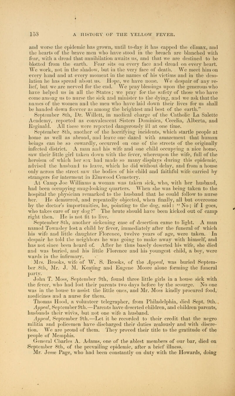 and worse the epidemic has grown, until to-day it lias capped the climax, and the hearts of the brave men who have stood in the breach are blanched with fear, with a dread that annihilation awaits ns, and that we are destined to be blotted from the earth. Fear sits on every face and dread on every heart. We work, not in the shadow, but in the very face of death. We meet him on every hand and at every moment in the names of his victims and in the deso- lation he has spread about us. Hope, we have none. We despair of any re- lief, but we are nerved for the end. We pray blessings upon the generous who have helped us in all the States ; we pray for the safety of those who have come among us to nurse the sick and minister to the dying, and we ask that the names of the women and the men who have laid down their lives for us shall be handed down forever as among the brightest and best of the earth. September 8th, Dr. Willett, in medical charge of the Catholic La Salette Academy, reported as convalescent Sisters Dominica, Cecelia, Alberta, and Reginald. All these were reported dangerously id at one time. September 8th, another of the horrifying incidents, which startle people at home as well as abroad, and leave one dazed with amazement that human beings can be so cowardly, occurred on one of the streets of the originally infected district. A man and his wife and one child occupying a nice home, saw their little girl taken down with the fever, whereupon the wife, full of the heroism of which her sex had made so many displays during this epidemic, advised the husband to leave, which he did without delay, and from a house only across the street saw the bodies of his child and faithful wife carried by strangers for interment in Elm wood Cemetery. At Camp Joe Williams a woman was taken sick, who, with her husband, had been occupying snug-looking quarters. When she was being taken to the hospital the physician remarked to the husband that he could follow to nurse her. He demurred, and repeatedly objected, when finally, all but overcome by the doctor's importunities, he, pointing to the dog, said: No; if I goes, who takes care of my dog ? The brute should have been kicked out of camp right then. He is not fit to live. September 8th, another sickening case of desertion came to light. A man named Townsley lost a child by fever, immediately after the funeral of which his wife and little daughter Florence, twelve years of age, were taken. In despair he told the neighbors he was going to make away with himself, and has not since been heard of. After he thus basely deserted his wife, she died and was buried, and his little Florence and his youngest child, a boy, were wards in the infirmary. Mrs. Brooks, wife of W. S. Brooks, of the Appeal, was buried Septem- ber 8th, Mr. J. M. Keating and Eugene Moore alone forming the funeral party. John T. Moss, September 9th, found three little girls in a house sick with the fever, who had lost their parents two days before by the scourge. No one was in the house to assist the little ones, and Mr. Moss kindly procured food, medicines and a nurse for them. Thomas Hood, a volunteer telegrapher, from Philadelphia, died Sept. 9th. Appeal, September 9th.—Parents have deserted children, and children parents, husbands their wives, but not one wife a husband. Appeal, September 9th.—Let it be recorded to their credit that the negro militia and policemen have discharged their duties zealously and with discre- tion. We are proud of them. They proved their title to the gratitude of the people of Memphis. General Charles A. Adams, one of the ablest members of our bar, died on September 8th, of the prevailing epidemic, after a brief illness. Mr. Jesse Page, who had been constantly on duty with the Howards, doing