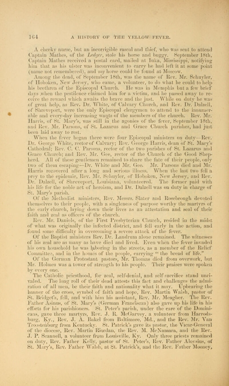 A cheeky nurse, but an incorrigible rascal and thief, who was sent to attend Captain Mathes, of the Ledger, stole his horse and buggy. September 18th, Captain Mathes received a postal card, mailed at Iuka, Mississippi, notifying him that as his ulster was inconvenient to carry he had left it at some point (name not remembered), and my horse could be found at Moscow. Among the dead, of September 18th, was the name of Rev. Mr. .Schuyler, of Hoboken, New Jersey, who came, a volunteer, to do what he could to help his brethren of the Episcopal Church. He was in Memphis but a few brief days .when the pestilence claimed him for a victim, and he passed away to re- ceive the reward which awaits the brave and the just. While on duty he was of great help, as Rev. Dr. White, of Calvary Church, and Rev. Dr. Dalzell, of Shreveport, were the only Episcopal clergymen to attend to the innumer- able and everv-day increasing wants of the members of the church. Rev. Mr. Harris, of St. Mary's, was still in the agonies of the fever, September 18th, and Rev. Mr. Parsons, of St. Lazarus and Grace Church parishes, had just been laid away to rest. When the fever began there were four Episcopal ministers on duty—Rev. Dr. George White, rector of Calvary; Rev. George Harris, dean of St. Mary's Cathedral; Rev. C. C. Parsons, rector of the two parishes of St. Lazarus and Grace Church; and Rev. Mr. Gee, rector of the Church of the Good Shep- herd. All of these gentlemen remained to share the fate of their people, only two of them escaping—Dr. White and Mr. Gee. Mr. Parsons died and Mr. Harris recovered after a long and serious illness. When the last two fell a prey to the epidemic, Rev. Mr. Schuyler, of Hoboken, New Jersey, and Rev. Dr. Dalzell, of Shreveport, Louisiana, volunteered. The former paid with his life for the noble act of heroism, and Dr. Dalzell was on duty in charge of St. Mary's parish. Of the Methodist ministers, Rev. Messrs. Slater and Rosebrough devoted themselves to their people, with a singleness of purpose worthy the martyrs of the early church, laying down their lives as an attestation and seal of their faith and zeal as officers of the church. Rev. Mr. Daniels, of the First Presbyterian Church, resided in the midst of what was originally the infected district, and fell early in the action, and found some difficulty in overcoming a severe attack of the fever. Of the Baptist ministers Rev. Dr. Landrum alone remained. The witnesses of his zeal are as many as have died and lived. Even when the fever invaded his own household he was laboring in the streets, as a member of the Relief Committee, and in the homes of the people, carrying  the bread of life. Of the German Protestant pastors, Mr. Thomas died from overwork, but Mr. Holmes was a tower of strength to his people. Their praises were spoken by every one. The Catholic priesthood, for zeal, self-denial, and self-sacrifice stand unri- valed. The long roll of their dead attests this fact and challenges the admi- ration of all men, be their faith and nationality what it may. Upbearing the banner of the cross, symbol of faith and hope, Rev. Martin Walsh, pastor of St. Bridget's, fell, and with him his assistant, Rev. Mr. Meagher. The Rev. Father Asinus, of St. Mary's (German Franciscan) also gave up his life in his efforts for his parishioners. St. Peter's parish, under the care of the Domini- ums, pave three martyrs, Rev. J. R. McGarvey, a volunteer from Harrods- burg, Ky., Rev. J. A. Bakel from Baltimore, Md., and the Rev. Mr. Van Troostenburg from Kentucky. St. Patrick's gave its pastor, the Vicar-General of the diocese, Rev. Martin Riordan, the Rev. M. McNamara, and the Rev. J. P. Scanned, a volunteer from Louisville, Ky. Only three priests remained on duty, Rev. Father Kelly, pastor of St. Peter's, Rev. Father Alovsius, of St. Mary's, Rev. Father Walsh, at St. Patrick's, and the Rev. Father Mooney,