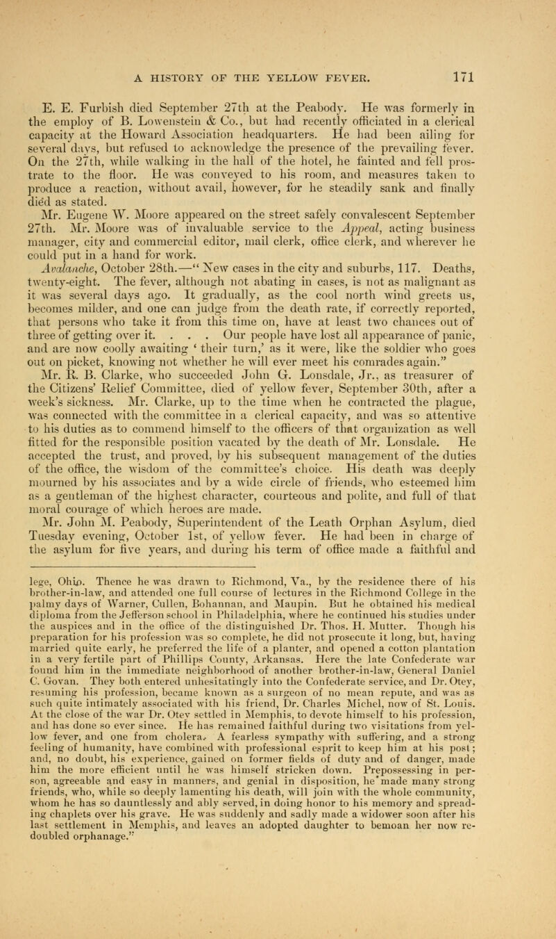 E. E. Furbish died September 27th at the Peabody. He was formerly in the employ of B. Lowenstein & Co., but had recently officiated in a clerical capacity at the Howard Association headquarters. He had been ailing for several days, but refused to acknowledge the presence of the prevailing fever. On the 27th, while walking in the hall of the hotel, he fainted and fell pros- trate to the floor. He was conveyed to his room, and measures taken to produce a reaction, without avail, however, for he steadily sank and finally died as stated. Mr. Eugene W. Moore appeared on the street safely convalescent September 27th. Mr. Moore was of invaluable service to the Appeal, acting business manager, city and commercial editor, mail clerk, office clerk, and wherever he could put in a hand for work. Avalanche, October 28th.— New cases in the city and suburbs, 117. Deaths, twenty-eight. The fever, although not abating in cases, is not as malignant as it was several days ago. It gradually, as the cool north wind greets us, becomes milder, and one can judge from the death rate, if correctly reported, that persons who take it from this time on, have at least two chances out of three of getting over it. Our people have lost all appearance of panic, and are now coolly awaiting ' their turn,' as it were, like the soldier who goes out on picket, knowing not whether he will ever meet his comrades again. Mr. R. B. Clarke, who succeeded John G. Lonsdale, Jr., as treasurer of the Citizens' Relief Committee, died of yellow fever, September 30th, after a week's sickness. Mr. Clarke, up to the time when he contracted the plague, was connected with the committee in a clerical capacity, and was so attentive to his duties as to commend himself to the officers of that organization as well fitted for the responsible position vacated by the death of Mr. Lonsdale. He accepted the trust, and proved, by his subsequent management of the duties of the office, the wisdom of the committee's choice. His death was deeply mourned by his associates and by a wide circle of friends, who esteemed him as a gentleman of the highest character, courteous and polite, and full of that moral courage of which heroes are made. Mr. John M. Peabody, Superintendent of the Leath Orphan Asylum, died Tuesday evening, October 1st, of yellow fever. He had been in charge of the asylum for five years, and during his term of office made a faithful and lege, Ohio. Thence he was drawn to Richmond, Va., by the residence there of his brother-in-law, and attended one full course of lectures in the Richmond College in the palmy days of Warner, Cullen, Bohannan, and Maupin. But he obtained his medical diploma from the Jefferson school in Philadelphia, where he continued his studies under the auspices and in the office of the distinguished Dr. Thos. H. Mutter. Though his preparation for his profession was so complete, he did not prosecute it long, but, having married quite early, he preferred the life of a planter, and opened a cotton plantation in a very fertile part of Phillips County, Arkansas. Here the late Confederate war found him in the immediate neighborhood of another brother-in-law, General Daniel C. Govan. They both entered unhesitatingly into the Confederate service, and Dr. Otey, resuming his profession, became known as a surgeon of no mean repute, and was as such quite intimately associated with his friend, Dr. Charles Michel, now of St. Louis. At the close of the war Dr. Otey settled in Memphis, to devote himself to his profession, and has done so ever since. He has remained faithful during two visitations from yel- low fever, and one from cholera.- A fearless sympathy with suffering, and a strong feeling of humanity, have combined with professional esprit to keep him at his post; and, no doubt, his experience, gained on former fields of duty and of danger, made him the more efficient until he was himself stricken down. Prepossessing in per- son, agreeable and easy in manners, and genial in disposition, he'made many strong friends, who, while so deeply lamenting his death, will join with the whole community, whom he has so dauntlessly and ably served, in doing honor to his memory and spread- ing chaplets over his grave. He was suddenly and sadly made a widower soon after his last settlement in Memphis, and leaves an adopted daughter to bemoan her now re- doubled orphanage.