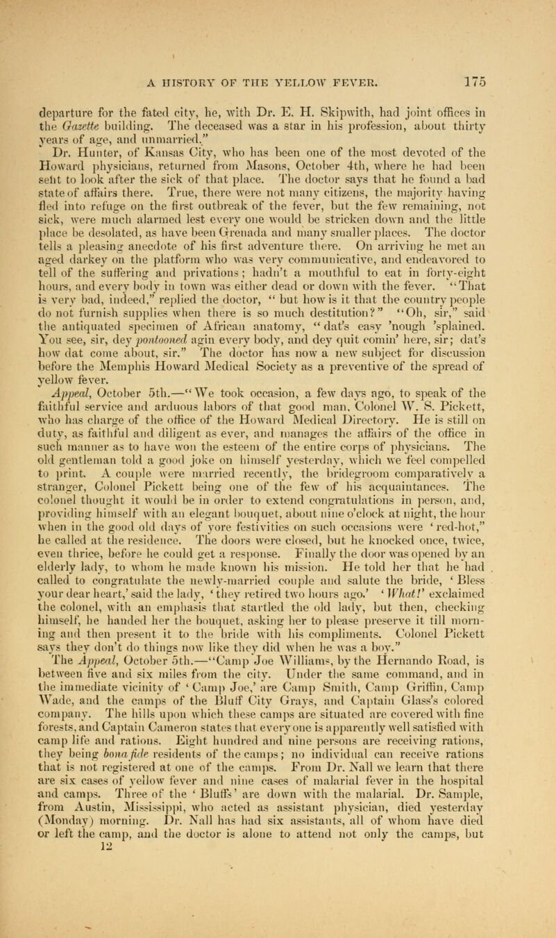 departure for the fated city, he, with Dr. E. H. Skipwith, had joint offices in the Gazette building. The deceased was a star in his profession, about thirty years of age, and unmarried. Dr. Hunter, of Kansas City, who has been one of the most devoted of the Howard physicians, returned from Masons, October 4th, where he bad been sent to look after the sick of that place. The doctor says that he found a bad state of affairs there. True, there were not many citizens, the majority having fled into refuge on the first outbreak of the fever, but the few remaining, not sick, were much alarmed lest every one would be stricken down and the little place be desolated, as have been Grenada and many smaller places. The doctor tells a pleasing anecdote of his first adventure there. On arriving he met an aged darkey on the platform who was very communicative, and endeavored to tell of the suffering and privations ; hadn't a mouthful to eat in forty-eight hours, and every body in town was either dead or down with the fever. That is very bad, indeed, replied the doctor,  but how is it that the country people do not furnish supplies when there is so much destitution? Oh, sir, said the antiquated specimen of African anatomy,  dat's easy 'nough 'splained. You see, sir, dey pontooned agin every body, and dey quit comin' here, sir; dat's how dat come about, sir. The doctor has now a new subject for discussion before the Memphis Howard Medical Society as a preventive of the spread of yellow fever. Appeal, October 5th.—We took occasion, a few days ago, to speak of the faithful service and arduous labors of that good man. Colonel W. S. Pickett, who has charge of the office of the Howard Medical Directory. He is still on duty, as faithful and diligent as ever, and manages the affairs of the office in such manner as to have won the esteem of the entire corps of physicians. The old gentleman told a good joke on himself yesterday, which we feel compelled to print. A couple were married recently, the bridegroom comparatively a stranger, Colonel Pickett being one of the few of his acquaintances. The colonel thought it would be in order to extend congratulations in person, and, providing himself with an elegant bouquet, about nine o'clock at night, the hour when in the good old days of yore festivities on such occasions were ' red-hot, he called at the residence. The doors were closed, but he knocked once, twice, even thrice, before he could get a response. Finally the door was opened by an elderly lady, to whom he made known his mission. He told her that he had called to congratulate the newly-married couple and salute the bride, ' Bless your dear heart,' said the lady, ' they retired two hours ago.' ' What!' exclaimed the colonel, with an emphasis that startled the old lady, but then, checking himself, he handed her the bouquet, asking her to please preserve it till morn- ing and then present it to the bride with his compliments. Colonel Pickett says they don't do things now like they did when he was a boy. The Appeal, October 5th.—Camp Joe William*, by the Hernando Road, is between five and six miles from the city. Under the same command, and in the immediate vicinity of 'Camp Joe,' are Camp Smith, Camp Griffin, Camp Wade, and the camps of the Bluff City Grays, and Captain Glass's colored company. The hills upon which these camps are situated are covered with fine forests, and Captain Cameron states that everyone is apparently well satisfied with camp life and rations. Eight hundred and nine persons are receiving rations, they being bona fide residents of the camps; no individual can receive rations that is not registered at one of the camps. From Dr. Nail we learn that there are six cases of yellow fever and nine cases of malarial fever in the hospital and camps. Three of the ' Bluffs' are down with the malarial. Dr. Sample, from Austin, Mississippi, who acted as assistant physician, died yesterday (Monday) morning. Dr. Nail has had six assistants, all of whom have died or left the camp, and the doctor is alone to attend not only the camps, but 12