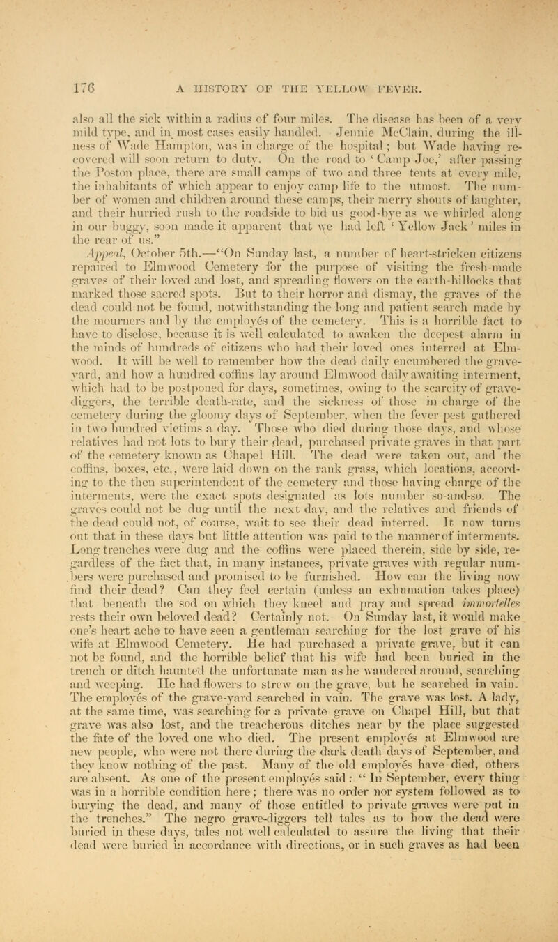 also all the sick within a radius of four miles. The disease lias boon of a very mild typo, and in most cases easily handled. Jennie McClain, during the ill- ness of Wade Hampton, was in charge of the hospital ; but Wade having re- covered will soon return to duty. On the road to ' Camp Joe,' after passing the Poston place, there arc small camps of two and three tents at every mile, the inhabitants of which appear to enjoy camp life to the utmost. The num- ber of women and children around these camps, their merry shouts of laughter, and their hurried rush to the roadside to bid us good-bye as we whirled along in our buggy, soon made it apparent that we had left 'Yellow Jack' miles in the rear of us. Appeal, October 5th.—On Sunday last, a number of heart-stricken citizens repaired to Elmwood Cemetery for the purpose of visiting the fresh-made graves of their loved and lost, and spreading flowers on the earth hillocks that marked those sacred spots. But to their horror and dismay, the graves of the dead could not be found, notwithstanding the long and patient search made by the mourners and by the employes of the cemetery. This is a horrible fact to have to disclose, because it is well calculated to awaken the deepest alarm in the minds of hundreds of citizens who had their loved ones interred at Elm- wood. It will be well to remember how the dead daily encumbered the grave- yard, and how a hundred coffins lay around Elmwood daily awaiting interment, which had to be postponed for days, sometimes, owing to the scarcity of grave- diggers, the terrible death-rate, and the sickness of those in charge of the cemetery during the gloomy days of September, when the fever pest gathered in two hundred victims a day. Those who died during those days, and whose relatives had not lots to bury their dead, purchased private graves in that part of the cemetery known as Chapel Hill. The dead were taken out, and the coffins, boxes, etc., were laid down on the rank grass, which locations, accord- ing to the then superintendent of the cemetery and those having charge of the interments, were the exact spots designated as lots number so-and-so. The graves could not be dug until the next day, and the relatives and friends of the dead could not, of course, Wait to see their dead interred. It now turns out that in these days but little attention was paid to the manner of interments. Long trenches were dug and the coffins were placed therein, side by side, re- gardless of the fact that, in many instances, private graves with regular num- bers were purchased and promised to be furnished. How can the living now find their dead? Can they feel certain (unless an exhumation takes place) that beneath the sod on which they kneel and pray and spread immortelles rests their own beloved dead? Certainly not. On Sunday last, it would make one's heart ache to have seen a gentleman searching for the lost grave of his wife at Elmwood Cemetery. He had purchased a private grave, but it can not be found, and the horrible belief that his wife had been buried in the trench or ditch haunted the unfortunate man as he wandered around, searching and weeping. He had flowers to strew on the grave, but he searched in vain. The employes of the grave-yard searched in vain. The grave was lost. A lady, at the same time, was searching for a private grave on Chapel Hill, but that grave was also lost, and the treacherous ditches near by the place suggested the fate of the loved one who died. The present employes at Elmwood are new people, wdio were not there during the dark death days of September, and they know nothing of the past. Many of the old emplo3Tes have died, others are absent. As one of the present employes said :  In September, every thing was in a horrible condition here; there was no order nor system followed as to burying the dead, and many of those entitled to private graves were put in the trenches. The negro grave-diggers tell tales as to how the dead were buried in these days, tales not well calculated to assure the living that their dead were buried hi accordance with directions, or in such graves as had been