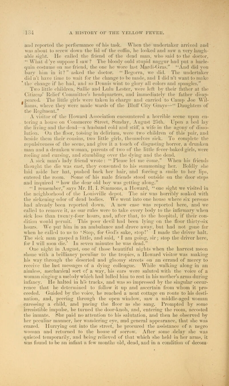 and reported the performance of his task. When the undertaker arrived and wa> about to screw down the lid of the coffin, be looked and saw a very laugh- able sight. He called (lie friend of the dead man, who said to the doctor,  What d've suppose I saw? The bloody ould stupid naggur bad put a harle- quin costume 011 me friend, the one he wore last Mardi-Gras. And did you bury him in it? asked the doctor.  Begorra, we did. The undertaker did n't have time to wait for the change to be made, and I did n't want to make ' the change if be had, and so Dennis wint to glory all colors and spangles. Two little children, Sallie and Lulu Lester, were left by their father at the Citizens' Relief Committee's headquarters, and immediately the father disap- peared. The little girls were taken in charge and carried to Camp Joe Wil- liams, where they were made wards of the Bluff City Grays— Daughters of the Regiment. .V visitor of the Howard Association encountered a horrible scene upon en- tering a house on Commerce Street, Sunday, August. 25th. Upon a bed lay the living and the dead—a husband cold and stiff, a wife in the agony of disso- lution. On the floor, tossing in delirium, were two children of this pair, and beside them their cousins, two little girls, themselves sick. To complete the repulsiveness of the scene, and give it a touch of disgusting horror, a drunken man and a drunken woman, parents of two of the little fever-baked girls, were reeling and cursing, and stumbling over the dying and the dead. A sick man's lady friend wrote: Please let me come. When his friends thought the die was cast, they consented to his summoning her. Boldly she laid aside her hat, pushed back her hair, and forcing a smile to her lips, entered the room. Some of his male friends stood outside on the door steps and inquired  how the dear old boy was getting along.  I remember, says Mr. H. I. Simmons, a Howard, one sight we visited in the neighborhood of the Louisville depot. The air was horribly soaked with the sickening odor of dead bodies. We went into one house where six persons had already been reported down. A new case was reported here, and we Called to remove it, as our rules were to take every body to the infirmary when sick less than twenty-four hours, and, after that, to the hospital, if their con- dition would permit. This poor devil had been lying on the floor thirty-six hours. We put him in an ambulance and drove away, but had not gone far Avhen he called to us to 'Stop, for God's sake, stop!' I made the driver halt. The sick man gasped a little, and said, ' I am going, sir; stop the driver here, for I will soon die.' In seven minutes he was dead. One night in August, one of those beautiful nights when the harvest moon shone with a brilliancy peculiar to the tropics, a Howard visitor was making his way through the deserted and gloomy streets on an errand of mercy to receive the last messages of a dying colleague. While walking along in an aimless, mechanical sort of a way, his ears were saluted with the voice of a woman singing a melody which, had lulled him to rest in his mother's arms during infancy. He halted in his tracks, and was so impressed by the singular occur- rence that he determined to follow it up and ascertain from whom it pro- ceeded. Guided by the voice, he reached a neat cottage en route to his desti- nation, and, peering through the open window, saw a middle-aged woman caressing a child, and pacing the floor as she sang. Prompted by some irresistible impulse, lie turned the door-knob, and, entering the room, accosted the inmate. She paid no attention to his salutation, and then he observed by her peculiar manner, her wandering eye, and general appearance, that she was crazed. Hurrying out into the street, he procured the assistance of a negro woman and returned to the house of sorrow. After some .delay she was quieted temporarily, and being relieved of that which she held in her arms, it was found to be an infant a few months old, dead, and in a condition of decom-