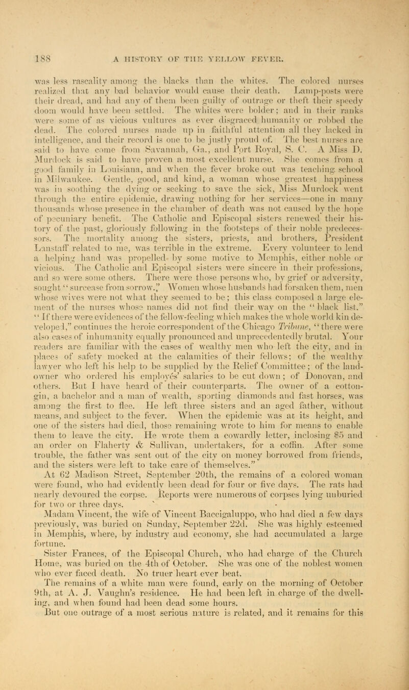 ■was loss rascality among the Macks than the whites. The colored muses realized that any had behavior would cause their death. Lamp-posts were their dread, and had any of them been guilty of outrage or theft their speedy doom would have been settled. The whites were bolder; and in their rank's were some of as vicious vultures as ever disgraced humanity or robbed the dead. The colored nurses made up in faithful attention all they lacked in intelligence, and their record is one to he justly proud of. The best nurses are said to have come from Savannah, Ga., and Port Royal, S. C. A .Miss D. Murdock is said to have proven a most excellent nurse. She comes from a good family in Louisiana, and when the fever hroke out was teaching, school in .Milwaukee. Gentle, good, and kind, a woman whose greatest happiness was in soothing the dying or seeking to save the sick, Miss Murdock went through the entire epidemic, drawing nothing for her services—one in many thousands whose presence in the chamber of death was not caused by the hope of pecuniary benefit. The Catholic and Episcopal sisters renewed their his- tory <d the past, gloriously following in the footsteps of their noble predeces- sors. The mortality among the sisters, priests, and brothers, President Lanstaff related to me, was terrible in the extreme. Every volunteer to lend a helping hand was propelled by some motive to Memphis, either noble or vicious. The Catholic and Episcopal sisters were sincere in their professions, and so were some others. There were those persons who, by grief or adversity, sought  surcease from sorrow. Women whose husbands had forsaken them, men whose wives were not what they seemed to be; this class composed a large ele- ment of the nurses whose names did not find their way on the  black list.  If there were evidences of the fellow-feeling which makes the whole world kin de- veloped, continues the heroic correspondent of the Chicago Trihinir,  there were also cases of inhumanity equally pronounced and unprecedentedly brutal. Your readers are familiar with the cases of wealthy men who left the city, and in places of safety mocked at the calamities of their fellows; of the wealthy lawyer who left his help to be supplied by the Relief Committee; of the land- owner who ordered his employes' salaries to be cut down ; of Donovan, and others. But I have heard of their counterparts. The owner of a eotton- gin, a bachelor and a man of wealth, sporting diamonds and fast horses, was among the first to flee. He left three sisters and an aged father, without means, and subject to the fever. When the epidemic was at its height, and one of the sisters had died, those remaining wrote to him for means to enable them to leave the city. He wrote them a cowardly letter, inclosing -c'o and an order on Flaherty & Sullivan, undertakers, for a coffin. After some trouble, the father was sent out of the city on money borrowed from friends, and the sisters were left to take care of themselves. At 62 Madison Street, September 20th, the remains of a colored woman were found, who had evidently been dead for four or five days. The rats had nearly devoured the corpse. Reports were numerous of corpses lying unburied for two or three days. Madam Vincent, the wife of Vincent Baccigaluppo, who had died a few days previously, was buried on Sunday, September 22d. She was highly esteemed in Memphis, where, by industry and economy, she had accumulated a large fortune. Sister Frances, of the Episcopal Church, who had charge of the Church Home, was buried on the 4th of October. She was one of the noblest women who ever faced death. No truer heart ever beat, The remains of a white man were found, early on the morning of October 9th, at A. J. Vaughn's residence. He had been left in charge of the dwell- ing, and when found had been dead some hours. But one outrage of a most serious nature is related, and it remains for this
