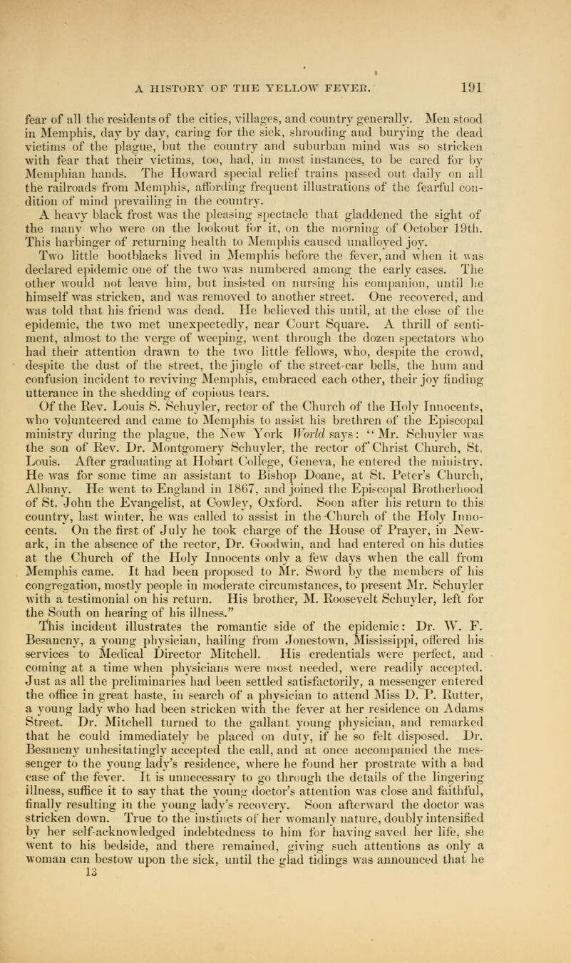 fear of all the residents of the cities, villages, and country generally. Men stood in Memphis, clay by day, caring for the sick, shrouding and burying the dead victims of the plague, but the country and suburban mind was so stricken with fear that their victims, too, had, in most instances, to be cared for by Memphian hands. The Howard special relief trains passed out daily on ail the railroads from Memphis, affording frequent illustrations of the fearful con- dition of mind prevailing in the country. A heavy black frost was the pleasing spectacle that gladdened the sight of the many who were on the lookout fin* it, on the morning of October 19th. This harbinger of returning health to Memphis caused unalloyed joy. Two little bootblacks lived in Memphis before the fever, and when it was declared epidemic one of the two was numbered among the early cases. The other would not leave him, but insisted on nursing his companion, until he himself was stricken, and was removed to another street. One recovered, and was told that his friend was dead. He believed this until, at the close of the epidemic, the two met unexpectedly, near Court Square. A thrill of senti- ment, almost to the verge of weeping, went through the dozen spectators who had their attention drawn to the two little fellows, who, despite the crowd, despite the dust of the street, the jingle of the street-car bells, the hum and confusion incident to reviving Memphis, embraced each other, their joy finding utterance in the shedding of copious tears. Of the Rev. Louis S. Schuyler, rector of the Church of the Holy Innocents, who volunteered and came to Memphis to assist his brethren of the Episcopal ministry during the plague, the New York World says: Mr. Schuyler was the son of Rev. Dr. Montgomery Schuyler, the rector of Christ Church, St. Louis. After graduating at Hobart College, Geneva, he entered the ministry. He was for some time an assistant to Bishop Doane, at St. Peter's Church, Albany. He went to England in 1867, and joined the Episcopal Brotherhood of St. John the Evangelist, at Cowley, Oxford. Soon after his return to this country, last winter, he was called to assist in the Church of the Holy Inno- cents. On the first of July he took charge of the House of Prayer, in New- ark, in the absence of the rector, Dr. Goodwin, and had entered on his duties at the Church of the Holy Innocents only a few days when the call from Memphis came. It had been proposed to Mr. Sword by the members of his congregation, mostly people in moderate circumstances, to present Mr. Schuyler with a testimonial on his return. His brother, M. Roosevelt Schuyler, left for the South on hearing of his illness. This incident illustrates the romantic side of the epidemic: Dr. W. F. Besancny, a young physician, hailing from Jonestown, Mississippi, offered his services to Medical Director Mitchell. His credentials were perfect, and coming at a time when physicians were most needed, were readily accepted. Just as all the preliminaries had been settled satisfactorily, a messenger entered the office in great haste, in search of a physician to attend Miss D. P. Rutter, a young lady who had been stricken with the fever at her residence on Adams Street. Dr. Mitchell turned to the gallant young physician, and remarked that he could immediately be placed on duty, if he so felt disposed. Dr. Besancny unhesitatingly accepted the call, and at once accompanied the mes- senger to the 3Toung lady's residence, where he found her prostrate with a bad case of the fever. It is unnecessary to go through the details of the lingering illness, suffice it to say that the young doctor's attention was close and faithful, finally resulting in the young lady's recovery. Soon afterward the doctor was stricken down. True to the instincts of her womanly nature, doubly intensified by her self-acknowledged indebtedness to him for having saved her life, she went to his bedside, and there remained, giving such attentions as only a woman can bestow upon the sick, until the glad tidings was announced that he 13