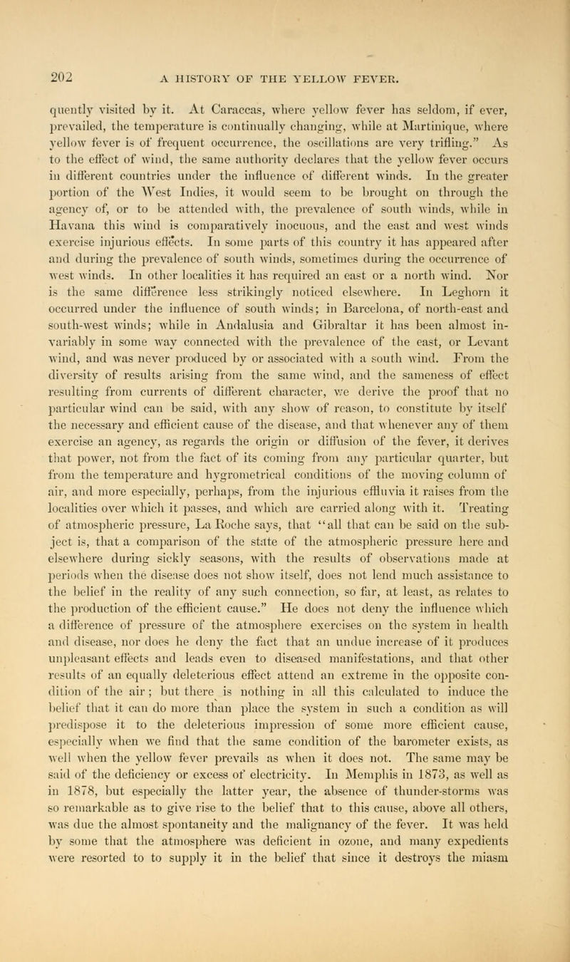 quently visited by it. At Caraccas, where yellow fever has seldom, if ever, prevailed, the temperature is continually changing, while at Martinique, where yellow fever is of frequent occurrence, the oscillations are very trifling. As to the effect of wind, the same authority declares that the yellow fever occurs in different countries under the influence of different winds. In the greater portion of the West Indies, it would seem to be brought on through the agency of, or to be attended with, the prevalence of south winds, while in Havana this wind is comparatively inocuous, and the east and west winds exercise injurious effects. In some parts of this country it has appeared after and during the prevalence of south winds, sometimes during the occurrence of west winds. In other localities it has required an east or a north wind. Nor is the same difference less strikingly noticed elsewhere. In Leghorn it occurred under the influence of south winds; in Barcelona, of north-east and south-west winds; while in Andalusia and Gibraltar it has been almost in- variably in some way connected with the prevalence of the east, or Levant wind, and was never produced by or associated with a south wind. From the diversity of results arising from the same wind, and the sameness of effect resulting from currents of different character, we derive the proof that no particular wind can be said, with any show of reason, to constitute by itself the necessary and efficient cause of the disease, and that whenever any of them exercise an agency, as regards the origin or diffusion of the fever, it derives that power, not from the fact of its coming from any particular quarter, but from the temperature and hygrometrical conditions of the moving column of air, and more especially, perhaps, from the injurious effluvia it raises from the localities over which it passes, and which are carried along with it. Treating of atmospheric pressure, La Roche says, that all that can be said on the sub- ject is, that a comparison of the state of the atmospheric pressure here and elsewhere during sickly seasons, with the results of observations made at periods when the disease does not show itself, does not lend much assistance to the belief in the reality of any such connection, so far, at least, as relates to the production of the efficient cause. He does not deny the influence which a difference of pressure of the atmosphere exercises on the system in health and disease, nor does he deny the fact that an undue increase of it produces unpleasant effects and leads even to diseased manifestations, and that other results of an equally deleterious effect attend an extreme in the opposite con- dition of the air ; but there is nothing in all this calculated to induce the belief that it can do more than place the system in such a condition as will predispose it to the deleterious impression of some more efficient cause, especially when we find that the same condition of the barometer exists, as well when the yellow fever prevails as when it does not. The same may be said of the deficiency or excess of electricity. In Memphis in 1873, as well as in 1878, but especially the latter year, the absence of thunder-storms was so remarkable as to give rise to the belief that to this cause, above all others, was due the almost spontaneity and the malignancy of the fever. It was held by some that the atmosphere was deficient in ozone, and many expedients were resorted to to supply it in the belief that since it destroys the miasm