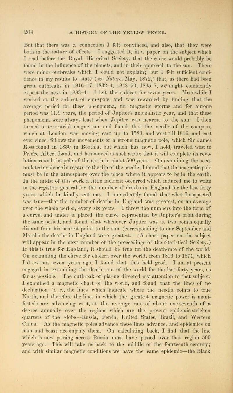 But that there was a connection I felt convinced, and also, that they were both in the nature of effects. I suggested it, in a paper on the subject which I read before the Royal Historical Society, that the cause would probably be found in the influence of the planets, and in their approach to the sun. There were minor outbreaks which I could not explain; but I felt sufficient confi- dence in my results to state (see Nature, May, 1872,) that, as there had been great outbreaks in 1816-17, 1832-4, 1848-50, 1865-7, we might confidently expect the next in 1883-4. I left the subject for seven years. Meanwhile I worked at the subject of sun-spots, and was rewarded by finding that the average period for these phenomena, for magnetic storms and for aurorao period was 11.9 years, the period of Jupiter's anomalistic year, and that these phenomena were always least when Jupiter was nearest to the sun. I then turned to terrestrial magnetism, and found that the needle of the compass, which at London was moving east up to 1580, and west till 1816, and east ever since, follows the movements of a strong magnetic pole, which Sir James Ross found in 1830 in Boothia, but which has now, I hold, traveled west to Prince Albert Land, and has moved at such a rate that it will complete its revo- lution round the pole of the earth in about 500 years. On examining the accu- mulated evidence in regard to the dip of the needle, I found that the magnetic pole must be in the atmosphere over the place where it appears to be in the earth. In the midst of this work a little incident occurred which induced me to write to the registrar-general for the number of deaths in England for the last forty years, which he kindly sent me. I immediately found that what I suspected was true—that the number of deaths in England was greatest, on an average over the whole period, every six years. I threw the numbers into the form of a curve, and under it placed the curve represented by Jupiter's orbit during the same period, and found that whenever Jupiter was at two points equally distant from his nearest point to the sun (corresponding to our September and March) the deaths in England were greatest. (A short paper on the subject will appear in the next number of the proceedings of the Statistical Society.) If this is true for England, it should be true for the death-rate of the world. On examining the curve for cholera over the Avorld, from 1816 to 1871, which I drew out seven years ago, I found that this held good. I am at present engaged in examining the death-rate of the world for the last forty years, as far as possible. The outbreak of plague directed my attention to that subject. I examined a magnetic chart of the world, and found that the lines of no declination (i. e., the lines which indicate where the needle points to true North, and therefore the lines in which the greatest magnetic power is mani- fested) are advancing west, at the average rate of about one-seventh of a degree annually over the regions which are the present epidemic-stricken quarters of the globe—Russia, Persia, United States, Brazil, and Western China. As the magnetic poles advance these lines advance, and epidemics on man and beast accompany them. On calculating back, I find that the line which is now passing across Russia must have passed over that region 500 years ago. This will take us back to the middle of the fourteenth century; and with similar magnetic conditions we have the same epidemic—the Black