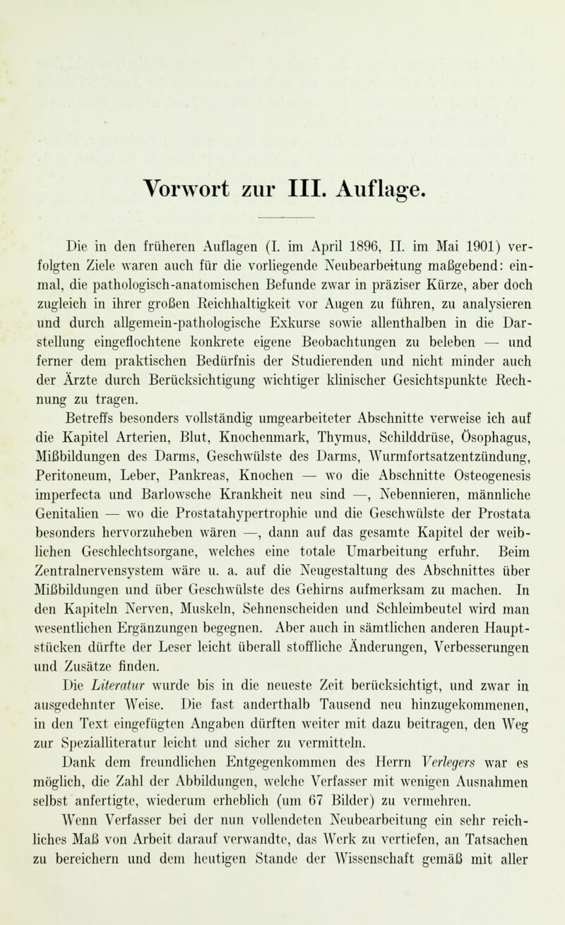 Vorwort zur III. Auflage. Die in den früheren Auflagen (I. im April 1896, IL im Mai 1901) ver- folgten Ziele waren auch für die vorliegende Neubearbeitung maßgebend: ein- mal, die pathologisch-anatomischen Befunde zwar in präziser Kürze, aber doch zugleich in ihrer großen Reichhaltigkeit vor Augen zu führen, zu analysieren und durch allgemein-pathologische Exkurse sowie allenthalben in die Dar- stellung eingeflochtene konkrete eigene Beobachtungen zu beleben — und ferner dem praktischen Bedürfnis der Studierenden und nicht minder auch der Ärzte durch Berücksichtigung wichtiger klinischer Gesichtspunkte Rech- nung zu tragen. Betreffs besonders vollständig umgearbeiteter Abschnitte verweise ich auf die Kapitel Arterien, Blut, Knochenmark, Thymus, Schilddrüse, Ösophagus, Mißbildungen des Darms, Geschwülste des Darms, Wurmfortsatzentzündung, Peritoneum, Leber, Pankreas, Knochen — wo die Abschnitte Osteogenesis imperfecta und Barlowsche Krankheit neu sind —, Nebennieren, männliche Genitalien — wo die Prostatahypertrophie und die Geschwülste der Prostata besonders hervorzuheben wären —, dann auf das gesamte Kapitel der weib- lichen Geschlechtsorgane, welches eine totale Umarbeitung erfuhr. Beim Zentralnervensystem wäre u. a. auf die Neugestaltung des Abschnittes über Mißbildungen und über Geschwülste des Gehirns aufmerksam zu machen. In den Kapiteln Nerven, Muskeln, Sehnenscheiden und Schleimbeutel wird man wesentlichen Ergänzungen begegnen. Aber auch in sämtlichen anderen Haupt- stücken dürfte der Leser leicht überall stoffliche Änderungen, Verbesserungen und Zusätze finden. Die Literatur wurde bis in die neueste Zeit berücksichtigt, und zwar in ausgedehnter Weise. Die fast anderthalb Tausend neu hinzugekommenen, in den Text eingefügten Angaben dürften weiter mit dazu beitragen, den Weg zur Spezialliteratur leicht und sicher zu vermitteln. Dank dem freundlichen Entgegenkommen des Herrn Verlegers war es möglich, die Zahl der Abbildungen, welche Verfasser mit wenigen Ausnahmen selbst anfertigte, wiederum erheblich (um 67 Bilder) zu vermehren. Wenn Verfasser bei der nun vollendeten Neubearbeitung ein sehr reich- liches Maß von Arbeit darauf verwandte, das Werk zu vertiefen, an Tatsachen zu bereichern und dem heutigen Stande der Wissenschaft gemäß mit aller