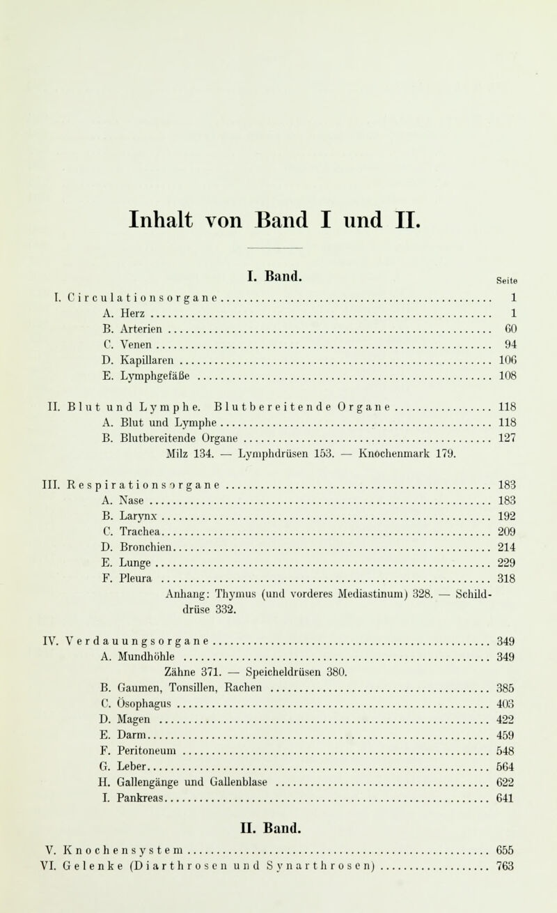 I. Band. Seite I. Circulationsorgane 1 A. Herz 1 B. Arterien 60 C. Venen 94 D. Kapillaren 106 E. Lymphgefäße 108 II. Blnt und Lymphe. Blutbereitende Organe 118 A. Blut und Lymphe 118 B. Blutbereitende Organe 127 Milz 134. — Lymphdrüsen 153. — Knochenmark 179. III. Respirationsorgane 183 A. Nase 183 B. Larynx 192 C. Trachea 209 D. Bronchien 214 E. Lunge 229 F. Pleura 318 Anhang: Thymus (und vorderes Mediastinum) 328. — Schild- drüse 332. IV. Verdauungsorgane 349 A. Mundhöhle 349 Zähne 371. — Speicheldrüsen 380. B. Gaumen, Tonsillen, Rachen 385 C. Ösophagus 403 D. Magen 422 E. Darm 459 F. Peritoneum 548 G. Leber 664 H. Gallengänge und Gallenblase 622 I. Pankreas 641 II. Band. V. Knochensystem 655 VI. Gelenke (Diarthrosen und Synarthrosen) 763
