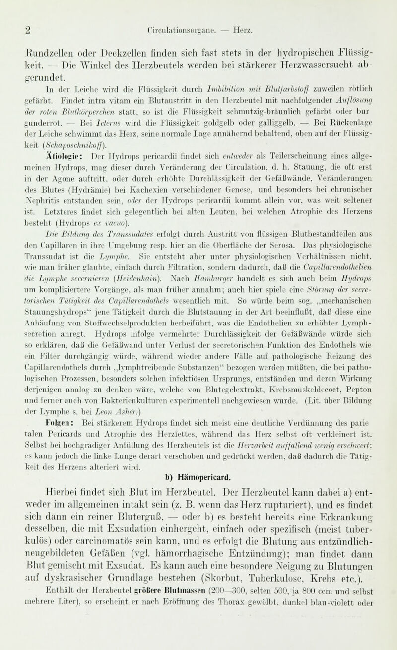 Rundzellen oder Deckzellen finden sich fast stets in der hydropischen Flüssig- keit, — I )ie Winkel des Herzbeutels werden bei stärkerer Herzwassersucht ab- gerundet. In der Leiche wird die Flüssigkeit durch Imbibition mit Blutfarbstoff zuweilen rötlich gefärbt. Findet intra vitam ein Blutaustritt in den Herzbeutel mit nachfolgender Auflösung der roten Blutkörperchen statt, so ist die Flüssigkeit schmutzig-bräunlich gefärbt oder bur gunderrot. — Bei Icterus wird die Flüssigkeit goldgelb oder galliggelb. — Bei Rückenlage der Leiche schwimmt das Herz, seine normale Lage annähernd behaltend, oben auf der Flüssig- keit (Schaposch n ikoff). Ätiologie: Der Hydrops pericardü findet sich entweder als Teilerscheinung eines allge- meinen Hydrops, mag dieser durch Veränderung der Circulation, d. h. Stauung, die oft erst in der Agone auftritt, oder durch erhöhte Durchlässigkeit der Gefäßwände, Veränderungen des Blutes (Hydrämie) bei Kachexien verschiedener Genese, und besonders bei chronischer Nephritis entstanden sein, oder der Hydrops pericardü kommt allein vor, was weit seltener ist. Letzteres findet sich gelegentlich bei alten Leuten, bei welchen Atrophie des Herzens besteht (Hydrops ex vacuo). Die Bildung des Transsudates erfolgt durch Austritt von flüssigen Blutbestandteilen aus den Capillaren in ihre Umgebung resp. hier an die Oberfläche der Serosa. Das physiologische Transsudat ist die Lymphe. Sie entsteht aber unter physiologischen Verhältnissen nicht, wie man früher glaubte, einfach durch Filtration, sondern dadurch, daß die Capillarendothelicn die Lymphe secemieren (Heidenhain). Nach Hamburger handelt es sich auch beim Hydrops um kompliziertere Vorgänge, als man früher annahm; auch hier spiele eine Störung der secre- torischen Tätigkeit des CapiUarendothels wesentlich mit. So würde beim sog. ,,mechanischen Stauungshydrops jene Tätigkeit durch die Blutstauung in der Art beeinflußt, daß diese eme Anhäufung von Stoffwechselprodukten herbeiführt, was die Endothelien zu erhöhter Lymph- seeretion anregt. Hydrops infolge vermehrter Durchlässigkeit der Gefäßwände würde sich so erklären, daß die Gefäßwand unter Verlust der secretorischen Funktion des Endothels wie ein Filter durchgängig würde, während wieder andere Fälle auf pathologische Reizung des CapiUarendothels durch „lymphtreibende Substanzen bezogen werden müßten, die bei patho- logischen Prozessen, besonders solchen infektiösen Ursprungs, entständen und deren Wirkung derjenigen analog zu denken wäre, welche von Blutegelextrakt, Krebsmuskeldecoct, Pepton und ferner auch von Bakterienkulturen experimentell nachgewiesen wurde. (Lit. über Bildung der Lymphe s. bei Leon, Asher.) Folgen: Bei stärkerem Hydrops findet sich meist eine deutliche Verdünnung des parie taten Pericards und Atrophie des Herzfettes, während das Herz selbst oft verkleinert ist. Selbst bei hochgradiger Anfüllung des Herzbeutels ist die Herzarbeit auffallend wenig erschwert:. es kann jedoch die linke Lunge derart verschoben und gedrückt werden, daß dadurch die Tätig- keit des Herzens alteriert wird. b) Hämopericard. Hierbei findet sich Blut im Herzbeutel. Der Herzbeutel kann dabei a) ent- weder im allgemeinen intakt sein (z. B. wenn das Herz rupturiert), und es findet sich dann ein reiner Bluterguß, — oder b) es besteht bereits eine Erkrankung desselben, die mit Exsudation einhergeht, einfach oder spezifisch (meist tuber- kulös) oder carcinomatös sein kann, und es erfolgt die Blutung aus entzündlich- neugebildeten Gefäßen (vgl. hämorrhagische Entzündung); man findet dann Blut gemischt mit Exsudat. Es kann auch eine besondere Neigung zu Blutungen auf dyskrasischer Grundlage bestehen (Skorbut, Tuberkulose, Krebs etc.). Enthält der Herzbeutel größere Blutmassen (200—300, selten 500, ja 800 cem und selbst mehrere Liter), so erscheint er nach Eröffnung des Thorax gewölbt, dunkel blau-violett oder