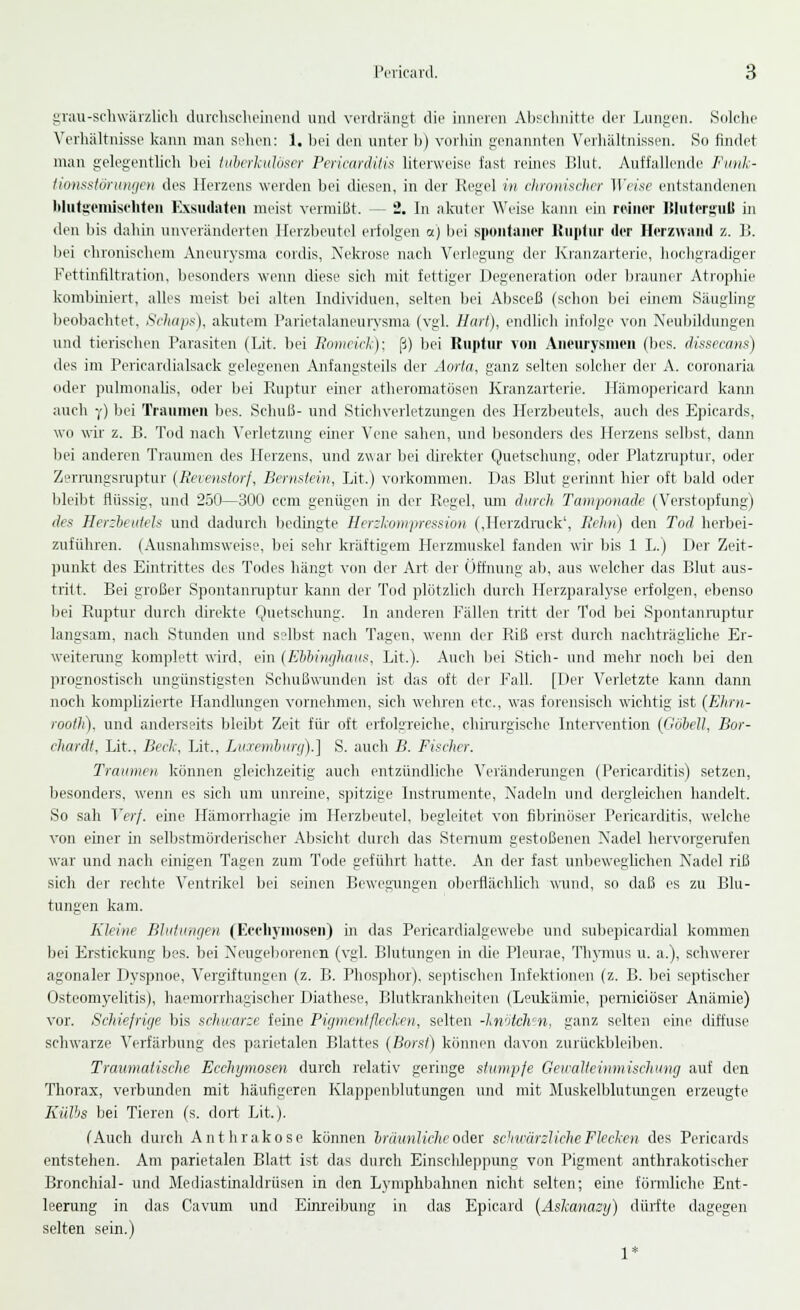 grau-schwärzlich durchscheinend und verdrängt die inneren Abschnitte der Lungen. Solche Verhältnisse kann man seilen: 1. bei den unter b) vorhin genannten Verhältnissen. So rindet man gelegentlich bei tuberkulöser Pericarditis literweise fast reines Blut. Auffallende Funk- tionsstörungen des Herzens werden bei diesen, in der Regel in chronischer Weise entstandenen blutgemischten Exsudaten meist vermißt. — 2. In akuter Weise kann ein reiner Bluterguß in den bis dahin unveränderten Herzbeutel erfolgen a) bei spontaner Kontur der Herzwand z. B. bei chronischem Aneurysma cordis, Nekrose nach Verlegung der Kranzarterie, hochgradiger Fettinfiltration, besonders wenn diese sich mit fettiger Degeneration oder brauner Atrophie kombiniert, alles meist bei alten Individuen, selten bei Absceß (schon bei einem Säugling beobachtet. Schaps), akutem Parietalaneurysma (vgl. Hart), endlich infolge von Neubildungen und tierischen Parasiten (Lit. bei Bomeick); ß) bei Ruptur von Aneurysmen (bes. dissecans) des im Pericardialsack gelegenen Anfangsteils der Aorta, ganz selten solcher der A. coronaria oder pulmonalis, oder bei Ruptur einer atlieromatösen Kranzarterie. Hämopericard kann auch ■/) bei Traumen bes. Schuß- und Stichverletzungen des Herzbeutels, auch des Epicards, wo wir z. B. Tod nach Verletzung einer Vene sahen, und besonders des Herzens selbst, dann bei anderen Traumen des Herzens, und zwar bei direkter Quetschung, oder Platzruptur, oder Zerrungsruptur (Revenstorf, Bernstein, Lit.) vorkommen. Das Blut gerinnt hier oft bald oder bleibt flüssig, und 250—300 cem genügen in der Regel, um durch Tamponade (Verstopfung) des Herzbeutels und dadurch bedingte Herzkompression (,Herzdruck', Rehn) den Tod herbei- zuführen. (Ausnahmsweise, bei sehr kräftigem Herzmuskel fanden wir bis 1 L.) Der Zeit- punkt des Eintrittes des Todes hängt von der Art der Öffnung ab, aus welcher das Blut aus- tritt. Bei großer Spontanruptur kann der Tod plötzlich durch Herzparalyse erfolgen, ebenso bei Ruptur durch direkte Quetschung. In anderen Fällen tritt der Tod bei Spontanruptur langsam, nach Stunden und selbst nach Tagen, wenn der Riß erst durch nachträgliche Er- weiterung komplett wird, ein (Ebbinghaus, Lit.). Auch bei Stich- und mehr noch bei den prognostisch ungünstigsten Schußwunden ist das oft der Fall. [Der Verletzte kann dann noch komplizierte Handlungen vornehmen, sich wehren etc., was forensisch wichtig ist (Ehrn- rooth). und anderseits bleibt Zeit für oft erfolgreiche, chirurgische Intervention [GöbeU, Bor- chardt, Lit., Beck, Lit., Luxemburg).] S. auch B. Fischer. Traumen, können gleichzeitig auch entzündliche Veränderungen (Pericarditis) setzen, besonders, wenn es sich um unreine, spitzige Instrumente, Nadeln und dergleichen handelt. So sah Verf. eine Hämorrhagie im Herzbeutel, begleitet von fibrinöser Pericarditis, welche von einer in selbstmörderischer Absicht durch das Stenrum gestoßenen Nadel hervorgerufen war und nach einigen Tagen zum Tode geführt hatte. An der fast unbeweglichen Nadel riß sich der rechte Ventrikel bei seinen Bewegungen oberflächlich wund, so daß es zu Blu- tungen kam. Kleine Blutungen (Ecchymosen) in das Pericartlialgewebe und subepicardial kommen bei Erstickung bes. bei Neugeborenen (vgl. Blutungen in die Pleurae, Thymus u. a.), schwerer agonaler Dyspnoe, Vergiftungen (z. B. Phosphor), septischen Infektionen (z. B. bei septischer Osteomyelitis), haemorrhagischer Diathese, Blutkrankheiten (Leukämie, pernieiöser Anämie) vor. Schiefrige bis schwarze feine Pigment flecken-, selten -knötchm, ganz selten eiire diffuse schwarze Verfärbung des parietalen Blattes (Borst) können davon zurückbleiben. Traumatische Ecchymosen durch relativ geringe stumpfe Gewalteinmischung auf den Thorax, verbunden mit häufigeren Klappenblutungen und mit Muskelblutungen erzeugte Kiilbs bei Tieren (s. dort Lit.). (Auch durch Anthrakose können bräunliche oder schwärzliche Flecken des Pericards entstehen. Am parietalen Blatt ist das durch Einschleppung von Pigment anthrakotischer Bronchial- und Mediastinaldrüsen in den Lymphbahnen nicht selten; eine förmliche Ent- leerung in das Cavum und Einreibung in das Epicard (Askanazy) dürfte dagegen selten sein.) 1*