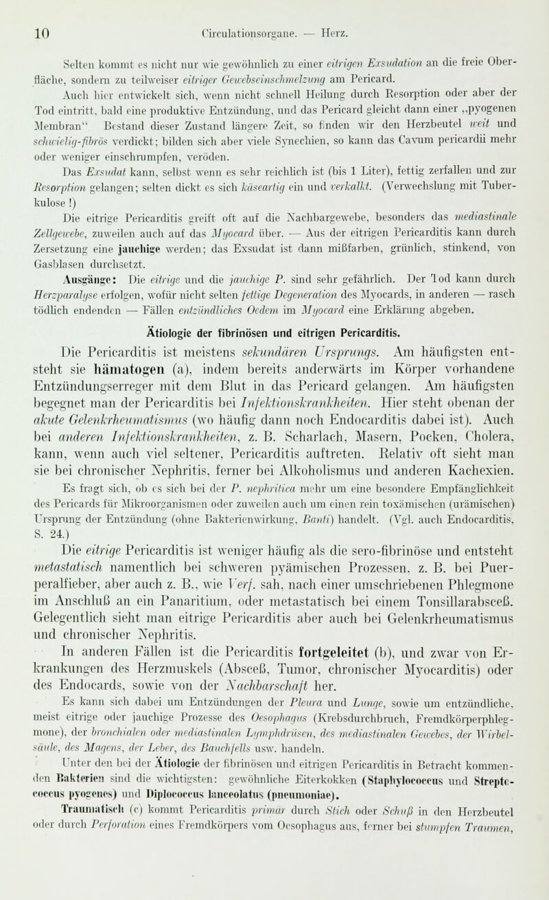 Selten kommt es nicht nur wie gewöhnlich zu einer eitrigen Exsudation an die freie Ober- fläche, sondern zu teilweiser eitriger Gewebseinschmelsung am Pericard. Auch hier entwickelt sich, wenn nicht schnell Heilung durch Resorption oder aber der Tod eintritt, bald eine produktive Entzündung, und das Pericard gleicht dann einer „pyogenen Membran Bestand dieser Zustand längere Zeit, so finden wir den Herzbeutel weit und schwielig-fibrös verdickt; bilden sich aber -viele Synechien, so kann das Cavum pericardii mehr oder weniger einschrumpfen, veröden. Das Exsudat kann, selbst wenn es sehr reichlich ist (bis 1 Liter), fettig zerfaller. und zur Resorption gelangen; selten dickt es sieh käseartig ein und verkalkt. (Verwechslung mit Tuber- kulose !) Die eitrige Pericarditis greift oft auf die Nachbargewebe, besonders das mediastmale Zellgewebe, zuweilen auch auf das Myocard über. — Aus der eitrigen Pericarditis kann durch Zersetzung eine jauchige werden; das Exsudat ist dann mißfarben, grünlich, stinkend, von Gasblasen durchsetzt. Ausgänge: Die eitrige und die jauchige P. sind sehr gefährlich. Der Tod kann durch Herzparalyse erfolgen, wofür nicht selten fettige Degeneration des Myocards, in anderen — rasch tödlich endenden — Fällen entzündliches Oedem im Myocard eine Erklärung abgeben. Ätiologie der fibrinösen und eitrigen Pericarditis. Die Pericarditis ist meistens sekundären Ursprungs. Am häufigsten ent- steht sie hämatogen (a), indem bereits anderwärts im Körper vorhandene Entzündungserreger mit dem Blut in das Pericard gelangen. Am häufigsten begegnet man der Pericarditis bei Infektionskrankheiten. Hier steht obenan der akute Gelenkrheumatismus (wo häufig dann noch Endocarditis dabei ist). Auch bei anderen Injektionskrankheiten, z. B. Scharlach, Masern, Pocken, Cholera, kann, wenn auch viel seltener, Pericarditis auftreten. Relativ oft sieht man sie bei chronischer Nephritis, ferner bei Alkoholismus und anderen Kachexien. Es fragt sich, ob es sich bei der P. nephritica mehr um eine besondere Empfänglichkeit des Pericards für Mikroorganismen oder zuweilen auch um einen rein toxämischen (urämischen) Ursprung der Entzündung (ohne Bakterienwirkung. Banti) handelt. (Vgl. auch Endocarditis, S. 24.) Die eitrige Pericarditis ist weniger häufig als die sero-fibrinöse und entsteht metastatisch namentlich bei schweren pyämischen Prozessen, z. B. bei Puer- peralfieber, aber auch z. B.. wie Verf. sah. nach einer umschriebenen Phlegmone im Anschluß an ein Panaritium, oder metastatisch bei einem Tonsillarabsceß. Gelegentlich sieht man eitrige Pericarditis aber auch bei Gelenkrheumatismus und chronischer Nephritis. In anderen Fällen ist die Pericarditis fortgeleitet (b), und zwar von Er- krankungen des Herzmuskels (Absceß, Tumor, chronischer Myocarditis) oder des Endocards, sowie von der Sachbarschaft her. Es kann sich dabei um Entzündungen der Pleura und Lunge, sowie um entzündliche, meist eitrige oder jauchige Prozesse des Oesophagus (Krebsdurchbruch, Fremdkörperphleg- mone), der bronchialen oder mediastinalen Lymphdrüsen, des mediastinalen Gewebes, der Wirbel- säule, des Magens, der Leber, des Bauchfells usw. handeln. Unter den bei der Ätiologie der fibrinösen und eitrigen Pericarditis in Betracht kommen- den Bakterien sind die wichtigsten: gewöhnliche Eiterkokken (Staphylococcus und Strepto- coccus pyogenes) und Diplocoeeug lanceolatus (pneumoniae). Traumatisch (c) kommt Pericarditis primär durch Stich oder Schuß in den Herzbeutel oder durch Perforation emes Fremdkörpers vom Oesophagus aus, feiner bei stumpfen Traumen,
