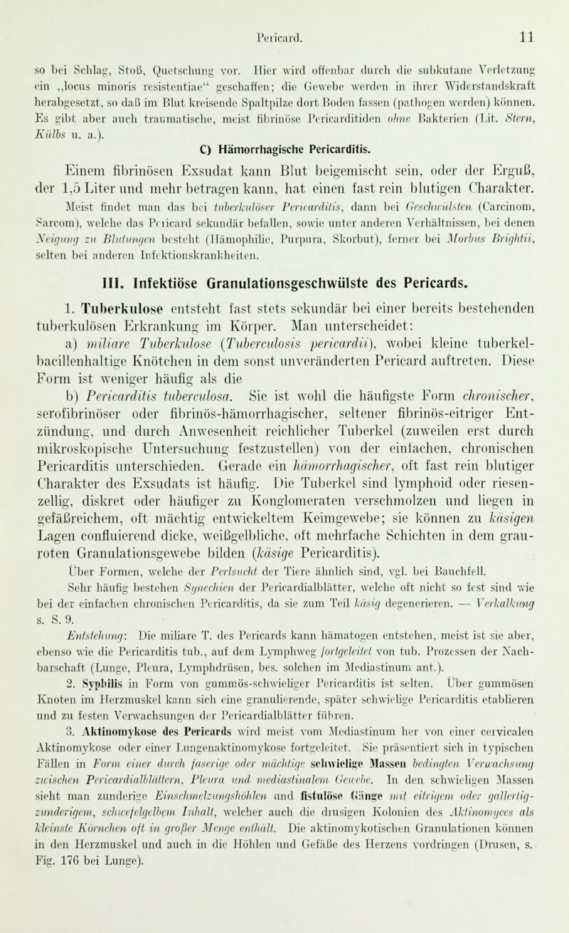 so bei Schlag, Stoß, Quetschung vor. Hier wird offenbar durch die subkutane Verletzung ein ..locus minuris resistentiae geschaffen; die Gewebe werden in ihrer Widerstandskraft herabgesetzt, so daß im Blut kreisende Spaltpilze dort Boden fassen (pathogen werden) können. Es gibt aber auch traumatische, meist fibrinöse Pcricarditidcn ohne Bakterien (Lit. Stern, Kiilbs u. a.). C) Hämorrhagische Pericarditis. Einem fibrinösen Exsudat kann Blut beigemischt sein, oder der Erguß, der 1,5 Liter und mehr betragen kann, hat einen fast rein blutigen Charakter. Meist findet man das bei tuberkulöser Pmiarditis, dann bei (leseliuuhten (Carcinom, Sarcom), welche das Puicard sekundär befallen, sowie unter anderen Verbältnissen, bei denen Neigung zu Blutungen besteht (Hämophilie, Purpura, Skorbut), ferner bei Morbus Brightii, selten bei anderen Infektionskrankheiten. III. Infektiöse Granulationsgeschwülste des Pericards. 1. Tuberkulose entsteht fast stets sekundär bei einer bereits bestehenden tuberkulösen Erkrankung im Körper. Man unterscheidet: a) miliare Tuberkulose (Tuberculosis pericardii), wobei kleine tuberkel- baeillenhaltige Knötchen in dem sonst unveränderten Pericard auftreten. 1 >iese Form ist weniger häufig als die b) Pericarditis tuberculosa. Sie ist wohl die häufigste Form chronischer, serofibrinöser oder fibrinös-hämorrhagischer, seltener fibrinös -eitriger Ent- zündung, und durch Anwesenheit reichlicher Tuberkel (zuweilen erst durch mikroskopische Untersuchung festzustellen) von der einfachen, chronischen Pericarditis unterschieden. Gerade ein hämorrhagischer, oft fast rein blutiger Charakter des Exsudats ist häufig. Die Tuberkel sind lymphoid oder riesen- zellig, diskret oder häufiger zu Konglomeraten verschmolzen und liegen in gefäßreichem, oft mächtig entwickeltem Keimgewebe; sie können zu käsigen Lagen confluierend dicke, weißgelbliche, oft mehrfache Schichten in dem grau- roten Granulationsgewebe bilden (käsige Pericarditis). Über Formen, welche der Perlsucht der Tiere ähnlich sind, vgl. bei Bauchfell. Sehr häufig bestehen Synechien der Pericardialblätter, welche oft nicht so fest sind wie bei der einfachen chronischen Pericarditis, da sie zum Teil käsig degenerieren. — Verkalkung s. S. 9. Entstehung: Die miliare T. des Pericards kann hämatogen entstehen, meist ist sie aber, ebenso wie die Pericarditis tub., auf dem Lymphweg fortgeleitet von tub. Prozessen der Nach- barschaft (Lunge, Pleura, Lymphdrüsen, bes. solchen im Mediastinum ant.). 2. Syphilis in Form von gummös-schwieliger Pericarditis ist selten. Über gummösen Knoten im Herzmuskel kann sich eine granulierende, später schwielige Pericarditis etablieren und zu festen Verwachsungen der Pericardialblätter führen. 3. Aktiiioniykose des Pericards wird meist vom Mediastinum her von einer cervicalen Aktinomykose oder einer Lungenaktinomykose fortgeleitet. Sie präsentiert sich in typischen Fällen in Form einer durch faserige oder mächtige schwielige Massen bedingten Verwachsung zwischen Pericardialblättern, Pleura und mediastinalem Gewebe. In den schwieligen Massen sieht man zunderige Einschnielzmigshöhlen und fistulöse fiänsje mit eitrigem oder gallertig- zunderigem, schwefelgelbem Inhalt, welcher auch die drusigen Kolonien des Aktinomi/ces als kleinste Kornchen oft in großer Menge enthält. Die aktmomykotischen Granulationen können in den Herzmuskel und auch in die Höhlen und Gefäße des Herzens vordringen (Drusen, s. Fig. 176 bei Lunge).