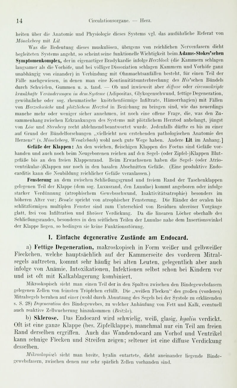 heiten über die Anatomie und Physiologie dieses Systems vgl. das ausführliche Referat von Mönckeberg mit Lit Was die Bedeutung dieses muskulösen, übrigens von reichlichen Nervenfasern dicht begleiteten Systems angeht, so scheint seine funktionelle Wichtigkeit beimAdams-Stokes'schen Syniptomeiikoruplex, der in eigenartiger Bradykardie infolgeHerzbhck (die Kammern schlagen langsamer als die Vorhöfe, und bei völliger Dissoziation schlagen Kammern und Vorhöfe ganz unabhängig von einander) in Verbindung mit Ohnmachtsanfällen besteht, für einen Teil der Fälle nachgewiesen, in denen man eine Kontinuitätsunterbrechung des Tft's'schen Bündels durch Schwielen, Gummen u. a, fand. — Ob und inwieweit aber diffuse oder circumskripte krankhafte Veränderungen in dem Systeme (Adipositas, Glykogenschwund, fettige Degeneration, gewöhnliche oder sog. rheumatische knötchenförmige Infiltrate, Hämorrhagien) mit Fällen von Herzschwäche und plötzlichem Herztod in Beziehung zu bringen sind, wie das neuerdings manche mehr oder weniger sicher annehmen, ist noch eine offene Frage, die, was den Zu- sammenhang zwischen Erkrankungen des Systems mit plötzlichem Herztod anbelangt, jüngst von Low und Sternberg recht ablehnend beantwortet wurde. Jedenfalls dürfte es bis zu einer auf Grund der Bündelforschungen „vielleicht neu erstehenden pathologischen Anatomie des Herzens (s.Mönckeberg, Wenckebach) wohl noch gute Wege haben. Andere Lit im Anhang.] GefäCc der Klappen: An den weichen, fleischigen Klappen des Foetus sind Gefäße vor- handen und auch noch beim Neugeborenen reichen auf den Segel- (oder Zipfel-jKlappen Blut- gefäße bis an den freien Klappenrand. Beim Erwachsenen haben die Segel- (oder Atrio- ventrikular-jKlappen nur noch in den basalen Abschnitten Gefäße. (Eine produktive Endo- carditis kann die Neubildung reichlicher Gefäße veranlassen.) Fensteriuig an dem zwischen Schließungsgrund und freiem Rand der Taschenklappen gelegenen Teil der Klappe (dem sog. Luxusrand, den Lunulae) kommt angeboren oder infolge starker Verdünnung (atrophischem Gewebsschwund, Inaktivitätsatrophie) besonders im höheren Alter vor; Benehe spricht von atrophischer Fenstenmg. Die Ränder der ovalen bis schlitzförmigen multiplen Fenster sind zum Unterschied von Residuen ulceröser Vorgänge glatt, frei von Infiltration und fibröser Verdickung. Da die linearen Löcher oberhalb des Schließungsrandes, besonderes in den seitlichen Teilen der Lunulae nahe dem Insertionswinkel der Klappe liegen, so bedingen sie keine Funktionsstörung. I. Einfache degenerative Zustände am Endocard. a) Fettige. Degeneration, makroskopisch in Form weißer und gelbweißer Fleckchen, welche hauptsächlich auf der Kammerseite des vorderen Mitral- segels auftreten, kommt sehr häufig bei alten Leuten, gelegentlich aber auch infolge von Anämie, Intoxikationen, Infektionen selbst schon bei Kindern vor und ist oft mit Kalkablagerung kombiniert. Mikroskopisch sieht man einen Teil der in den Spalten zwischen den Bindegewebsfasern gelegenen Zellen von feinsten Tröpfchen erfüllt. Die „weißen Flecken des großen (vorderen) Mitralsegels beruhen auf einer (wohl durch Abnutzung des Segels bei der Systole zu erklärenden s. S. 28) Degeneration des Bindegewebes, zu welcher Anhäufung von Fett und Kalk, eventuell auch reaktive Zellwucherung hinzukommen (Beitzke). b) Sklerose. Das Endocard wird schwielig, weiß, glasig, hyalin verdickt, Oft ist eine ganze Klappe (bes. Zipfelklappe), manchmal nur ein Teil am freien Band derselben ergriffen. Auch das Wandendocard am Vorhof und Ventrikel kann sehnige Flecken und Streifen zeigen; seltener ist eine diffuse Verdickung desselben. Mikroskopisch sieht man breite, hyalin entartete, dicht aneinander liegende Binde- gewebsfasern, zwischen denen nur sehr spärlich Zellen vorhanden sind.