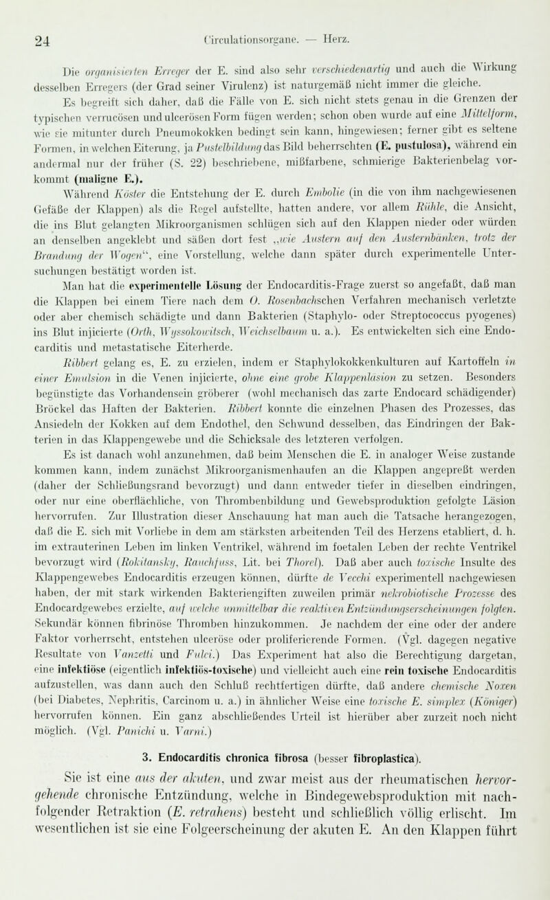 Die organisierten Erreger der E. sind also sehr verschiedenartig und auch die Wirkung desselben Erregers (der Grad seiner Virulenz) ist naturgemäß nicht immer die gleiche. Es begreift sich daher, daß die Fälle von E. sich nicht stets genau in die Grenzen der typischen vermoosen und ulcerösen Form fügen werden; schon oben wurde auf eine Mütelform, wie sie mitunter durch Pneumokokken bedingt sein kann, hingewiesen; ferner gibt es seltene Formen, in welchen Eiterung, )a,PusteU>ildungdasBild beherrschten (E. pustulosa), während ein andermal nur der früher (S. 22) beschriebene, mißfarbene, schmierige Bakterienbelag \or- kommt (maligne E.). Während Köster die Entstehung der E. durch Embolie (in die von ihm nachgewiesenen Gefäße der Klappen) als die Regel aufstellte, hatten andere, vor allem Rühle, die Ansicht, die ins Blut gelangten Mikroorganismen schlügen sich auf den Klappen nieder oder würden an denselben angeklebt und säßen dort fest „wie Austern auf (Jen Austernbanken, trotz der Brandung der Wogen, eine Vorstellung, welche dann später durch experimentelle Unter- suchungen bestätigt worden ist. Man hat die experimentelle Lösung der Endocarditis-Frage zuerst so angefaßt, daß man die Klappen bei einem Tiere nach dem 0. Rosenbachschen Verfahren mechanisch verletzte oder aber chemisch schädigte und dann Bakterien (Staphylo- oder Streptococcus pyogenes) ins Blut injicierte (Orth, Wyssokouitsch, Weichselba um u. a.). Es entwickelten sich eine Endo- carditis und metastatische Eiterherde. Bibbert gelang es, E. zu erzielen, indem er Staphylokokkenkulturen auf Kartoffeln in einer Emulsion in die Venen injicierte, oline eine grobe Klappenläsion zu setzen. Besonders begünstigte das Vorhandensein gröberer (wohl mechanisch das zarte Endocard schädigender) Bröckel das Haften der Bakterien. Ribbert konnte die einzelnen Phasen des Prozesses, das Ansiedeln der Kokken auf dem Endothel, den Schwund desselben, das Eindringen der Bak- terien in das Klappengewebe und die Schicksale des letzteren verfolgen. Es ist danach wohl anzunehmen, daß beim Menschen die E. in analoger Weise zustande kommen kann, indem zunächst Mikroorganismenhaufen an die Klappen angepreßt werden (daher der Schließungsrand bevorzugt) und dann entweder tiefer in dieselben eindringen, oder nur eine oberflächliche, von Thrombenbildung und Gewebsproduktion gefolgte Läsion hervorrufen. Zur Illustration dieser Anschauung hat man auch die Tatsache herangezogen, daß die E. sich mit Vorliebe in dem am stärksten arbeitenden Teil des Herzens etabliert, d. h. im extrauterinen Leben im linken Ventrikel, während im foetalen Leben der rechte Ventrikel bevorzugt wird (Rokitansky, Rauchfuss, Lit. bei Thorel). Daß aber auch toxische Insulte des Klappengewebes Endocarditis erzeugen können, dürfte de Yecchi experimentell nachgewiesen haben, der mit stark wirkenden Bakteriengiften zuweilen primär nekrobiotische Prozesse des Endocardgewebes erzielte, auf Vielehe unmittelbar die reaktivenEnizündungserscheinungen folgten. Sekundär können fibrinöse Thromben hinzukommen. Je nachdem der eine oder der andere Faktor vorherrscht, entstehen ulceröse oder proliferierende Formen. (Vgl. dagegen negative Resultate von Yanzetti und Fulei.) Das Experiment hat also die Berechtigung dargetan, eine infektiöse (eigentlich infektiös-toxische) und vielleicht auch eine rein toxische Endocarditis aufzustellen, was dann auch den Schluß rechtfertigen dürfte, daß andere chemische Noxen (bei Diabetes, Nephritis, Carcinom u. a.) in ähnlicher Weise eine toxische E. simplex (Königer) hervorrufen können. Ein ganz abschließendes Urteil ist hierüber aber zurzeit noch nicht möglich. (Vgl. Panichi u. Varni.) 3. Endocarditis chronica fibrosa (besser fibroplastica). Sie ist eine aus der akuten, und zwar meist aus der rheumatischen hervor- gehende chronische Entzündung, welche in Bindegewebsproduktion mit nach- folgender Retraktion (E. retrahens) besteht und schließlich völlig erlischt. Im wesentlichen ist sie eine Folgeerscheinung der akuten E. An den Klappen führt
