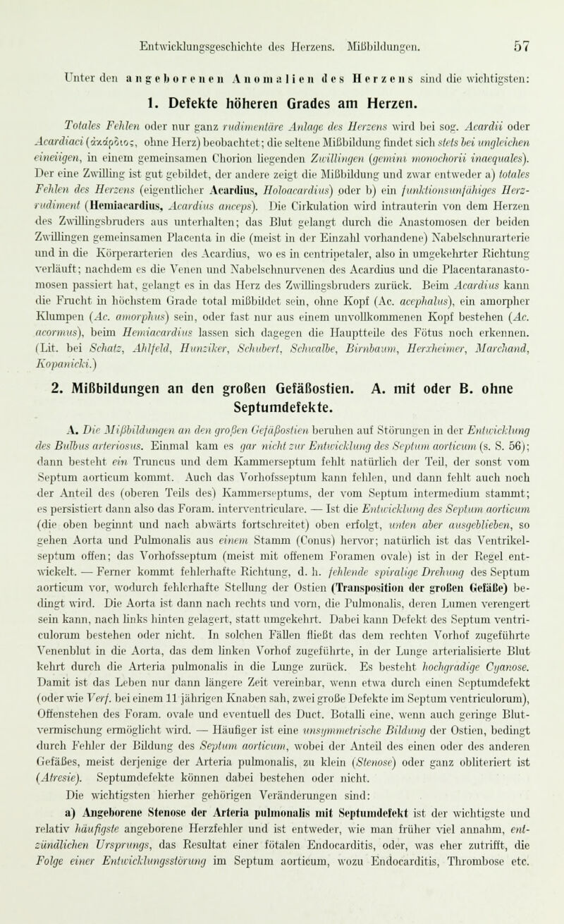 Unter den angeborenen Ann in a 1 i e n des Herzens sind die wichtigsten: 1. Defekte höheren Grades am Herzen. Totales Felden oder nur ganz rudimentäre Anlage des Herzens wird bei sog. Acardii oder Acardiaci (dxapoios, ohne Herz) beobachtet; die seltene Mißbildung findet sich stets bei ungleichen einengen, in einem gemeinsamen Chorion liegenden Zwillingen (gemini monochorii inaequales). Der eine Zwilling ist gut gebildet, der andere zeigt die Mißbildung und zwar entweder a) totales Felden des Herzens (eigentlicher Acardius, Holoacardius) oder b) ein funktionsunfähiges Hers- rudiment (Hemiacardius, Acardius aneeps). Die Cirkulation wird intrauterin von dem Herzen des Zwillingsbruders aus unterhalten; das Blut gelangt durch die Anastomosen der beiden Zwillingen gemeinsamen Placenta in die (meist in der Einzahl vorhandene) Nabelschnurarterie und in die Kürperarterien des Acardius, wo es in centripetaler, also in umgekehrter Richtung verläuft; nachdem es die Venen und Nabelschnurvenen des Acardius und die Placentaranasto- mosen passiert hat, gelangt es in das Herz des ZwiUingsbruders zurück. Beim Acardius kann die Frucht in höchstem Grade total mißbildet sein, ohne Kopf (Ac. aeephalus), ein amorpher Klumpen (Ac. amorphus) sehi, oder fast nur aus einem unvollkommenen Kopf bestehen (Ac. acormus), beim Hemiacardius lassen sich dagegen die Hauptteile des Fötus noch erkennen. CLit. bei Schal:, Ahlfeld, Hunziker, Schubert, Schwalbe, Birnbaum, Ilerxheimcr, Marchand, Kopanicki.) 2. Mißbildungen an den großen Gefäßostien. A. mit oder B. ohne Septumdefekte. A. Die Mißbildungen an den großen Gefäßostien beruhen auf Störungen in der Entwicklung des Bulbus arteriosus. Einmal kam es gar nicht zur Entwicklung des Septum aorticum (s. S. 56); dann besteht ein, Truncus und dem Kammerseptum fehlt natürlich der Ted, der sonst vom Septum aorticum kommt. Auch das Vorhofsseptum kann fehlen, und dann fehlt auch noch der Anteil des (oberen Teds des) Kammerseptums, der vom Septum intermedium stammt; es persistiert dann also das Foram. interventriculare. — Ist die Entwicklung des Septum aorticum (die oben beginnt und nach abwärts fortschreitet) oben erfolgt, unten aber ausgeblieben, so gehen Aorta und Puhnonabs aus einem Stamm (Conus) hervor; natürlich ist das Ventrikcl- septum offen; das Vorhofsseptum (meist mit offenem Foramen ovale) ist in der Regel ent- wickelt. — Ferner konnnt fehlerhafte Richtung, d. h. fehlende spiralige Drehung des Septum aorticum vor, wodurch fehlerhafte Stellung der Ostien (Transposition der großen Gefäße) be- dingt wird. Die Aorta ist dann nach rechts und vom, die PuJmonalis, deren Lumen verengert sein kann, nach links hinten gelagert, statt umgekehrt. Dabei kann Defekt des Septum ventri- culorum bestehen oder nicht. In solchen Fällen fließt das dem rechten Vorhof zugeführte Venenblut in die Aorta, das dem linken Vorhof zugeführte, in der Lunge arterialisierte Blut kehrt durch die Arteria pulmonalis in die Lunge zurück. Es besteht hochgradige Cyanose. Damit ist das Leben nur dann längere Zeit vereinbar, wenn etwa durch einen Septumdefekt (oder wie Verf. bei einem 11 jährigen Knaben sah, zwei große Defekte im Septum ventriculorum), Offenstehen des Foram. ovale und eventuell des Duct. Botalli eine, wenn auch geringe Blut- vermischung ermöglicht wird. — Häufiger ist eine unsymmetrische Bildung der Ostien, bedingt durch Felder der Bildung des Septum aorticum, wobei der Anteü des einen oder des anderen Gefäßes, meist derjenige der Arteria pulmonalis, zu klein (Stenose) oder ganz obliteriert ist (Atresie). Septumdefekte können dabei bestehen oder nicht. Die wichtigsten hierher gehörigen Veränderungen sind: a) Angeborene Stenose der Arteria pulmonalis mit Septumdefekt ist der wichtigste und relativ häufigste angeborene Herzfehler und ist entweder, wie man früher viel annahm, ent- zündlichen Ursprungs, das Resultat einer fötalen Endocarditis, oder, was eher zutrifft, die Folge einer Entwicklungsstörung im Septum aorticum, wozu Endocarditis, Thrombose etc.