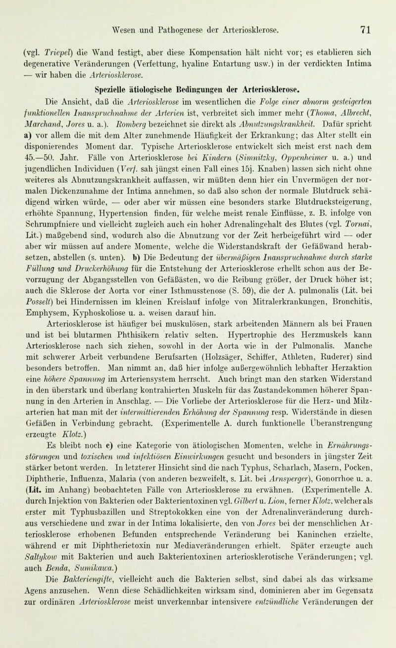 (vgl. Triepel) die Wand festigt, aber diese Kompensation halt nicht vor; es etablieren sich degenerative Veränderungen (Verfettung, hyaline Entartung usw.) in der verdickten Intima ■— wir haben die Arieriosklerose. Spezielle ätiologische Bedingungen der Arteriosklerose. Die Ansicht, daß die Arteriosklerose im wesentlichen die Folge einer abnorm gesteigerten funktionellen Inanspruchnahme der Arterien ist, verbreitet sich immer mehr (Thoma, Albrecht, Marchand, Jores u. a.). Romberg bezeichnet sie direkt als Abnutzungskrankheil. Dafür spricht a) vor allem die mit dem Alter zunehmende Häufigkeit der Erkrankung; das Alter stellt ein disponierendes Moment dar. Typische Arteriosklerose entwickelt sich meist erst nach dem 45.—50. Jahr. Fälle von Arteriosklerose bei Kindern (Simnilzki/, Oppenheimer u. a.) und jugendlichen Individuen (Verf. sah jüngst einen Fall eines 15j. Knaben) lassen sich nicht ohne weiteres als Abnutzungskrankheit auffassen, wir müßten denn hier ein Unvermögen der nor- malen Dickenzunahme der Intima annehmen, so daß also schon der normale Blutdruck schä- digend wirken würde, — oder aber wir müssen eine besonders starke Blutdrucksteigerung, erhöhte Spannung, Hypertension finden, für welche meist renale Einflüsse, z. B. infolge von Schrumpfniere und vielleicht zugleich auch ein hoher Adrenalingehalt des Blutes (vgl. Tornai, Lit.) maßgebend sind, wodurch also die Abnutzung vor der Zeit herbeigeführt wird — oder aber wir müssen auf andere Momente, welche die Widerstandskraft der Gefäßwand herab- setzen, abstellen (s. unten), b) Die Bedeutung der übermäßigen Inanspruchnahme durch starke Füllung und Druckerhöhung für die Entstehung der Arteriosklerose erhellt schon aus der Be- vorzugung der Abgangsstellen von Gefäßästen, wo die Reibung größer, der Druck höher ist; auch die Sklerose der Aorta vor einer Isthmusstenose (S. 59), die der A. pulmonales (Lit. bei Posselt) bei Hindernissen im kleinen Kreislauf infolge von Mitralerkrankungen, Bronchitis, Emphysem, Kyphoskoliose u. a. weisen darauf hin. Arteriosklerose ist häufiger bei muskulösen, stark arbeitenden Männern als bei Frauen und ist bei blutarmen Phthisikern relativ selten. Hypertrophie des Herzmuskels kann Arteriosklerose nach sich ziehen, sowohl in der Aorta wie in der Pulmonal«. Manche mit schwerer Arbeit verbundene Berufsarten (Holzsäger, Schiffer, Athleten, Ruderer) sind besonders betroffen. Man nimmt an, daß hier infolge außergewöhnlich lebhafter Herzaktion eine höhere Spannung im Arteriensystem herrscht. Auch brmgt man den starken Widerstand in den überstark und überlang kontrahierten Muskeln für das Zustandekommen höherer Span- nung in den Arterien in Anschlag. — Die Vorliebe der Arteriosklerose für die Herz- und Milz- arterien hat man mit der intermittierenden Erhöhung der Spannung resp. Widerstände in diesen Gefäßen in Verbindung gebracht. (Experimentelle A. durch funktionelle Überanstrengung erzeugte Klotz.) Es bleibt noch c) eine Kategorie von ätiologischen Momenten, welche in Ernährungs- störungen und toxischen und infektiösen Einwirkungen gesucht und besonders in jüngster Zeit stärker betont werden. In letzterer Hinsicht sind die nach Typhus, Scharlach, Masern, Pocken, Diphtherie, Influenza, Malaria (von anderen bezweifelt, s. Lit. bei Arnsperger), Gonorrhoe u. a. (Lit. im Anhang) beobachteten Fälle von Arteriosklerose zu erwähnen. (Experimentelle A. durch Injektion von Bakterien oder Bakterientoxinen vgl. Gilbert u. Lion, ferner Klotz, welcher als erster mit Typhusbazillen und Streptokokken eine von der Adrenalinveränderung durch- aus verschiedene und zwar in der Intima lokalisierte, den von Jores bei der menschlichen Ar- teriosklerose erhobenen Befunden entsprechende Veränderung bei Kaninchen erzielte, während er mit Diphtherietoxin nur Mediaveränderungen erhielt. Später erzeugte auch Saltykow mit Bakterien und auch Bakterientoxinen arteriosklerotische Veränderungen; vgl. auch Benda, Sumikawa.) Die Bakteriengifte, vielleicht auch die Bakterien selbst, sind dabei als das wirksame Agens anzusehen. Wenn diese Schädlichkeiten wirksam sind, dominieren aber im Gegensatz zur ordinären Arteriosklerose meist unverkennbar intensivere entzündliche Veränderungen der